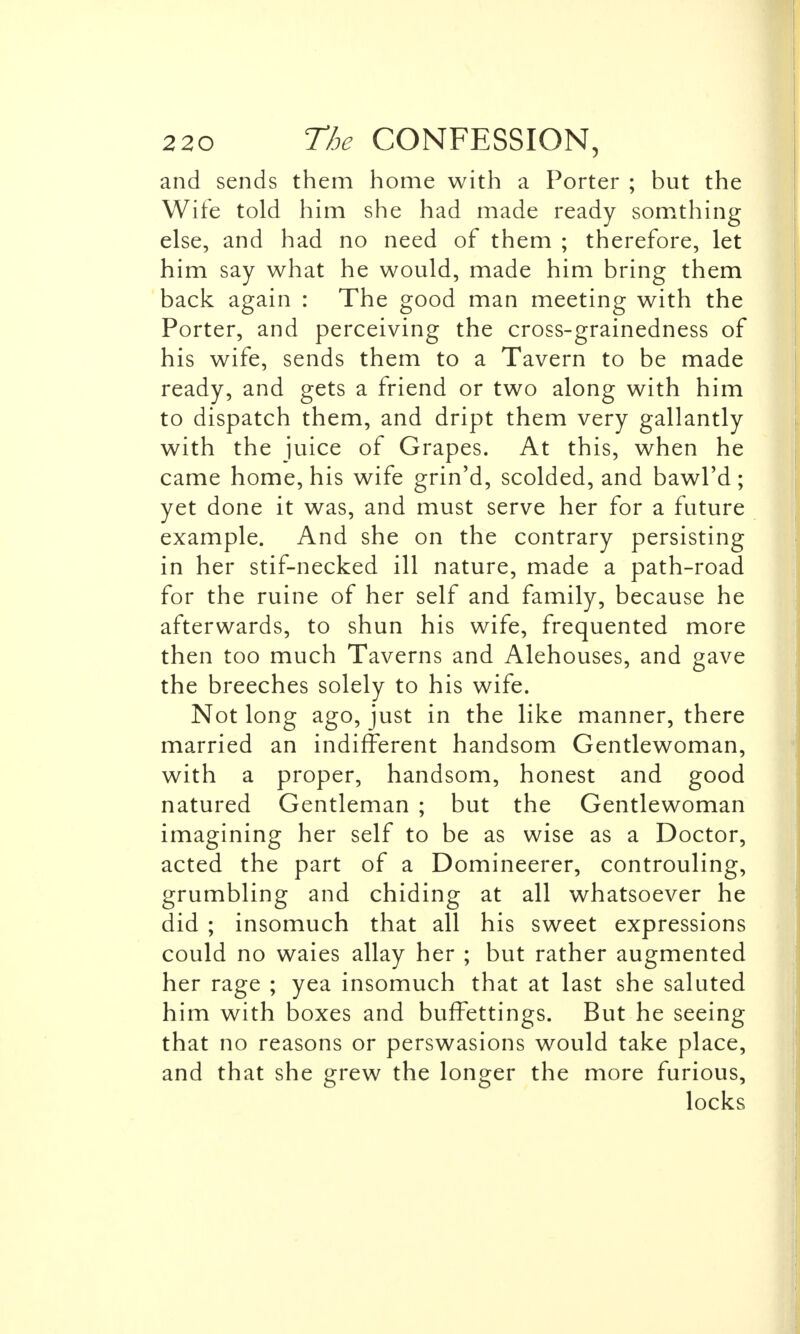 and sends them home with a Porter ; but the Wife told him she had made ready somthing else, and had no need of them ; therefore, let him say what he would, made him bring them back again : The good man meeting with the Porter, and perceiving the cross-grainedness of his wife, sends them to a Tavern to be made ready, and gets a friend or two along with him to dispatch them, and dript them very gallantly with the juice of Grapes. At this, when he came home, his wife grin'd, scolded, and bawl'd; yet done it was, and must serve her for a future example. And she on the contrary persisting in her stif-necked ill nature, made a path-road for the ruine of her self and family, because he afterwards, to shun his wife, frequented more then too much Taverns and Alehouses, and gave the breeches solely to his wife. Not long ago, just in the like manner, there married an indifferent handsom Gentlewoman, with a proper, handsom, honest and good natured Gentleman ; but the Gentlewoman imagining her self to be as wise as a Doctor, acted the part of a Domineerer, controuling, grumbling and chiding at all whatsoever he did ; insomuch that all his sweet expressions could no waies allay her ; but rather augmented her rage ; yea insomuch that at last she saluted him with boxes and buffettings. But he seeing that no reasons or perswasions would take place, and that she grew the longer the more furious, locks