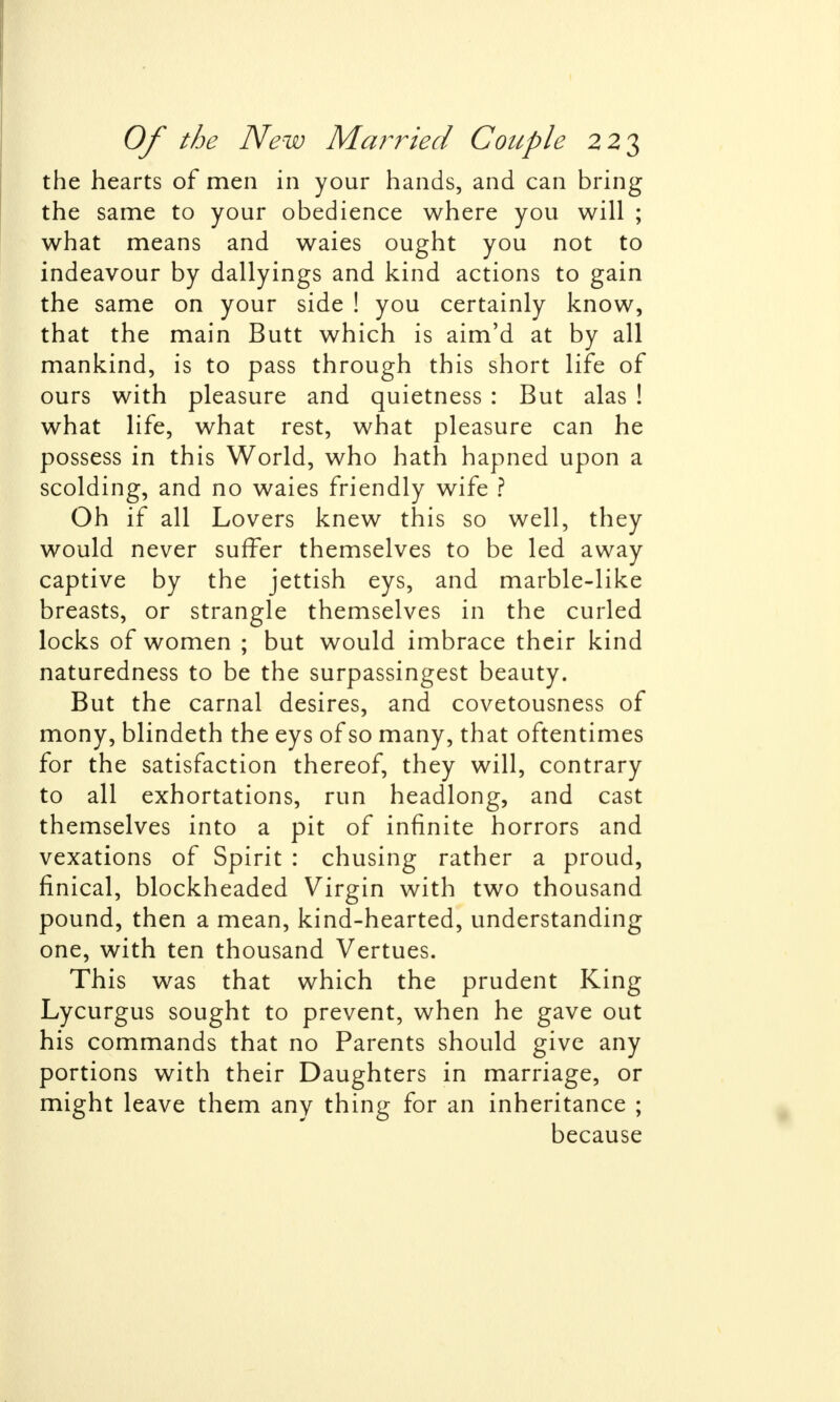 the hearts of men in your hands, and can bring the same to your obedience where you will ; what means and waies ought you not to indeavour by dallyings and kind actions to gain the same on your side ! you certainly know, that the main Butt which is aim'd at by all mankind, is to pass through this short life of ours with pleasure and quietness : But alas ! what life, what rest, what pleasure can he possess in this World, who hath hapned upon a scolding, and no waies friendly wife ? Oh if all Lovers knew this so well, they would never suffer themselves to be led away captive by the jettish eys, and marble-like breasts, or strangle themselves in the curled locks of women ; but would imbrace their kind naturedness to be the surpassingest beauty. But the carnal desires, and covetousness of mony, blindeth the eys of so many, that oftentimes for the satisfaction thereof, they will, contrary to all exhortations, run headlong, and cast themselves into a pit of infinite horrors and vexations of Spirit : chusing rather a proud, finical, blockheaded Virgin with two thousand pound, then a mean, kind-hearted, understanding one, with ten thousand Vertues. This was that which the prudent King Lycurgus sought to prevent, when he gave out his commands that no Parents should give any portions with their Daughters in marriage, or might leave them any thing for an inheritance ; because