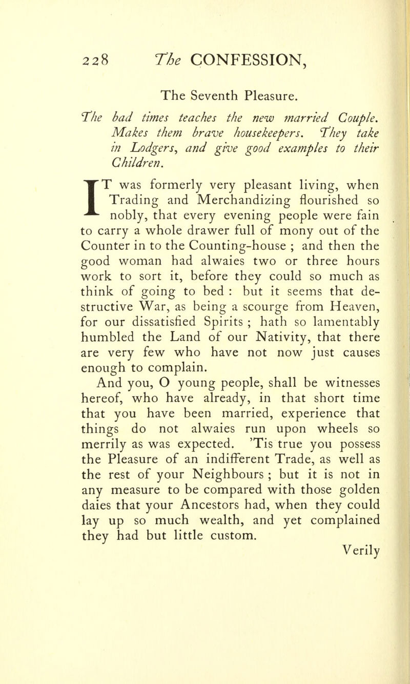 The Seventh Pleasure. The bad times teaches the new married Couple, Makes them brave housekeepers, They take in Lodgers^ and give good examples to their Children. IT was formerly very pleasant living, when Trading and Merchandizing flourished so nobly, that every evening people were fain to carry a whole drawer full of mony out of the Counter in to the Counting-house ; and then the good woman had alwaies two or three hours work to sort it, before they could so much as think of going to bed : but it seems that de- structive War, as being a scourge from Heaven, for our dissatisfied Spirits ; hath so lamentably humbled the Land of our Nativity, that there are very few who have not now just causes enough to complain. And you, O young people, shall be witnesses hereof, who have already, in that short time that you have been married, experience that things do not alwaies run upon wheels so merrily as was expected. 'Tis true you possess the Pleasure of an indifferent Trade, as well as the rest of your Neighbours ; but it is not in any measure to be compared with those golden daies that your Ancestors had, when they could lay up so much wealth, and yet complained they had but little custom. Verily