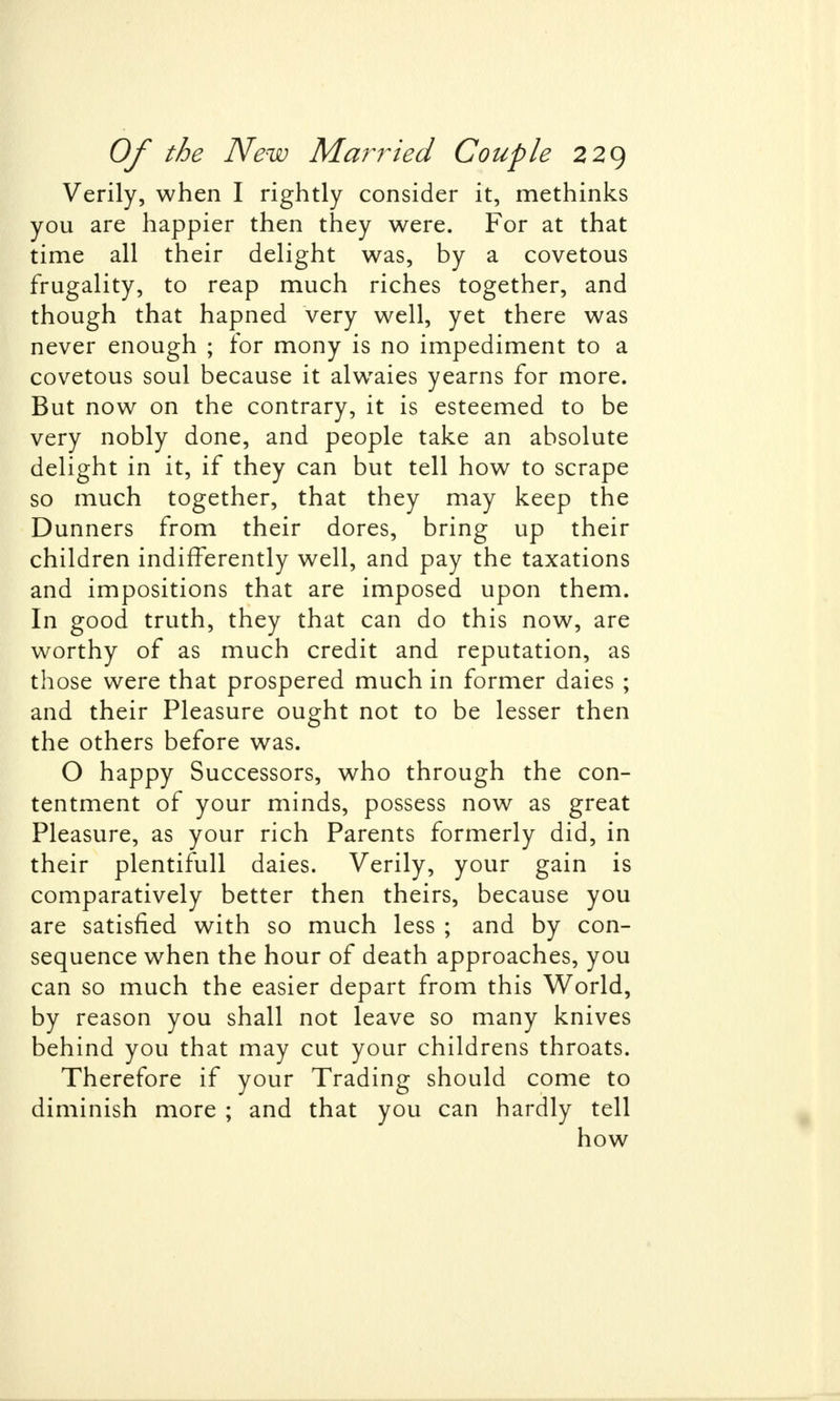 Verily, when I rightly consider it, methinks you are happier then they were. For at that time all their delight was, by a covetous frugality, to reap much riches together, and though that hapned very well, yet there was never enough ; for mony is no impediment to a covetous soul because it alwaies yearns for more. But now on the contrary, it is esteemed to be very nobly done, and people take an absolute delight in it, if they can but tell how to scrape so much together, that they may keep the Dunners from their dores, bring up their children indifferently well, and pay the taxations and impositions that are imposed upon them. In good truth, they that can do this now, are worthy of as much credit and reputation, as those were that prospered much in former daies ; and their Pleasure ought not to be lesser then the others before was. O happy Successors, who through the con- tentment of your minds, possess now as great Pleasure, as your rich Parents formerly did, in their plentifull daies. Verily, your gain is comparatively better then theirs, because you are satisfied with so much less ; and by con- sequence when the hour of death approaches, you can so much the easier depart from this World, by reason you shall not leave so many knives behind you that may cut your childrens throats. Therefore if your Trading should come to diminish more ; and that you can hardly tell how