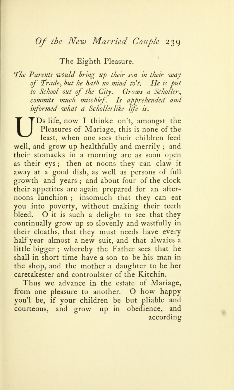 The Eighth Pleasure. The Parents would bring up their son in their way of 'Trade, but he hath no mind to't. He is put to School out of the City. Grows a Schoiler, commits much mischief Is apprehended and informed what a Schollerlike life is. UDs life, now I thinke on't, amongst the Pleasures of Mariage, this is none of the least, when one sees their children feed well, and grow up healthfully and merrily ; and their stomacks in a morning are as soon open as their eys ; then at noons they can claw it away at a good dish, as well as persons of full growth and years ; and about four of the clock their appetites are again prepared for an after- noons lunchion ; insomuch that they can eat you into poverty, without making their teeth bleed. O it is such a delight to see that they continually grow up so slovenly and wastfully in their cloaths, that they must needs have every half year almost a new suit, and that alwaies a little bigger ; whereby the Father sees that he shall in short time have a son to be his man in the shop, and the mother a daughter to be her caretakester and controulster of the Kitchin. Thus we advance in the estate of Mariage, from one pleasure to another. O how happy you'l be, if your children be but pliable and courteous, and grow up in obedience, and according