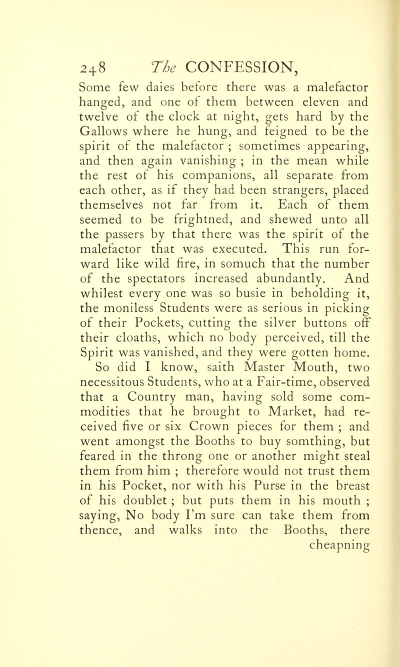 Some few daies before there was a malefactor hanged, and one ol them between eleven and twelve of the clock at night, gets hard by the Gallows where he hung, and feigned to be the spirit of the malefactor ; sometimes appearing, and then again vanishing ; in the mean while the rest of his companions, all separate from each other, as if they had been strangers, placed themselves not far from it. Each of them seemed to be frightned, and shewed unto all the passers by that there was the spirit of the malefactor that was executed. This run for- ward like wild fire, in somuch that the number of the spectators increased abundantly. And whilest every one was so busie in beholding it, the moniless Students were as serious in picking of their Pockets, cutting the silver buttons off their cloaths, which no body perceived, till the Spirit was vanished, and they were gotten home. So did I know, saith Master Mouth, two necessitous Students, who at a Fair-time, observed that a Country man, having sold some com- modities that he brought to Market, had re- ceived five or six Crown pieces for them ; and went amongst the Booths to buy somthing, but feared in the throng one or another might steal them from him ; therefore would not trust them in his Pocket, nor with his Purse in the breast of his doublet ; but puts them in his mouth ; saying, No body I'm sure can take them from thence, and walks into the Booths, there cheapning