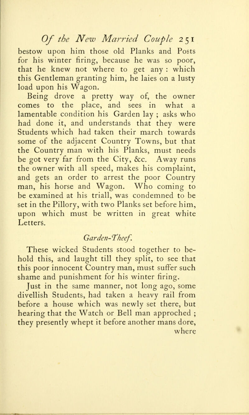 bestow upon him those old Planks and Posts for his winter firing, because he was so poor, that he knew not where to get any : which this Gentleman granting him, he laies on a lusty- load upon his Wagon. Being drove a pretty way of, the owner comes to the place, and sees in what a lamentable condition his Garden lay ; asks who had done it, and understands that they were Students which had taken their march towards some of the adjacent Country Towns, but that the Country man with his Planks, must needs be got very far from the City, &c. Away runs the owner with all speed, makes his complaint, and gets an order to arrest the poor Country man, his horse and Wagon. Who coming to be examined at his triall, was condemned to be set in the Pillory, with two Planks set before him, upon which must be written in great white Letters. Garden-Thee/. These wicked Students stood together to be- hold this, and laught till they split, to see that this poor innocent Country man, must suffer such shame and punishment for his winter firing. Just in the same manner, not long ago, some divellish Students, had taken a heavy rail from before a house which was newly set there, but hearing that the Watch or Bell man approched ; they presently whept it before another mans dore, where