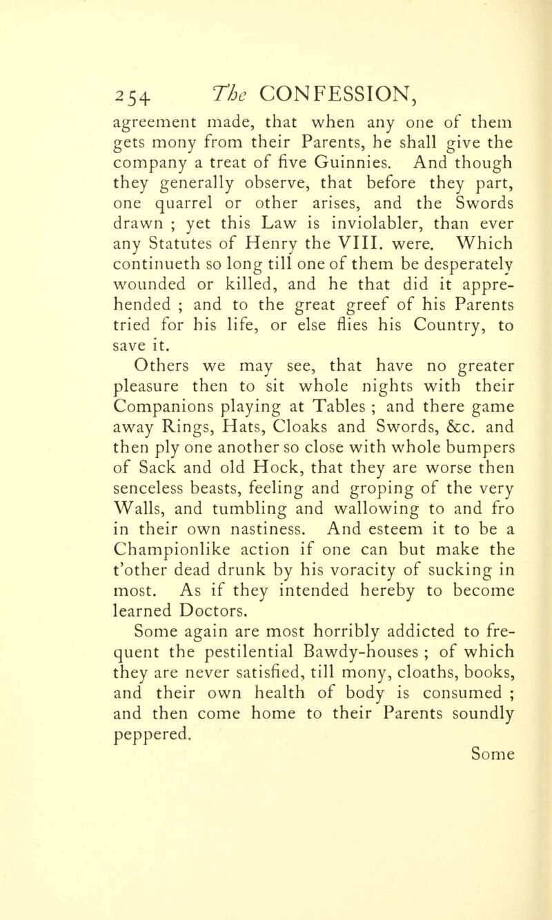 agreement made, that when any one of them gets mony from their Parents, he shall give the company a treat of five Guinnies. And though they generally observe, that before they part, one quarrel or other arises, and the Swords drawn ; yet this Law is inviolabler, than ever any Statutes of Henry the VIII. were. Which continueth so long till one of them be desperately wounded or killed, and he that did it appre- hended ; and to the great greef of his Parents tried for his life, or else flies his Country, to save it. Others we may see, that have no greater pleasure then to sit whole nights with their Companions playing at Tables ; and there game away Rings, Hats, Cloaks and Swords, &c. and then ply one another so close with whole bumpers of Sack and old Hock, that they are worse then senceless beasts, feeling and groping of the very Walls, and tumbling and wallowing to and fro in their own nastiness. And esteem it to be a Championlike action if one can but make the t'other dead drunk by his voracity of sucking in most. As if they intended hereby to become learned Doctors. Some again are most horribly addicted to fre- quent the pestilential Bawdy-houses ; of which they are never satisfied, till mony, cloaths, books, and their own health of body is consumed ; and then come home to their Parents soundly peppered. Some