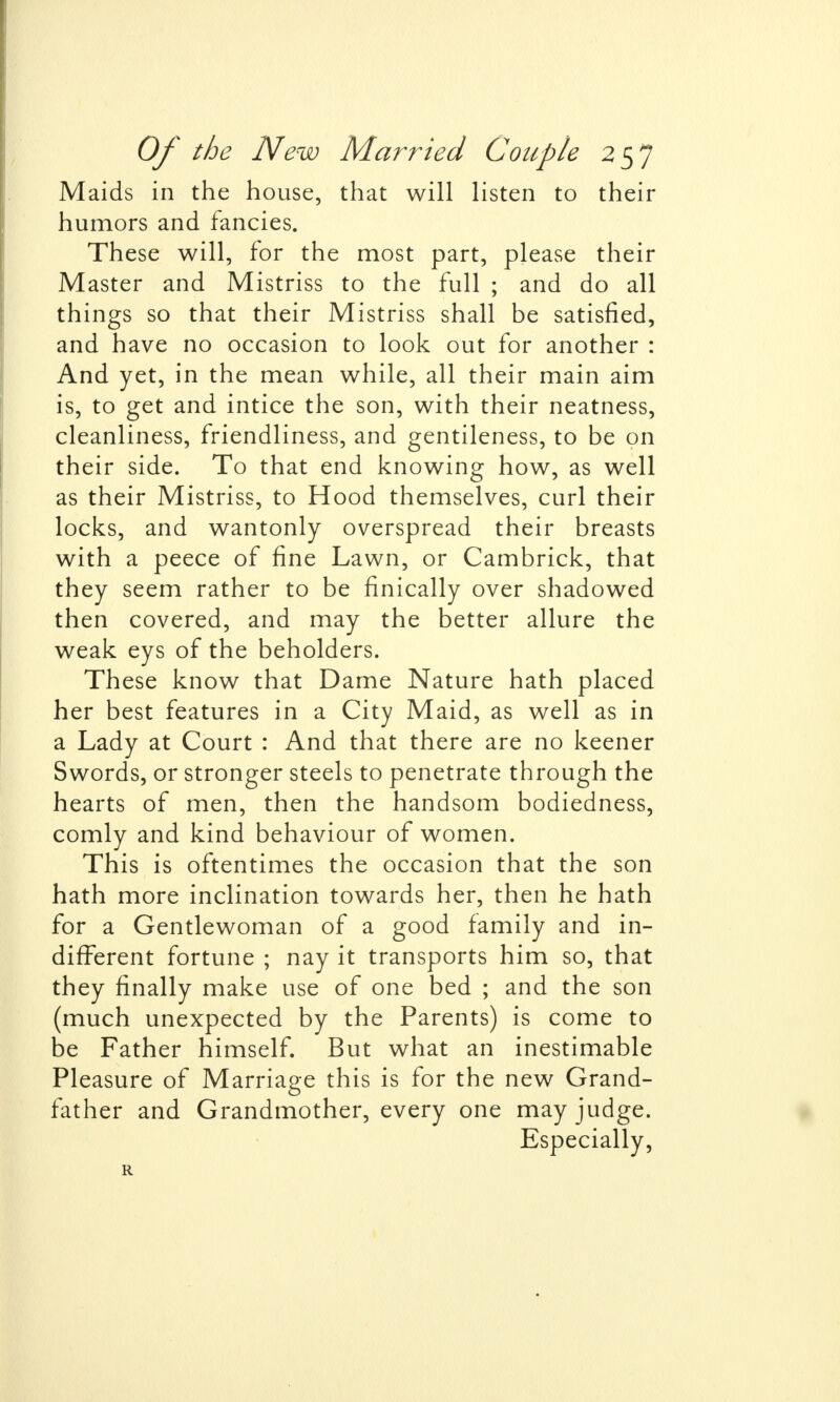 Maids in the house, that will listen to their humors and fancies. These will, for the most part, please their Master and Mistriss to the full ; and do all things so that their Mistriss shall be satisfied, and have no occasion to look out for another : And yet, in the mean while, all their main aim is, to get and intice the son, with their neatness, cleanliness, friendliness, and gentileness, to be on their side. To that end knowing how, as well as their Mistriss, to Hood themselves, curl their locks, and wantonly overspread their breasts with a peece of fine Lawn, or Cambrick, that they seem rather to be finically over shadowed then covered, and may the better allure the weak eys of the beholders. These know that Dame Nature hath placed her best features in a City Maid, as well as in a Lady at Court : And that there are no keener Swords, or stronger steels to penetrate through the hearts of men, then the handsom bodiedness, comly and kind behaviour of women. This is oftentimes the occasion that the son hath more inclination towards her, then he hath for a Gentlewoman of a good family and in- different fortune ; nay it transports him so, that they finally make use of one bed ; and the son (much unexpected by the Parents) is come to be Father himself. But what an inestimable Pleasure of Marriage this is for the new Grand- father and Grandmother, every one may judge. Especially, R