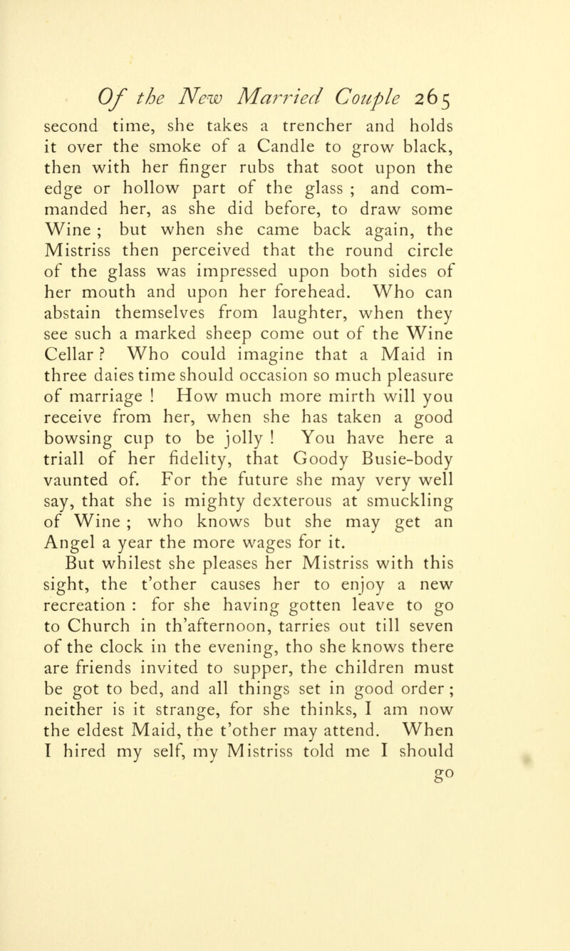 second time, she takes a trencher and holds it over the smoke of a Candle to grow black, then with her ringer rubs that soot upon the edge or hollow part of the glass ; and com- manded her, as she did before, to draw some Wine ; but when she came back again, the Mistriss then perceived that the round circle of the glass was impressed upon both sides of her mouth and upon her forehead. Who can abstain themselves from laughter, when they see such a marked sheep come out of the Wine Cellar ? Who could imagine that a Maid in three daies time should occasion so much pleasure of marriage ! How much more mirth will you receive from her, when she has taken a good bowsing cup to be jolly ! You have here a triall of her fidelity, that Goody Busie-body vaunted of. For the future she may very well say, that she is mighty dexterous at smuckling of Wine ; who knows but she may get an Angel a year the more wages for it. But whilest she pleases her Mistriss with this sight, the t'other causes her to enjoy a new recreation : for she having gotten leave to go to Church in th'afternoon, tarries out till seven of the clock in the evening, tho she knows there are friends invited to supper, the children must be got to bed, and all things set in good order ; neither is it strange, for she thinks, I am now the eldest Maid, the t'other may attend. When I hired my self, my Mistriss told me I should g°