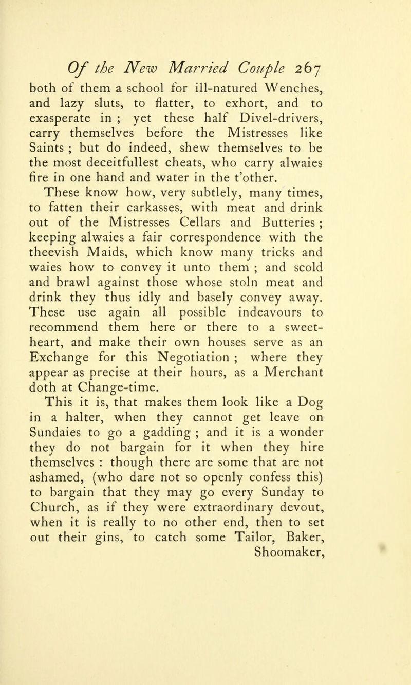 both of them a school for ill-natured Wenches, and lazy sluts, to flatter, to exhort, and to exasperate in ; yet these half Divel-drivers, carry themselves before the Mistresses like Saints ; but do indeed, shew themselves to be the most deceitfullest cheats, who carry alwaies fire in one hand and water in the t'other. These know how, very subtlely, many times, to fatten their carkasses, with meat and drink out of the Mistresses Cellars and Butteries ; keeping alwaies a fair correspondence with the theevish Maids, which know many tricks and waies how to convey it unto them ; and scold and brawl against those whose stoln meat and drink they thus idly and basely convey away. These use again all possible indeavours to recommend them here or there to a sweet- heart, and make their own houses serve as an Exchange for this Negotiation ; where they appear as precise at their hours, as a Merchant doth at Change-time. This it is, that makes them look like a Dog in a halter, when they cannot get leave on Sundaies to go a gadding ; and it is a wonder they do not bargain for it when they hire themselves : though there are some that are not ashamed, (who dare not so openly confess this) to bargain that they may go every Sunday to Church, as if they were extraordinary devout, when it is really to no other end, then to set out their gins, to catch some Tailor, Baker, Shoomaker,