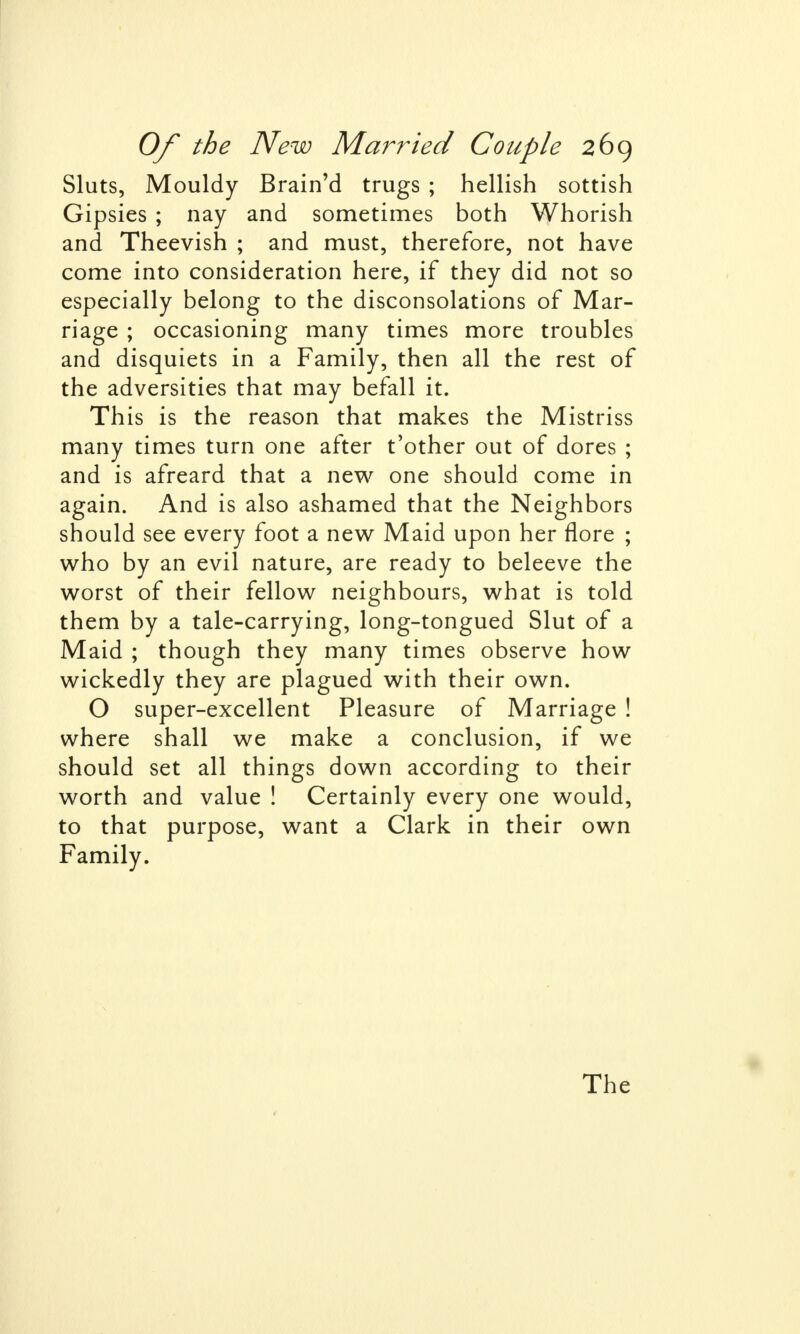 Sluts, Mouldy Brain'd trugs ; hellish sottish Gipsies ; nay and sometimes both Whorish and Theevish ; and must, therefore, not have come into consideration here, if they did not so especially belong to the disconsolations of Mar- riage ; occasioning many times more troubles and disquiets in a Family, then all the rest of the adversities that may befall it. This is the reason that makes the Mistriss many times turn one after t'other out of dores ; and is afreard that a new one should come in again. And is also ashamed that the Neighbors should see every foot a new Maid upon her flore ; who by an evil nature, are ready to beleeve the worst of their fellow neighbours, what is told them by a tale-carrying, long-tongued Slut of a Maid ; though they many times observe how wickedly they are plagued with their own. O super-excellent Pleasure of Marriage ! where shall we make a conclusion, if we should set all things down according to their worth and value ! Certainly every one would, to that purpose, want a Clark in their own Family. The