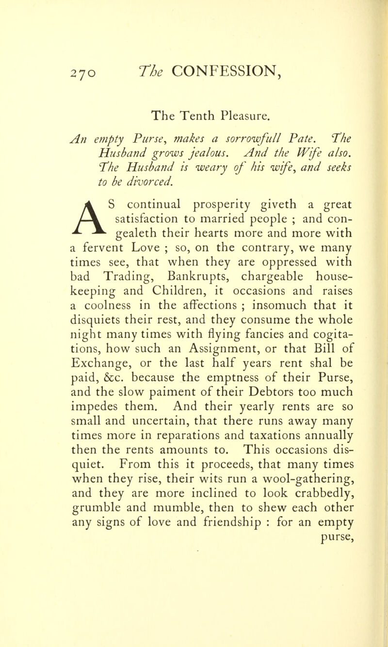 The Tenth Pleasure. An empty Purse, makes a sorrowfull Pate. T'he Husband grows jealous. And the Wife also. T'he Husband is weary of his wife, and seeks to be divorced. AS continual prosperity giveth a great satisfaction to married people ; and con- gealeth their hearts more and more with a fervent Love ; so, on the contrary, we many times see, that when they are oppressed with bad Trading, Bankrupts, chargeable house- keeping and Children, it occasions and raises a coolness in the affections ; insomuch that it disquiets their rest, and they consume the whole night many times with flying fancies and cogita- tions, how such an Assignment, or that Bill of Exchange, or the last half years rent shal be paid, &c. because the emptness of their Purse, and the slow paiment of their Debtors too much impedes them. And their yearly rents are so small and uncertain, that there runs away many times more in reparations and taxations annually then the rents amounts to. This occasions dis- quiet. From this it proceeds, that many times when they rise, their wits run a wool-gathering, and they are more inclined to look crabbedly, grumble and mumble, then to shew each other any signs of love and friendship : for an empty purse,