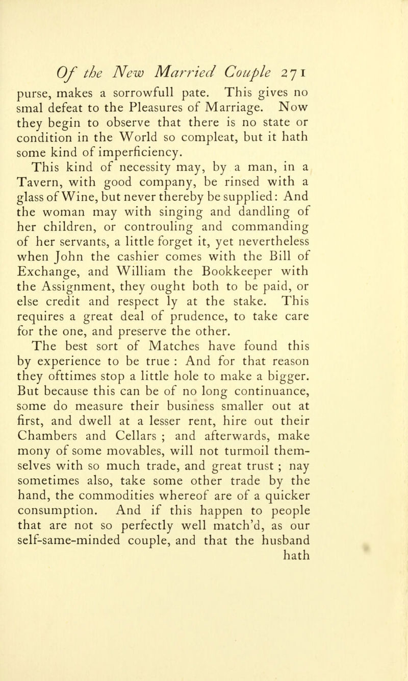 purse, makes a sorrowfull pate. This gives no smal defeat to the Pleasures of Marriage. Now they begin to observe that there is no state or condition in the World so compleat, but it hath some kind of imperficiency. This kind of necessity may, by a man, in a Tavern, with good company, be rinsed with a glass of Wine, but never thereby be supplied: And the woman may with singing and dandling of her children, or controuling and commanding of her servants, a little forget it, yet nevertheless when John the cashier comes with the Bill of Exchange, and William the Bookkeeper with the Assignment, they ought both to be paid, or else credit and respect ly at the stake. This requires a great deal of prudence, to take care for the one, and preserve the other. The best sort of Matches have found this by experience to be true : And for that reason they ofttimes stop a little hole to make a bigger. But because this can be of no long continuance, some do measure their business smaller out at first, and dwell at a lesser rent, hire out their Chambers and Cellars ; and afterwards, make mony of some movables, will not turmoil them- selves with so much trade, and great trust ; nay sometimes also, take some other trade by the hand, the commodities whereof are of a quicker consumption. And if this happen to people that are not so perfectly well match'd, as our self-same-minded couple, and that the husband hath