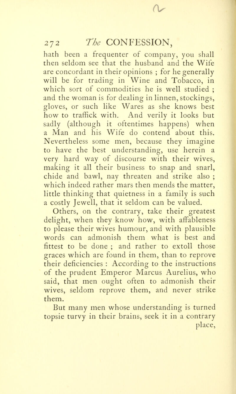 hath been a frequenter of company, you shall then seldom see that the husband and the Wife are concordant in their opinions ; for he generally will be for trading in Wine and Tobacco, in which sort of commodities he is well studied ; and the woman is for dealing in linnen, stockings, gloves, or such like Wares as she knows best how to traffick with. And verily it looks but sadly (although it oftentimes happens) when a Man and his Wife do contend about this. Nevertheless some men, because they imagine to have the best understanding, use herein a very hard way of discourse with their wives, making it all their business to snap and snarl, chide and bawl, nay threaten and strike also ; which indeed rather mars then mends the matter, little thinking that quietness in a family is such a costly Jewell, that it seldom can be valued. Others, on the contrary, take their greatest delight, when they know how, with affableness to please their wives humour, and with plausible words can admonish them what is best and fittest to be done ; and rather to extoll those graces which are found in them, than to reprove their deficiencies : According to the instructions of the prudent Emperor Marcus Aurelius, who said, that men ought often to admonish their wives, seldom reprove them, and never strike them. But many men whose understanding is turned topsie turvy in their brains, seek it in a contrary place,