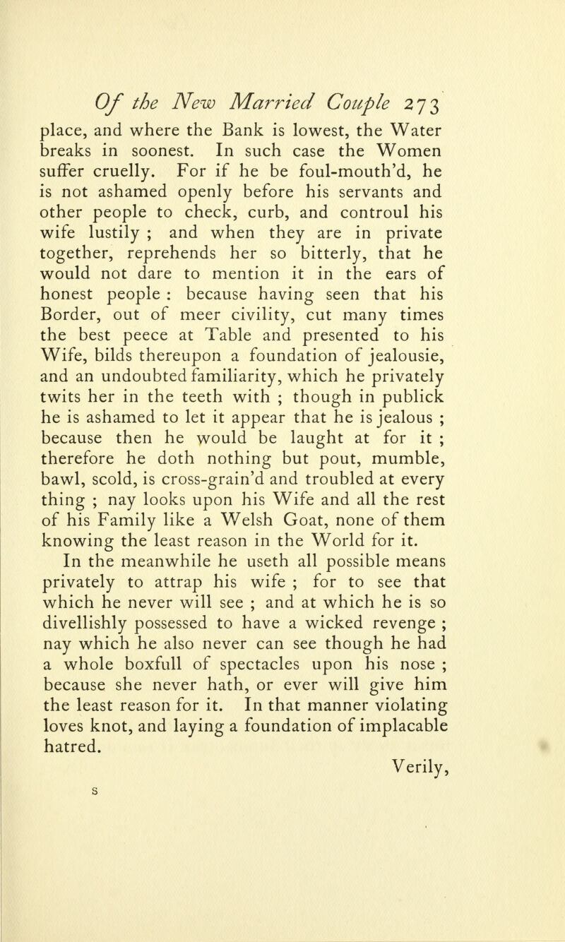 place, and where the Bank is lowest, the Water breaks in soonest. In such case the Women suffer cruelly. For if he be foul-mouth'd, he is not ashamed openly before his servants and other people to check, curb, and controul his wife lustily ; and when they are in private together, reprehends her so bitterly, that he would not dare to mention it in the ears of honest people : because having seen that his Border, out of meer civility, cut many times the best peece at Table and presented to his Wife, bilds thereupon a foundation of jealousie, and an undoubted familiarity, which he privately twits her in the teeth with ; though in publick he is ashamed to let it appear that he is jealous ; because then he would be laught at for it ; therefore he doth nothing but pout, mumble, bawl, scold, is cross-grain'd and troubled at every thing ; nay looks upon his Wife and all the rest of his Family like a Welsh Goat, none of them knowing the least reason in the World for it. In the meanwhile he useth all possible means privately to attrap his wife ; for to see that which he never will see ; and at which he is so divellishly possessed to have a wicked revenge ; nay which he also never can see though he had a whole boxfull of spectacles upon his nose ; because she never hath, or ever will give him the least reason for it. In that manner violating loves knot, and laying a foundation of implacable hatred. Verily, s