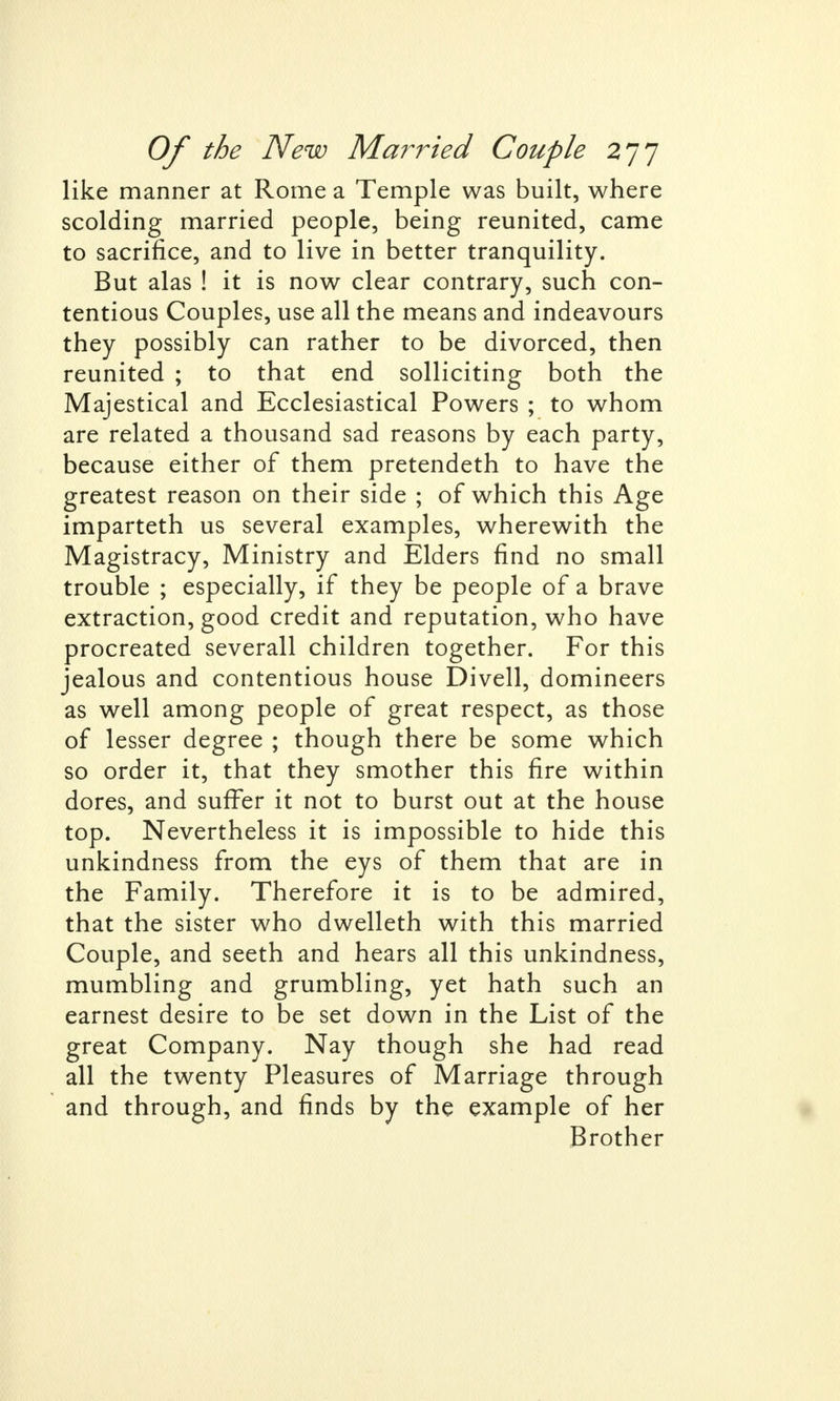 like manner at Rome a Temple was built, where scolding married people, being reunited, came to sacrifice, and to live in better tranquility. But alas ! it is now clear contrary, such con- tentious Couples, use all the means and indeavours they possibly can rather to be divorced, then reunited ; to that end solliciting both the Majestical and Ecclesiastical Powers ; to whom are related a thousand sad reasons by each party, because either of them pretendeth to have the greatest reason on their side ; of which this Age imparteth us several examples, wherewith the Magistracy, Ministry and Elders find no small trouble ; especially, if they be people of a brave extraction, good credit and reputation, who have procreated severall children together. For this jealous and contentious house Divell, domineers as well among people of great respect, as those of lesser degree ; though there be some which so order it, that they smother this fire within dores, and suffer it not to burst out at the house top. Nevertheless it is impossible to hide this unkindness from the eys of them that are in the Family. Therefore it is to be admired, that the sister who dwelleth with this married Couple, and seeth and hears all this unkindness, mumbling and grumbling, yet hath such an earnest desire to be set down in the List of the great Company. Nay though she had read all the twenty Pleasures of Marriage through and through, and finds by the example of her Brother