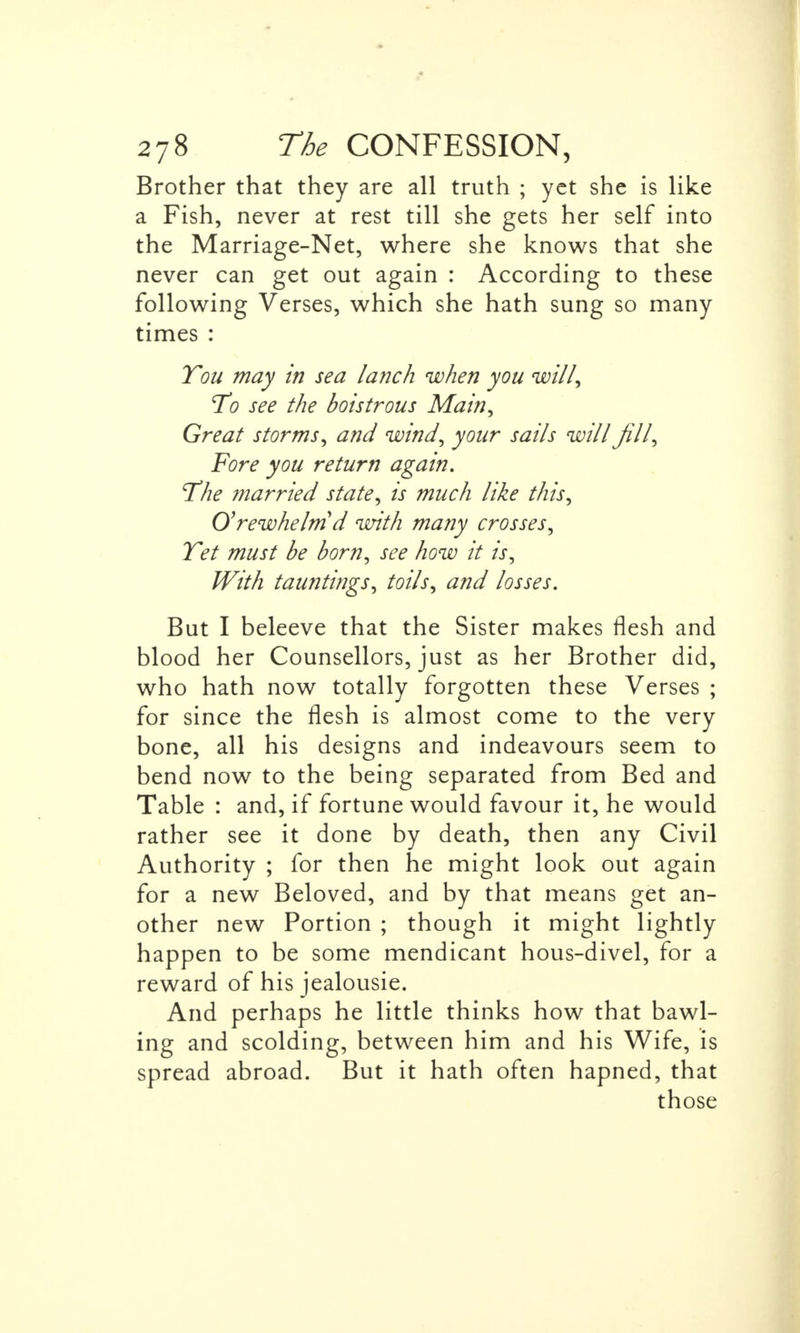 Brother that they are all truth ; yet she is like a Fish, never at rest till she gets her self into the Marriage-Net, where she knows that she never can get out again : According to these following Verses, which she hath sung so many times : You may in sea lanch when you will, To see the boistrous Main, Great storms, and wind, your sails will fill, Fore you return again. The married state, is much like this, O'rewhelm d with many crosses, Tet must be born, see how it is, With tauntings, toils, and losses. But I beleeve that the Sister makes flesh and blood her Counsellors, just as her Brother did, who hath now totally forgotten these Verses ; for since the flesh is almost come to the very bone, all his designs and indeavours seem to bend now to the being separated from Bed and Table : and, if fortune would favour it, he would rather see it done by death, then any Civil Authority ; for then he might look out again for a new Beloved, and by that means get an- other new Portion ; though it might lightly happen to be some mendicant hous-divel, for a reward of his jealousie. And perhaps he little thinks how that bawl- ing and scolding, between him and his Wife, is spread abroad. But it hath often hapned, that those