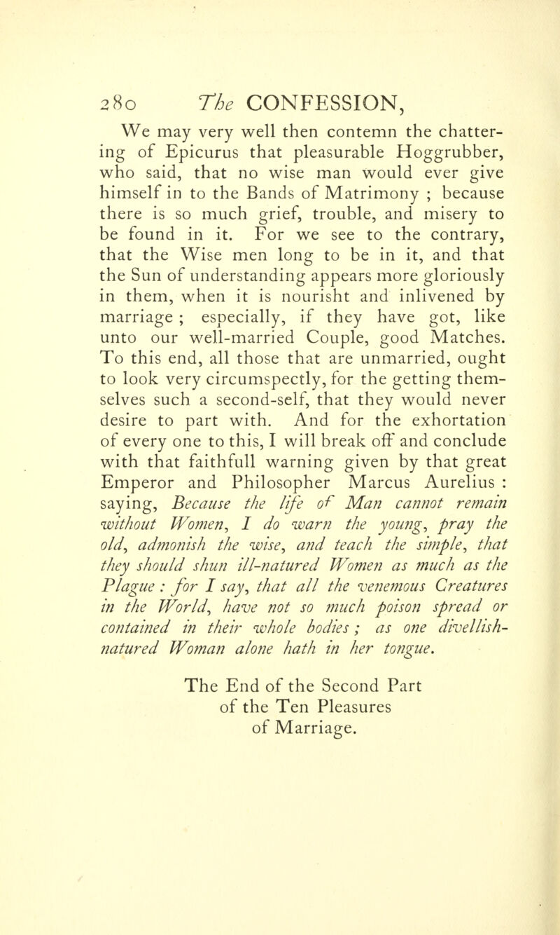We may very well then contemn the chatter- ing of Epicurus that pleasurable Hoggrubber, who said, that no wise man would ever give himself in to the Bands of Matrimony ; because there is so much grief, trouble, and misery to be found in it. For we see to the contrary, that the Wise men long to be in it, and that the Sun of understanding appears more gloriously in them, when it is nourisht and inlivened by marriage ; especially, if they have got, like unto our well-married Couple, good Matches. To this end, all those that are unmarried, ought to look very circumspectly, for the getting them- selves such a second-self, that they would never desire to part with. And for the exhortation of every one to this, I will break off and conclude with that faithfull warning given by that great Emperor and Philosopher Marcus Aurelius : saying, Because the life of Man cannot remain without Women, I do warn the young, pray the old, admotiish the wise, and teach the simple, that they should shun ill-natured Women as much as the Plague : for I say, that all the venemous Creatures in the World, have not so much poison spread or contained in their whole bodies; as one divellish- natured Woman alone hath in her tongue. The End of the Second Part of the Ten Pleasures of Marriage.