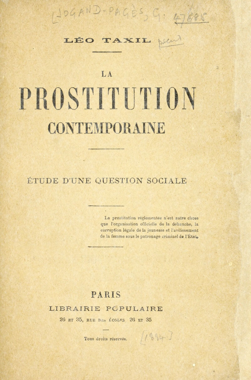 LA PROSTITUTION CONTEMPORAINE ÉTUDE D'UNE QUESTION SOCIALE La prosiitution réglementée n'est autre chose que l'organisation officielle de la débauche, la corruption légale de la jeunesse et l'avilissement de la femme sous le patronage criminel d« l'Eta1« PARIS LIBRAIRIE POPULAIRE 26 ET 35, RUE Bû* ÉCOLKS 26 ET 35 Tous droits réservés.