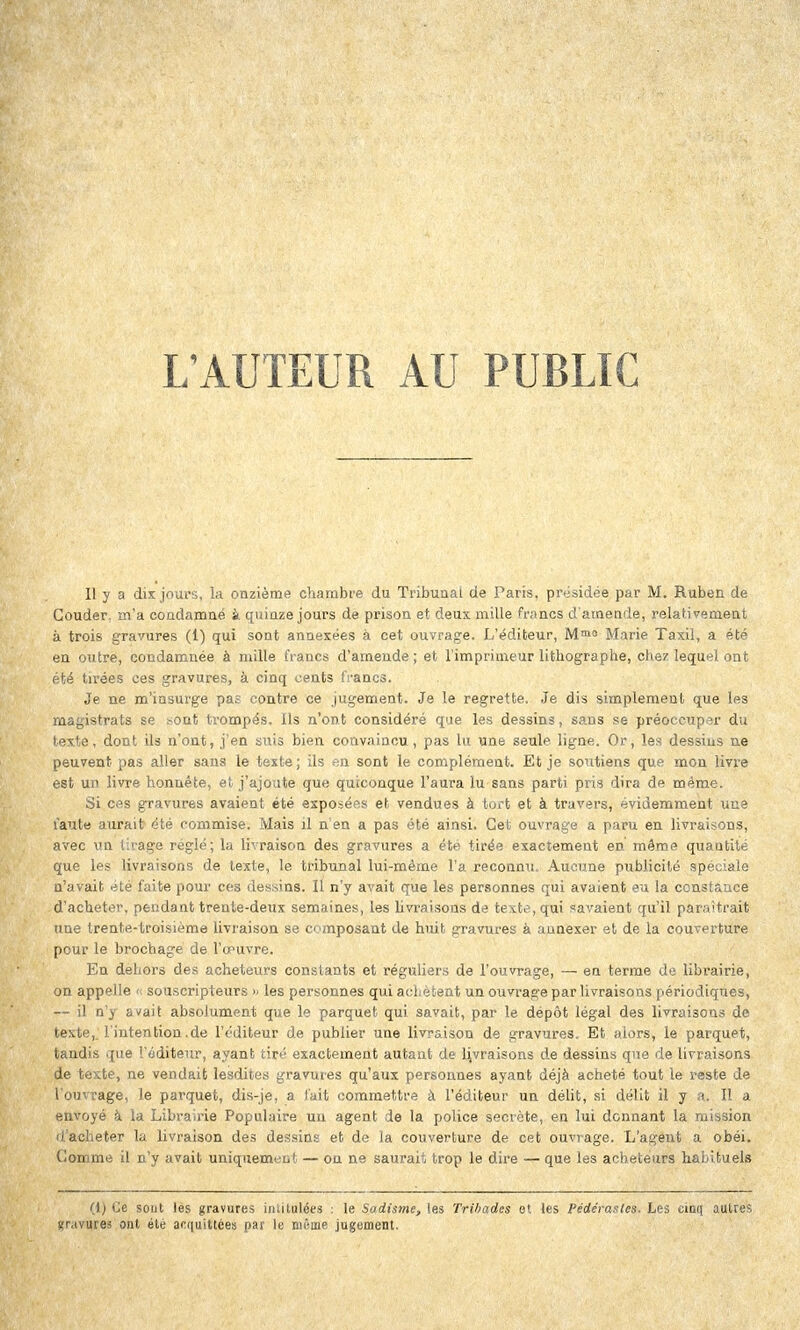 L'AUTEUR AU PUBLIC Il y a dix jours, la onzième chambre du Tribunal de Paris, présidée par M. Ruben de Couder, m'a condamné à quinze jours de prison et deux mille francs d'amende, relativement à trois gravures (1) qui sont annexées à cet ouvrage. L'éditeur, Mmo Marie Taxil, a été en outre, condamnée à mille francs d'amende; et l'imprimeur lithographe, chez lequel ont été tirées ces gravures, à cinq cents francs. Je ne m'insurge pas contre ce jugement. Je le regrette. Je dis simplement que les magistrats se sont trompés. Ils n'ont considéré que les dessins, sans se préoccuper du texte, dont ils n'ont, j'en suis bien convaincu, pas lu une seule ligne. Or, les dessins ne peuvent pas aller sans le texte; ils en sont le complément. Et je soutiens que mon livre est un livre honnête, et j'ajoute que quiconque l'aura lu sans parti pris dira de même. Si ces gravures avaient été exposées et vendues à tort et à travers, évidemment une faute aurait été commise. Mais il n'en a pas été ainsi. Cet ouvrage a paru en livraisons, avec un tirage réglé; la livraison des gravures a été tirée exactement en même quantité que les livraisons de texte, le tribunal lui-même l'a reconnu. Aucune publicité spéciale n'avait été faite pour ces dessins. Il n'y avait que les personnes qui avaient eu la constance d'acheter, pendant trente-deux semaines, les livraisons de texte, qui savaient qu'il paraîtrait une trente-troisième livraison se composant de huit gravures à annexer et de la couverture pour le brochage de l'œuvre. En dehors des acheteurs constants et réguliers de l'ouvrage, — en terme de librairie, on appelle « souscripteurs » les personnes qui achètent un ouvrage par livraisons périodiques, — il n'y avait absolument que le parquet qui savait, par le dépôt légal des livraisons de texte, l'intention,de l'éditeur de publier une livraison de gravures. Et alors, le parquet, tandis que l'éditeur, ayant tiré exactement autant de livraisons de dessins que de livraisons de texte, ne vendait lesdites gravures qu'aux personnes ayant déjà acheté tout le reste de l'ouvrage, le parquet, dis-je, a fait commettre à l'éditeur un délit, si délit il y a. Il a envoyé à la Librairie Populaire un agent de la police secrète, en lui donnant la mission d'acheter la livraison des dessins et de la couverture de cet ouvrage. L'agent a obéi. Gomme il n'y avait uniquement — ou ne saurait trop le dire — que les acheteurs habituels (1) Ce sout les gravures intitulées : le Sadisme, les Trihades et les Pédérastes. Les cinq autres «r.ivures ont été acquittées par le même jugement.