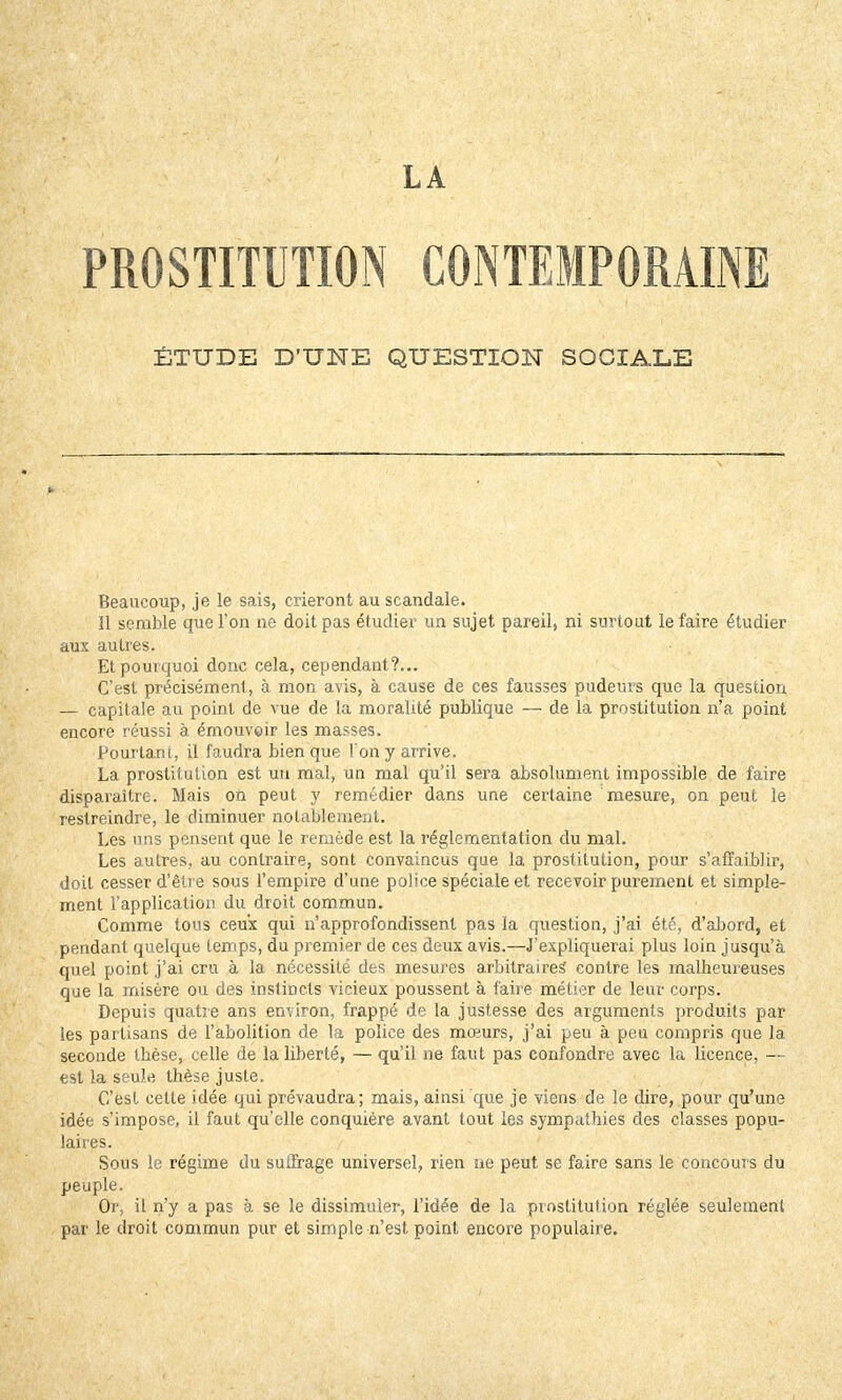 LA PROSTITUTION CONTEMPORAINE ÉTUDE D'UNE QUESTION SOCIALE Beaucoup, je le sais, crieront au scandale. 11 semble que l'on ne doit pas étudier un sujet pareil, ni surtout le faire étudier aux autres. Et pourquoi donc cela, cependant?... C'est précisément, à mon avis, à cause de ces fausses pudeurs que la question — capitale au point de vue de la moralité publique — de la prostitution n'a point encore réussi à émouvoir les masses. Pourtant, il faudra bien que l'on y arrive. La prostitution est un mal, un mal qu'il sera absolument impossible de faire disparaître. Mais on peut y remédier dans une certaine mesure, on peut le restreindre, le diminuer notablement. Les uns pensent que le remède est la réglementation du mal. Les autres, au contraire, sont convaincus que la prostitution, pour s'affaiblir, doit cesser d'être sous l'empire d'une police spéciale et recevoir purement et simple- ment l'application du droit commun. Comme tous ceux qui n'approfondissent pas la question, j'ai été, d'abord, et pendant quelque temps, du premier de ces deux avis.—J'expliquerai plus loin jusqu'à quel point j'ai cru à la nécessité des mesures arbitraires contre les malheureuses que la misère ou des instincts vicieux poussent à faire métier de leur corps. Depuis quatre ans environ, frappé de la justesse des arguments produits par les partisans de l'abolition de la police des mœurs, j'ai peu à peu compris que la seconde thèse, celle de la liberté, — qu'il ne faut pas confondre avec la licence, — est la seule thèse juste. C'est celle idée qui prévaudra; mais, ainsi que je viens de le dire, pour qu'une idée s'impose, il faut qu'elle conquière avant tout les sympathies des classes popu- laires. Sous le régime du suffrage universel, rien ne peut se faire sans le concours du peuple. Or, il n'y a pas à se le dissimuler, l'idée de la prostitution réglée seulement par le droit commun pur et simple n'est point encore populaire.