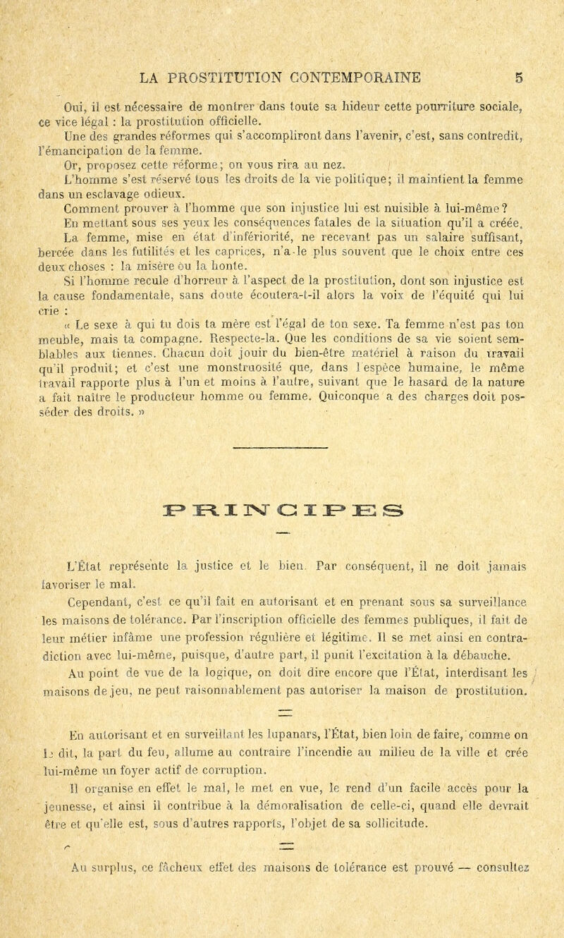 Oui, il est. nécessaire de montrer dans toute sa hideur cette pourriture sociale, ce vice légal : la prostitution officielle. Une des grandes réformes qui s'accompliront dans l'avenir, c'est, sans contredit, l'émancipation de la femme. Or, proposez cette réforme; on vous rira au nez. L'homme s'est réservé tous les droits de la vie politique; il maintient la femme dans un esclavage odieux. Comment prouver à l'homme que son injustice lui est nuisible à lui-même? En mettant sous ses yeux les conséquences fatales de la situation qu'il a créée. La femme, mise en état d'infériorité, ne recevant pas un salaire suffisant, bercée dans les futilités et les caprices, n'a le plus souvent que le choix entre ces deux choses : la misère ou la honte. Si l'homme recule d'horreur à. l'aspect de la prostitution, dont son injustice est la cause fondamentale, sans doute écoutera-t-il alors la voix de l'équité qui lui crie : « Le sexe à qui tu dois ta mère est l'égal de ton sexe. Ta femme n'est pas ton meuble, mais ta compagne. Respecte-la. Que les conditions de sa vie soient sem- blables aux tiennes. Chacun doit jouir du bien-être matériel à raison du travail qu'il produit; et c'est une monstruosité que, dans 1 espèce humaine, le même Iravail rapporte plus à l'un et moins à l'autre, suivant que le hasard de la nature a fait naître le producteur homme ou femme. Quiconque a des charges doit pos- séder des droits. » PRINCIPES L'État représente la justice et le bien. Par conséquent, il ne doit jamais iavoriser le mal. Cependant, c'est ce qu'il fait en autorisant et en prenant sous sa surveillance les maisons de tolérance. Par l'inscription officielle des femmes publiques, il fait, de leur métier infâme une profession régulière et légitime . Il se met ainsi en contra- diction avec lui-même, puisque, d'autre part, il punit l'excitation à la débauche. Au point de vue de la logique, on doit dire encore que l'État, interdisant les maisons de jeu, ne peut raisonnablement pas autoriser la maison de prostitution. En autorisant et en surveillant les lupanars, l'État, bien loin de faire, comme on 1j dit, la part du feu, allume au contraire l'incendie au milieu de la ville et crée lui-même un foyer actif de corruption. Il organise en effet le mal, le met en vue, le rend d'un facile accès pour la jeunesse, et ainsi il contribue à la démoralisation de celle-ci, quand elle devrait être et qu'elle est, sous d'autres rapports, l'objet de sa sollicitude. Au surplus, ce fâcheux eli'et des maisons de tolérance est prouvé — consultez