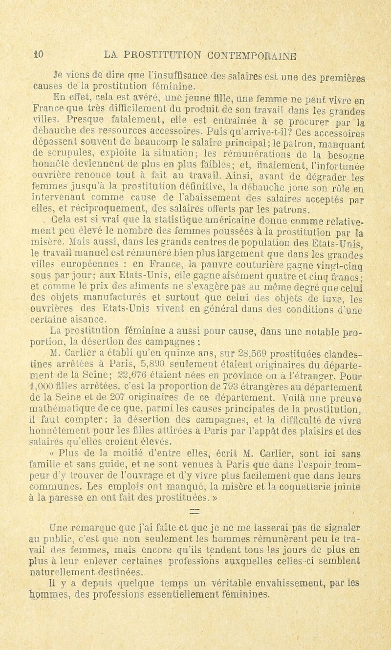 Je Tiens de dire que l'insuffisance des salaires est une des premières causes de la prostitution féminine. En effet, cela est avéré, une jeune fille, une femme ne peut vivre en France que très difficilement du produit de son travail dans les grandes villes. Presque fatalement, elle est entraînée à se procurer par la débauche des ressources accessoires. Puis qu arrive-t-il? Ces accessoires dépassent souvent de beaucoup le salaire principal; le patron, manquant de scrupules, exploite la situation; les rémunérations de la besogne honnête deviennent de plus en plus faibles; et, finalement, l'infortunée ouvrière renonce tout à fait au travail. Ainsi, avant de dégrader les femmes jusqu'à la prostitution définitive, la débauche joue son rôle en intervenant comme cause de l'abaissement des salaires acceptés par elles, et réciproquement, des salaires offerts par les patrons. . Cela est si vrai que la statistique américaine donne comme relative- ment peu élevé le nombre des femmes poussées à la prostitution par la misère. Mais aussi, dans les grands centres de population des Etats-Unis le travail manuel est rémunéré bien plus largement que dans les grandes villes européennes : en France, la pauvre couturière gagne vingt-cinq sous par jour; aux Etats-Unis, elle gagne aisément quatre et cinq francs ; et comme le prix des aliments ne s'exagère pas au même degré que celui des objets manufacturés et surtout que celui des objets de luxe, les ouvrières des Etats-Unis vivent en général dans des conditions d'une certaine aisance. La prostitution féminine a aussi pour cause, dans une notable pro- portion, la désertion des campagnes : M. Carlier a établi qu'en quinze ans, sur 28,569 prostituées clandes- tines arrêtées à Paris, 5,890 seulement étaient originaires du départe- ment de la Seine; 22,676 étaient nées en province ou à l'étranger. Pour 1,000 filles arrêtées, c'est la proportion de 793 étrangères au département de la Seine et de 207 originaires de ce département. Voilà une preuve mathématique de ce que, parmi les causes principales de la prostitution, il faut compter : la désertion des campagnes, et la difficulté de vivre honnêtement pour les filles attirées à Paris par l'appât des plaisirs et des salaires qu'elles croient élevés. « Plus de la moitié d'entre elles, écrit M. Carlier, sont ici sans famille et sans guide, et ne sont venues à Paris que dans l'espoir trom- peur d'y trouver de l'ouvrage et d'y vivre plus facilement que dans leurs communes. Les emplois ont manqué, la misère et la coquetterie jointe à la paresse en ont fait des prostituées. » Une remarque que j'ai faite et que je ne me lasserai pas de signaler au public, c'est que non seulement les hommes rémunèrent peu le tra- vail des femmes, mais encore qu'ils tendent tous les jours de plus en plus à leur enlever certaines professions auxquelles celles -ci semblent naturellement destinées. Il y a depuis quelque temps un véritable envahissement, par les gommes, des professions essentiellement féminines.