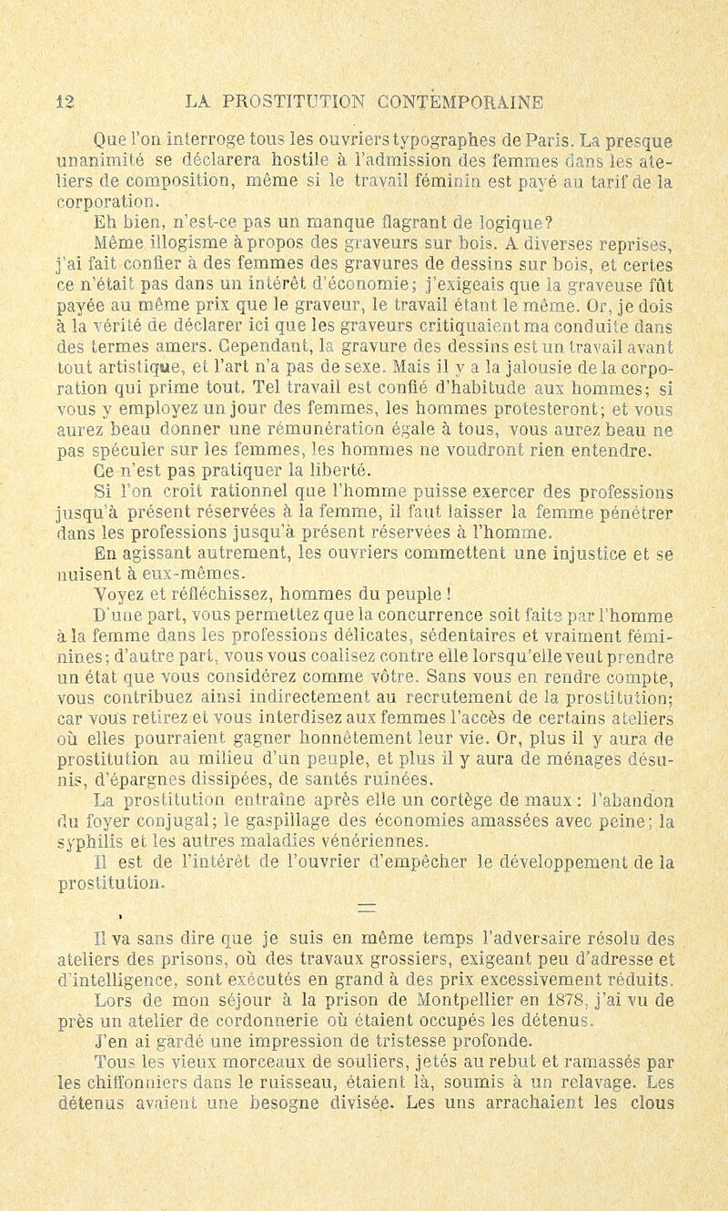 Que l'on interroge tous les ouvriers typographes de Paris. La presque unanimité se déclarera hostile à l'admission des femmes dans les ate- liers de composition, même si le travail féminin est payé au tarif de la corporation. Eh bien, n'est-ce pas un manque flagrant de logique? Même illogisme à propos des graveurs sur bois. A diverses reprises, j'ai fait confier à des femmes des gravures de dessins sur bois, et certes ce n'était pas dans un intérêt d'économie; j'exigeais que ia graveuse fût payée au même prix que le graveur, le travail étant le même. Or, je dois à la vérité de déclarer ici que les graveurs critiquaient ma conduite dans des termes amers. Cependant, la gravure des dessins est un travail avant tout artistique, et l'art n'a pas de sexe. Mais il y a la jalousie delà corpo- ration qui prime tout. Tel travail est confié d'habitude aux hommes; si vous y employez un jour des femmes, les hommes protesteront; et vous aurez beau donner une rémunération égale à tous, vous aurez beau ne pas spéculer sur les femmes, les hommes ne voudront rien entendre. Ce n'est pas pratiquer la liberté. Si l'on croit rationnel que l'homme puisse exercer des professions jusqu'à présent réservées à la femme, il faut laisser la femme pénétrer dans les professions jusqu'à présent réservées à l'homme. En agissant autrement, les ouvriers commettent une injustice et se nuisent à eux-mêmes. Voyez et réfléchissez, hommes du peuple ! D'une part, vous permettez que la concurrence soit faite par l'homme à la femme dans les professions délicates, sédentaires et vraiment fémi- nines; d'autre part, vous vous coalisez contre elle lorsqu'elle veut prendre un état que vous considérez comme vôtre. Sans vous en rendre compte, vous contribuez ainsi indirectement au recrutement de la prostitution; car vous retirez et vous interdisez aux femmes l'accès de certains ateliers où elles pourraient gagner honnêtement leur vie. Or, plus il y aura de prostitution au milieu d'un peuple, et plus il y aura de ménages désu- nis, d'épargnes dissipées, de santés ruinées. La prostitution entraîne après elle un cortège de maux : l'abandon du foyer conjugal; le gaspillage des économies amassées avec peine; la syphilis et les autres maladies vénériennes. Il est de l'intérêt de l'ouvrier d'empêcher le développement de la prostitution. Il va sans dire que je suis en même temps l'adversaire résolu des ateliers des prisons, où des travaux grossiers, exigeant peu d'adresse et d'intelligence, sont exécutés en grand à des prix excessivement réduits. Lors de mon séjour à la prison de Montpellier en 1878, j'ai vu de près un atelier de cordonnerie où étaient occupés les détenus. J'en ai gardé une impression de tristesse profonde. Tous les vieux morceaux de souliers, jetés au rebut et ramassés par les chiffonniers dans le ruisseau, étaient là, soumis à un relavage. Les détenus avaient une besogne divisée. Les uns arrachaient les clous