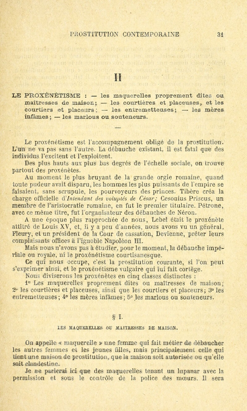 II LE PROXÉNÉTISME : — les maquerelles proprement dites ou maîtresses de maison; — les courtières et placeuses, et les courtiers et placeurs; — les entremetteuses; — les mères infâmes; — les marions ou souteneurs. Le proxénétisme est l'accompagnement obligé de la prostitution. L'un ne va pas sans l'autre. La débauche existant, il est fatal que des individus l'excitent et l'exploitent. Des plus hauts aux plus bas degrés de l'échelle sociale, on trouve partout des proxénètes. Au moment le plus bruyant de la grande orgie romaine, quand toute pudeur avait disparu, les hommes les plus puissants de l'empire se faisaient, sans scrupule, les pourvoyeurs des princes. Tibère créa la charge officielle d'Intendant des voluptés de César; Cesonius Priscus, un membre de l'aristocratie romaine, en fut le premier titulaire. Pétrone, avec ce même titre, fut l'organisateur des débauches de Néron. A une époque plus rapprochée de nous, Lebel était le proxénète attitré de Louis XV, et, il y a peu d'années, nous avons vu un général, Pleury, et un président de la Cour de cassation, Devienne, prêter leurs complaisants offices à l'ignoble Napoléon III. Mais nous n'avons pas à étudier, pour le moment, la débauche impé- riale ou royale, ni le proxénétisme courtisanesque. Ce qui nous occupe, c'est la prostitution courante, si l'on peut s'exprimer ainsi, et le proxénétisme vulgaire qui lui fait cortège. Nous diviserons les proxénètes en cinq classes distinctes : 1° Les maquerelles proprement dites ou maîtresses de maison; 2u les courtières et placeuses, ainsi que les courtiers et placeurs; 3° les entremetteuses ; 4° les mères infâmes ; 5° les marlous ou souteneurs. § ï. IES MAQUERELLES 00 MAITRESSES DE MAISON. On appelle « maquereile » une femme qui fait métier de débaucher les autres femmes et les jeunes filles, mais principalement celle qui tient une maison de prostitution, que la maison soit autorisée ou qu'elle soit clandestine. Je me parierai ici que des maquerelles tenant un lupanar avec la permission et sous le contrôle de la police des mœurs. Il sera