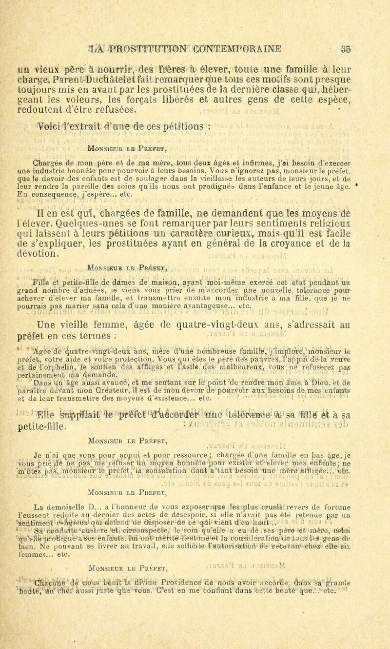 un vieux père à nourrir, des frères à élever, toute une famille à leur charge. Parent-Duehâtelet fait remarquer que tous ces motifs sont presque toujours mis en avant par les prostituées de la dernière classe qui, héber- geant les voleurs, les forçats libérés et autres gens de cette espèce, redoutent d'être refusées. Voici l'extrait d'une de ces pétitions : Monsieur lk Préfet, Chargée de mon père et de ma mère, tous deux âgés et infirmes, j'ai besoin d'exercer une industrie honnête pour pourvoir à leurs besoins. Vous n'ignorez pas, monsieur le préfet, que le devoir des enfants est de soulager dans la vieillesse les auteurs de leurs jours, et de leur rendre la pareille des soins qu'ils nous ont prodigués dans l'enfance et le jeune âge. * En conséquence, j'espère... etc. Il en est qui, chargées de famille, ne demandent que les moyens de l'élever. Quelques-unes se font remarquer par leurs sentiments religieux qui laissent à leurs pétitions un caractère curieux, mais qu'il est facile de s'expliquer, les prostituées ayant en général de la croyance et de la dévotion. Monsieur le Préfet, Fille et petite-fille.de dames de maison, ayant moi-même exercé cet état pendant lia grand nombre d'arlnées, je viens vous prier de m'nccorder une nouvelle tolérance pour achever d'élever ma famille, et transmettra ensuite mon industrie à ma fille, que )e ne pourrais pas marier sans cela d'une manière avantageuse... etc. Une vieille femme, âgée de quatre-vingt-deux ans, s'adressait au préfet en ces termes : Âgée de quatre-vingt-deux ans, mère d'une nombreuse famillp, j'implore, monsieur le préfet, votre aide et votre protection. Vous qui êtes le père des pauvres, l'appui dé la veuve et dé l'orphelin, le soutien des affligés'et l'asile des malheureux, vous ne refuserez pas certainement nia demande. Dans un âge aussi avancé, et me sentant sur lé point •'de rendre mon àmê à Dieu, et de paraître déva'nl mon Créateur, il est de mon devoir de pourvoir aux besoins de mes enfant»' et de leur transmettre des moyens d'existence... etc. ' Elle bupp'Kaii 'le'prëFetljd4<3c0r'(fferM'aùe ftolérance 'à, sa WÙ èl à sa petite-fille. . •/l; ; ; v *)fl$toi)n \i 10 Monsieur le Préfet, Je n'ai que vous pour appui, et pour ressource ; chargée d'une famille en bas âge, je vous .prié pfe ne pas;'nïé'réfu^er un moyen honnête pour exister èt'ielever mes elifimts; ne 'm'ô'tèz pas, monsieur'le préfet,'la consolation dont' à'Unt'besoin 'Une mère affligée... etc. «PriiMSuÇ «u »■:•. ko.: sntf vinamn ewe» 90 TSTUJOTfi s m ,aua »3tôl«op WBijiinàiui ta |, ::.<.;! Monsieur le Préfet, La demoiselle D... a l'honneur de vous exposenque les plus cruels revers de fortune l'eussent réduite au dernier des actes de désespoir, si elle n'avait pas été retenue par nu '-sentinioutli*tfîi;i'Su}x1 qui ■•défend de disposer de ce qtii: vient d'en haut .. > - Sa ■éoritlirtlfaU'stere '-et. circonspecte, le soin qu'elle a eu de ses pèw «t - mère, -tit/tm ''quVâ*ptoHtgue'â«es-enfants, lui oflt'méwté 'l'est'tné'èt Ja eonsklérafidn fclè tous1 les gens dy bien. Ne pouvant se livrer au travail, eile sollicite l'autorisation tl'e récevoir chez elle six femmes... etc. Monsieur le Préfet, 1 Chacune de nous bénit Ta divine Providence de nous avoir uecôrtle, thms sa grande bonté, niv chef aussi juste que - vous. C'est en me confiant dans cette bouté que..: etc. 1