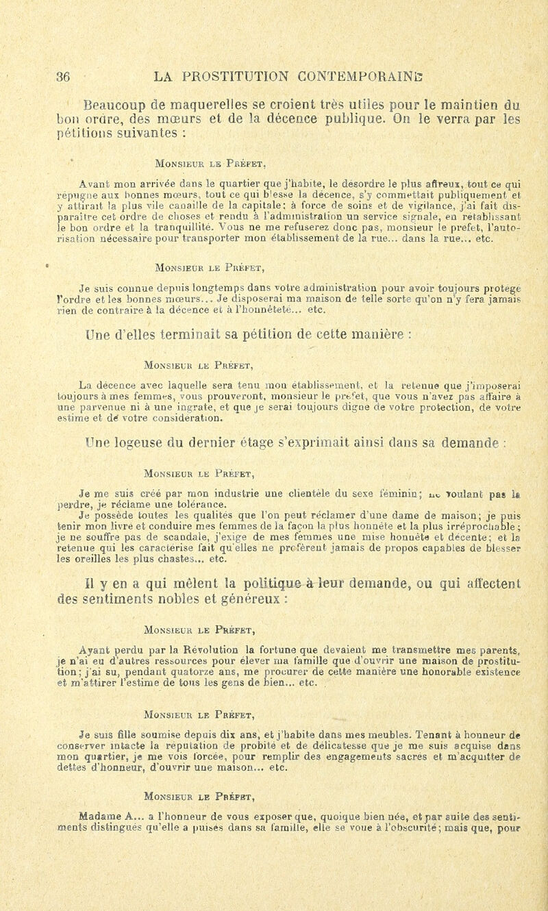 Beaucoup de maquerelles se croient très utiles pour le maintien du bon ordre, des mœurs et de la décence publique. On le verra par les pétitions suivantes : Monsieur le Préfet, Avant mon arrivée dans le quartier que j'habite, le desordre le plus aftreux, tout ce qui répugne aux bonnes mœurs, tout ce qui blesse la décence, s'y commettait publiquement et y attirait !a plus vile canaille de la capitale: à force de soins et de vigilance, j'ai fait dis- paraître cet ordre de choses et rendu à l'administration un service signale, en rétablissant le bon ordre et la tranquillité. Vous ne me refuserez donc pas, monsieur le préfet, l'auto- risation nécessaire pour transporter mon établissement de la rue... dans la rue... etc. Monsieur le Préfet, Je suis connue depuis longtemps dans votre administration pour avoir toujours protège l'ordre et les bonnes mœurs... Je disposerai ma maison de telle sorte qu'on n'y fera jamais rien de contraire à la décence et, à l'honnêteté... etc. Une d'elles terminait sa pétition de cette manière : Monsieur le Préfet, La décence avec laquelle sera tenu mon établissement, et la retenue que j'imposerai toujours à mes femmes, vous prouveront, monsieur le prt,'et, que vous n'avez pas affaire à une parvenue ni à une ingrate, et que je serai toujours digne cle votre protection, de votre estime et dé votre considération. Une logeuse du dernier étage s'exprimait ainsi dans sa demande : Monsieur le Préfet, Je me suis créé par mon industrie une clientèle du sexe féminin; m, Toulanfc pas la perdre, je réclame une tolérance. Je possède toutes les qualités que l'on peut réclamer d'une dame de maison; je puis tenir mon livré et conduire mes femmes de la façon la plus honnête et la plus irréprochable; je ne souffre pas de scandale, j'exige de mes femmes une mise honuète et décente; et la retenue qui les caractérise fait qu'elles ne préfèrent jamais de propos capables de blesser les oreilles les plus chastes... etc. il y en a qui mêlent la politique à leur demande, ou qui affectent des sentiments nobles et généreux : Monsieur le Préfet, Ayant perdu par la Révolution la fortune que devaient me transmettre mes parents, je n'ai eu d'autres ressources pour élever ma famille que d'ouvrir une maison de prostitu- tion; j'ai su, pendant quatorze ans, me procurer de cette manière une honorable existence et m'attirer l'estime de tous les gens de bien... etc. Monsieur le Préfet, Je suis fille soumise depuis dix ans, et j'habite dans mes meubles. Tenant à honneur de conserver intacte la réputation de probité et de délicatesse que je me suis acquise dans mon qusrtier, je me vois forcée, pour remplir des engagements sacrés et m'acqujtter de dettes d'honneur, d'ouvrir une maison... etc. Monsieur le Préfet, Madame A... a l'honneur de vous exposer que, quoique bien née, et par suite des senti- ments distingués qu'elle a puisés dans sa famille, elle se voue à l'obscurité; mais que, pour