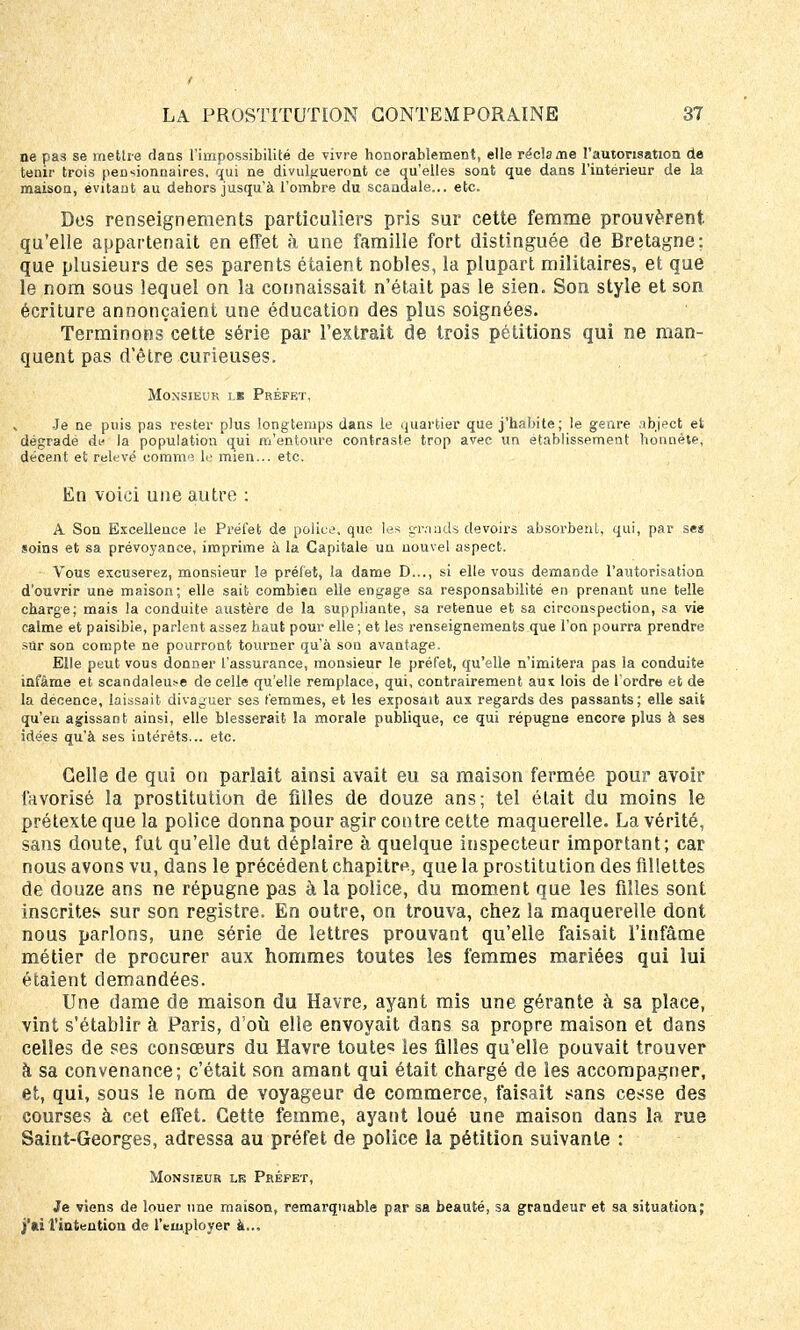 ne pas se mettre dans l'impossibilité de vivre honorablement, elle réclame l'autorisation de tenir trois pensionnaires, qui ne divulgueront ce qu'elles sont que dans l'intérieur de la maison, évitant au dehors jusqu'à l'ombre du scandale... etc. Des renseignements particuliers pris sur cette femme prouvèrent qu'elle appartenait en effet à une famille fort distinguée de Bretagne; que plusieurs de ses parents étaient nobles, la plupart militaires, et que le nom sous lequel on la connaissait n'était pas le sien. Son style et son écriture annonçaient une éducation des plus soignées. Terminons cette série par l'extrait de trois pétitions qui ne man- quent pas d'être curieuses. Monsieur lk Préfet, Je ne puis pas rester plus longtemps dans le quartier que j'habite; le genre abject et dégradé du la population qui m'entoure contraste trop avec un établissement honnête, décent et relevé eomnvî le mien... etc. En voici une autre : A Son Excellence le Préfet de police, que les grands devoirs absorbent, qui, par ses soins et sa prévoyance, imprime à la Capitale un nouvel aspect. Vous excuserez, monsieur le préfet, la dame D..., si elle vous demande l'autorisation d'ouvrir une maison; elle sait combien elle engage sa responsabilité en prenant une telle charge; mais la conduite austère de la suppliante, sa retenue et sa circonspection, sa vie calme et paisible, parlent assez haut pour elle ; et les renseignements que l'on pourra prendre sur son compte ne pourront tourner qu'à son avantage. Elle peut vous donner l'assurance, monsieur le préfet, qu'elle n'imitera pas la conduite infâme et scandaleuse de celle qu'elle remplace, qui, contrairement aux lois de l'ordre et de la décence, laissait divaguer ses femmes, et les exposait aux regards des passants; elle sait qu'en agissant ainsi, elle blesserait la morale publique, ce qui répugne encore plus à ses idées qu'à ses intérêts... etc. Celle de qui on parlait ainsi avait eu sa maison fermée pour avoir favorisé la prostitution de filles de douze ans; tel était du moins le prétexte que la police donna pour agir contre cette maquerelle. La vérité, sans doute, fut qu'elle dut déplaire à quelque inspecteur important; car nous avons vu, dans le précédent chapitre, que la prostitution des fillettes de douze ans ne répugne pas à la police, du moment que les filles sont inscrites sur son registre. En outre, on trouva, chez la maquerelle dont nous parlons, une série de lettres prouvant qu'elle faisait l'infâme métier de procurer aux hommes toutes les femmes mariées qui lui étaient demandées. Une dame de maison du Havre, ayant mis une gérante à sa place, vint s'établir à Paris, d'où elle envoyait dans sa propre maison et dans celles de ses consœurs du Havre toute les filles qu'elle pouvait trouver à sa convenance; c'était son amant qui était chargé de les accompagner, et, qui, sous le nom de voyageur de commerce, faisait sans cesse des courses à cet effet. Cette femme, ayant loué une maison dans la rue Saint-Georges, adressa au préfet de police la pétition suivante : Monsieur le Préfet, Je viens de louer une maison, remarquable par sa beauté, sa grandeur et sa situation; l'intention de l'employer à...