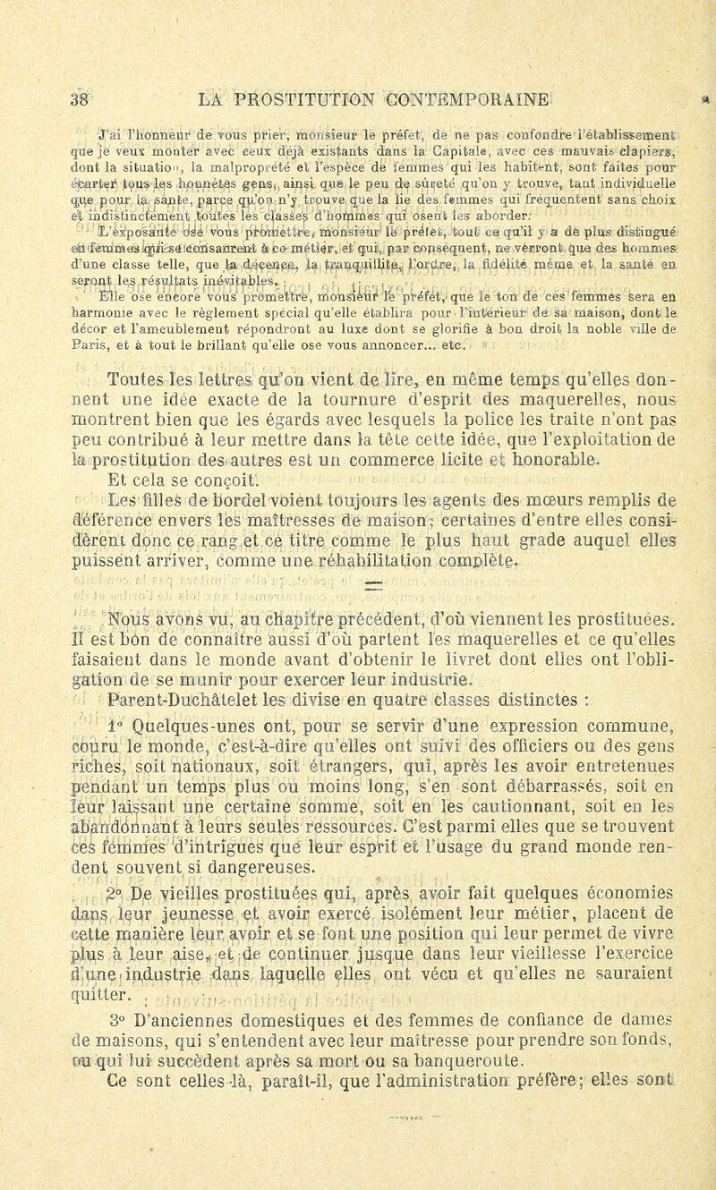 J'ai l'honneur de tous prier, monsieur le préfet, de ne pas confondre'rétablissement que je veux monter avec ceux déjà existants dans la Capitale, avec ces mauvais clapiers, dont la situation, la malproprété et l'espèce dé femmes qui les habitent, sont faites pour écarter' tous les honnêtes gens,, ainsi que le peu de sîtireté qu'on y trouve, tant individuelle que pour (a santé, parce qu'on n'y trouve que la lie des femmes qui fréquentent sans choix et indistinctement toutes les'classes d'hommes qui osent les aborder: ' - ' iL'èxpasàiïie:6iè'• vbus promettre^ monsieur1 lë prêlèî,tout ce qu'il f a de plus distingué eÉltFeTnmasiq^i^àiécàisaiOreint ài ce- métiér, et qui, par conséquent, ne verront que des hommes d'une classe telle, que la déçenee, la, tranquilhip,; l'ordre,, la fidélité même et, la. santé en seront le^,résultats in.év,i;tables,.■ J. <,;,.,)■■,.•, Elle ose encore vous pr'omëttré, rrionsieuf le 'préfet,'que le ton de cesfemmes sera en harmonie avec le règlement spécial qu'elle établira pour l'intérieur de sa maison, dont le décor et l'ameubiement répondront au luxe dont se glorifie à bon droit la noble ville de Paris, et à tout le brillant qu'elle ose vous annoncer... etc. Toutes les lettres qu'on vient de lire, en même temps qu'elles don- nent une idée exacte de la tournure d'esprit des maquerelles, nous montrent bien que les égards avec lesquels la police les traite n'ont pas peu contribué à leur mettre dans la tête cette idée, que l'exploitation de k prostitution des autres est un commerce licite et honorable. Et cela se conçoit. Les filles de bordel voient toujours les agents des mœurs remplis de déférence envers lès maîtresses de maison; certaines d'entre elles consi- dèrent donc ce.rang.çt.ce titre comme le plus haut grade auquel elles puissent arriver, comme une réhabilitation complète. I Nous avons vu, au cliapHre précédent, d'où viennent les prostituées. H est bôn de connaître aussi d'où partent les maquerelles et ce qu'elles faisaient dans le monde avant d'obtenir le livret dont elles ont l'obli- gation de se munir pour exercer leur industrie. Parent-Duchâlelet les divise en quatre classes distinctes : i° Quelques-unes ont, pour se servir d'une expression commune, couru le monde, c'est-à-dire qu'elles ont suivi des officiers ou des gens riches, soit nationaux, soit étrangers, qui, après les avoir entretenues pendant un temps plus ou moins long, s'en sont débarrassés, soit en leur laissant une certaine somme, soit en les cautionnant, soit en les abandonnant à leurs seules ressources. C'est parmi elles que se trouvent ces femmes 'd'intrigues que leur- esprit et l'usage du grand monde ren- dent souvent si dangereuses. £° De vieilles prostituées qui, après, avoir fait quelques économies dans, leur jeunesse et avoir exercé isolément leur métier, placent de cette manière leur, avoir et se fout une position qui leur permet de vivre plu,s ,à leur aise^ et ;de continuer jusque dans leur vieillesse l'exercice d'une industrie dans laquelle elles ont vécu et qu'elles ne sauraient quitter. • nin/i/inV-noijrfèa'£1 èoifo'û 1 H 1 3° D'anciennes domestiques et des femmes de confiance de dames de maisons, qui s'entendent avec leur maîtresse pour prendre son fonds, ou qui lui succèdent après sa mort ou sa banqueroute. Ce sont celles -là, paraît-il, que l'administration préfère; elles sont