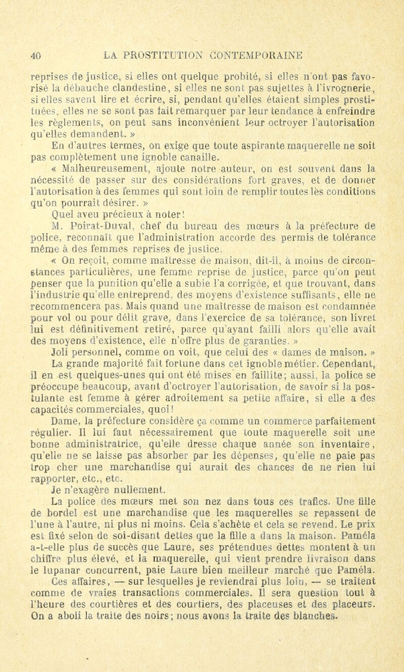 reprises «ie justice, si elles ont quelque probité, si elles n'ont pas favo- risé la débauche clandestine, si elles ne sont pas sujettes à l'ivrognerie, si elles savent lire et écrire, si, pendant qu'elles étaient simples prosti- tuées, elles ne se sont pas lait remarquer par leur tendance à enfreindre les règlements, on peut sans inconvénient leur octroyer l'autorisation qu'elles demandent. » En d'autres termes, on exige que toute aspirante maquerelle ne soit pas complètement une ignoble canaille. « Malheureusement, ajoute notre auteur, on est souvent dans la nécessité de passer sur des considérations fort graves, et de donner l'autorisation à des femmes qui sont loin de remplir toutes lès conditions qu'on pourrait désirer. » Quel aveu précieux à noter! M. Poirat-Duval, chef du bureau des mœurs à la préfecture de police, reconnaît que l'administration accorde des permis de tolérance même à des femmes reprises de justice. « On reçoit, comme maîtresse de maison, dit-il, à moins de circon- stances particulières, une femme reprise de justice, parce qu'on peut penser que la punition qu'elle a subie l'a corrigée, et que trouvant, dans l'industrie quelle entreprend, des moyens d'existence suffisants, elle ne recommencera pas. Mais quand une maîtresse de maison est condamnée pour vol ou pour délit grave, dans l'exercice de sa tolérance; son livret lui est définitivement retiré, parce qu'ayant failli alors qu'elle avait des moyens d'existence, elle n'offre plus de garanties. » Joli personnel, comme on voit, que celui des « dames de maison. » La grande majorité fait fortune dans cet ignoble métier. Cependant, il en est quelques-unes qui ont été mises en faillite; aussi, la police se préoccupe beaucoup, avant d'octroyer l'autorisation, de savoir si îa pos- tulante est femme à gérer adroitement sa petite affaire, si elle a des capacités commerciales, quoi! Dame, la préfecture considère ça comme un commerce parfaitement régulier. Il lui faut nécessairement que toute maquerelle soit une bonne administratrice, qu'elle dresse chaque année son inventaire, qu'elle ne se laisse pas absorber par les dépenses, qu'elle ne paie pas trop cher une marchandise qui aurait des chances de ne rien lui rapporter, etc., etc. Je n'exagère nullement. La police des mœurs met son nez dans tous ces trafics. Une fille de bordel est une marchandise que les maquerelles se repassent de i'une à l'autre, ni plus ni moins. Cela s'achète et cela se revend. Le prix est fixé selon de soi-disant dettes que la fille a dans la maison. Paméla a-t-elle plus de succès que Laure, ses prétendues dettes montent à un chiffre plus élevé, et la maquerelle, qui vient prendre livraison dans le lupanar concurrent, paie Laure bien meilleur marché que Paméla. Ges affaires, — sur lesquelles je reviendrai plus loin, — se traitent comme de vraies transactions commerciales. Il sera question tout à l'heure des courtières et des courtiers, des placeuses et des placeurs. On a aboli la traite des noirs ; nous avons îa traite des blanches.