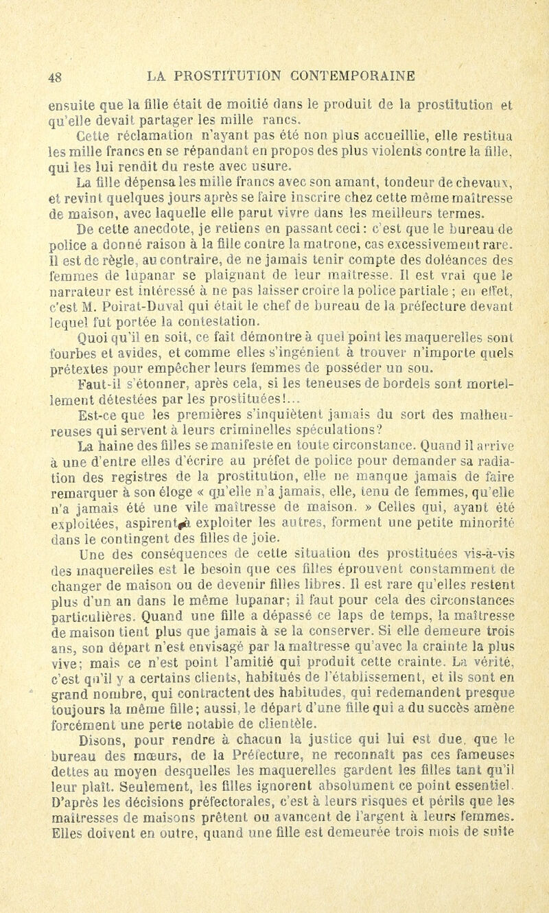 ensuite que la fille était de moitié dans le produit de la prostitution et qu'elle devait partager les mille rancs. Cette réclamation n'ayant pas été non plus accueillie, elle restitua les mille francs en se répandant en propos des plus violents contre la fille, qui les lui rendit du reste avec usure. La fille dépensa les mille francs avec son amant, tondeur de chevaux, et revint quelques jours après se faire inscrire chez cette même maîtresse de maison, avec laquelle elle parut vivre dans les meilleurs termes. De cette anecdote, je retiens en passant ceci : c'est que le bureau de police a donné raison à la fille contre la matrone, cas excessivement rare. Il est de règle, au contraire, de ne jamais tenir compte des doléances des femmes de lupanar se plaignant de leur maîtresse. Il est vrai que le narrateur est intéressé à ne pas laisser croire la police partiale; en effet, c'est M. Poirat-Duval qui était le chef de bureau de la préfecture devant lequel fut portée la contestation. Quoi qu'il en soit, ce fait démontre à quel point les maquerelîes sont fourbes et avides, et comme elles s'ingénient à trouver n'importe quels prétextes pour empêcher leurs femmes de posséder un sou. Faut-il s'étonner, après cela, si les teneuses de bordels sont mortel- lement détestées par les prostituées!... Est-ce que les premières s'inquiètent jamais du sort des malheu- reuses qui servent à leurs criminelles spéculations ? La naine des filles se manifeste en toute circonstance. Quand il arrive à une d'entre elles d'écrire au préfet de police pour demander sa radia- tion des registres de la prostitution, elle ne manque jamais de faire remarquer à son éloge « qu'elle n'a jamais, elle, tenu de femmes, qu'elle n'a jamais été une vile maîtresse de maison. » Celles qui, ayant été exploitées, aspirent^, exploiter les autres, forment une petite minorité dans le contingent des filles de joie. Une des conséquences de cette situation des prostituées vis-à-vis des maquerelîes est le besoin que ces filles éprouvent constamment de changer de maison ou de devenir filles libres. Il est rare qu'elles restent plus d'un an dans le même lupanar; il faut pour cela des circonstances particulières. Quand une fille a dépassé ce laps de temps, la maîtresse de maison tient plus que jamais à se la conserver. Si elle demeure trois ans, son départ n'est envisagé par la maîtresse qu'avec la crainte la plus vive; mais ce n'est point l'amitié qui produit cette crainte. La vérité, c'est qu'il y a certains clients, habitués de l'établissement, et ils sont en grand nombre, qui contractent des habitudes, qui redemandent presque toujours la même fille; aussi, le départ d'une fille qui a du succès amène forcément une perte notable de clientèle. Disons, pour rendre à chacun la justice qui lui est due, que le bureau des mœurs, de la Préfecture, ne reconnaît pas ces fameuses dettes au moyen desquelles les maquerelîes gardent les filles tant qu'il leur plaît. Seulement, les filles ignorent absolument ce point essentiel. D'après les décisions préfectorales, c'est à leurs risques et périls que les maîtresses de maisons prêtent ou avancent de l'argent à leurs femmes. Elles doivent en outre, quand une fille est demeurée trois mois de suite
