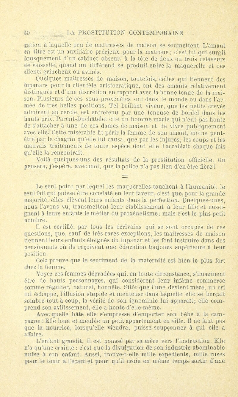 galion à laquelle peu de maîtresses de maison se soumettent. L'amant m titre est un auxiliaire précieux pour la matrone; c'est lui qui surgit brusquement d'un cabinet obscur, à la tête de deux ou trois relaveurs de vaisselle, quand un différend se produit entre la maquerelle et des clients grincheux ou avinés. Quelques maîtresses de maison, toutefois, celles qui tiennent des Eupanars pour la clientèle aristocratique, ont des amants relativement rlistingués et d'une discrétion en rapport avec la bonne tenue de la mai- son. Plusieurs de ces sous-proxénètes ont dans le monde ou dans l'ar- mée de très belles positions. Tel brillant viveur, que les petits crevés admirent au cercle, est entretenu par une teneuse de bordel dans les hauts prix. Parent-Duchâtelet cite un homme marié qui n'eut pas honte de s'attacher à une de ces dames de maison et de vivre publiquement avec elle. Cette misérable fit périr la femme de son amant, moins peut- être par le chagrin qu'elle lui causa, que par les injures, les coups et les mauvais traitements de toute espèce dont elle l'accablait chaque fois qu'elle la rencontrait. Voilà quelques-uns des résultats de la prostitution officielle. On pensera, j'espère, avec moi, que la police n'a pas lieu d'en être flèrel Le seul point par lequel les maquerelles touchent à l'humanité, le seul fait qui puisse être constaté en leur faveur, c'est que, pour la grande majorité, elles élèvent leurs enfants dans la perfection. Quelques-unes, nous l'avons vu, transmettent leur établissement à leur fille et ensei- gnent à leurs enfants le métier du proxénétisme; mais c'est le plus petit nombre. Il est certifié, par tous les écrivains qui se sont occupés de ces questions, que, sauf de très rares exceptions, les maîtresses de maison tiennent leurs enfants éloignés du lupanar et les font instruire dans des pensionnats où ils reçoivent une éducation toujours supérieure à leur position. Cela prouve que le sentiment de la maternité est bien le plus fort chez la femme. Voyez ces femmes dégradées qui, en toute circonstance, s'imaginent être de hauts personnages, qui considèrent leur infâme commerce comme régulier, naturel, honnête. Sitôt que l'une devient mère, un cri lui échappe, l'illusion stupide et menteuse dans laquelle elle se berçait sombre tout à coup, la vérité de son ignominie lui apparaît; elle com- prend son avilissement, elle a honte d'elle-même. Avec quelle hâte elle s'empresse d'emporter son bébé à la cam- pagne! Etle loue et meuble un petit appartement en ville. Il ne faut pas que la nourrice, lorsqu'elle viendra, puisse soupçonner à qui elle a affaire. L'enfant grandit. Il est poussé par sa mère vers l'instruction. Elle a'a qu'une crainte : c'est que la divulgation de son industrie abominable auise à son enfant. Aussi, trouve-t-elle mille expédients, mille ruses pour le tenir à fécart et pour qu'il croie en même temps sortir d'une