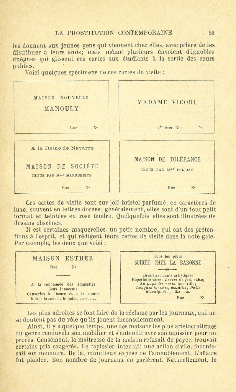 les donnent aux jeunes gens qui viennent chez elles, avec prière de les distribuer à leurs amis; mais même plusieurs envoient dignobles duègnes qui glissent ces cartes aux étudiants à la sortie des cours publics. Voici quelques spécimens de ces cartes de visite : MAISON NOUVELLE MANOULY Rue MADAME VIGORI (Maison1 lîui A la Rein© de Navarre MAISON DE SOCIETE TENUE PAR Mmc MARGUERITE R'io MAISON DE TOLÉRANCE TENUE PAR M™* FOLLIAN Rue N» Ces cartes de visite sont sur joli bristol parfumé, en caractères de luxe, souvent en lettres dorées; généralement, elles sont d'un tout petit format et teintées en rose tendre. Quelquefois elles sont illustrées de dessins obscènes. Il est certaines maquerelles, un petit nombre, qui ont des préten- tions à l'esprit, et qui rédigent leurs cartes de visite dans la note gaie. Par exemple., les deux que voici : MAISON ESTHER Rue N» A la renommée des amusettes Jeux innocents Causeries à l'heure et a la course Bières bri:nes ou blondus, au choix. Tous les jours SOIRÉE CHEZ LA BARONNE Divertissements artistiques Répertoire varie : Lèvres de feu, valse; Au pays des roses, quadrille; Longues ivresses, mazurka; Patte d'araignée, polka, etc. Rue N« Les plus adroites se font faire de la réclame par les journaux, qui ne se doutent pas du rôle qu'ils jouent inconsciemment. Ainsi, il y a quelque temps, une des maisons les plus aristocratiques du genre renouvela son mobilier et s'entendit avec son tapissier pour un procès. Censément, la maîtresse de la maison refusait de payer, trouvait certains prix exagérés. Le tapissier intentait une action civile, fournis- sait son mémoire. De là, minutieux exposé de l'ameublement. L'affaire fut plaidée. Bon nombre de journaux en parlèrent. Naturellement, le