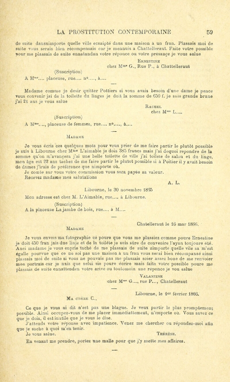 de suite dansnimporte quelle ville ecsaipté dans une maison à un fran. Plassais moi de suite vous serais bien récompensais car je mennuis a Chattelleraut. Faite votre possible pour me plassais de suits ennatandan votre réponce ou votre présançe je vous salue Ernestine chez M™* G., Rue P., à Cbattelleraut (Suscription) A Mm0.... placeuse, rue.... n0...., à.... Madame comme je désir quitter Pottiers si vous avais besoin d'une dame je pence vous convenir jai de la toilette du linges je doit la somme de 650 f. je suis grande brune j'ai 21 ans je vous salue Rachel chez M L..„ (Suscription) A M0...., placeuse de femmes, rue.... n0...., à.... Madame Je vous écris ces quelques mots pour vous prier de me faire partir le plutôt possible je suis à Libourne chez Mm<> L'aimable je dois 385 francs mais j'ai dequoi repondre de la somme qu'on m'avancera j'ai une belle toilette de ville j'ai toilete de salon et du linge, mon âge est 22 ans tachez de me faire partir le plutôt possible si à Poitier il y avait besoin de dames j'irais de préférance que nimporte où. Je comte sur vous votre commission vous sera payée sa valeur. Recevez madame mes salutations A. L. Libourne, le 30 novembre 1835 Mon adresse est chez M. L'Aimable, rue.... à Libourne. (Suscription) A la placeuse La jambe de bois, rue.... à M Ghatelleraut le 16 mar 1866. Madame Je vous envois ma fotographie cé poure que vous me plassiez comme poure Ernestine je doit 450 fran jais due liuje et de la toiléte je suis sûre de convenire l'ayan toujoure été. Auci madame je vous enprie taché de me plassais de suite nimporte quelle vile sa m'est égalle pourvue que ce ne soi pas une maison à un fran vous serai bien récompansé ainsi plassais moi de suite si vous ne pouvais pas me plassais soier assez bone de me recvoier mon portrais car je nais que selui sie poure écrire mais faite votre possible poure me plassais de suite ennattenden votre arive ou toulomoin une réponce je vou salue Valantine chez M™ ûr..., rue P..., Chatelleraut Libourne, le l*r février 1865. Ma cïière C, Ce que je vous ai dit n'est pas une blague. Je veux partir le plus promptement possible. Ainsi occupez-vous de me placer immédiattement, n'importe où. Vous savez ce que je dois, il est inutile que je vous le dise. J'attends votre réponse avec impatience. Venez me chercher ou répondez-moi afin que je sache à quoi m'en tenir. Je vous salue. Thérèse. Én venant me prendre, portez une malle pour que j'y mette mes affaires.