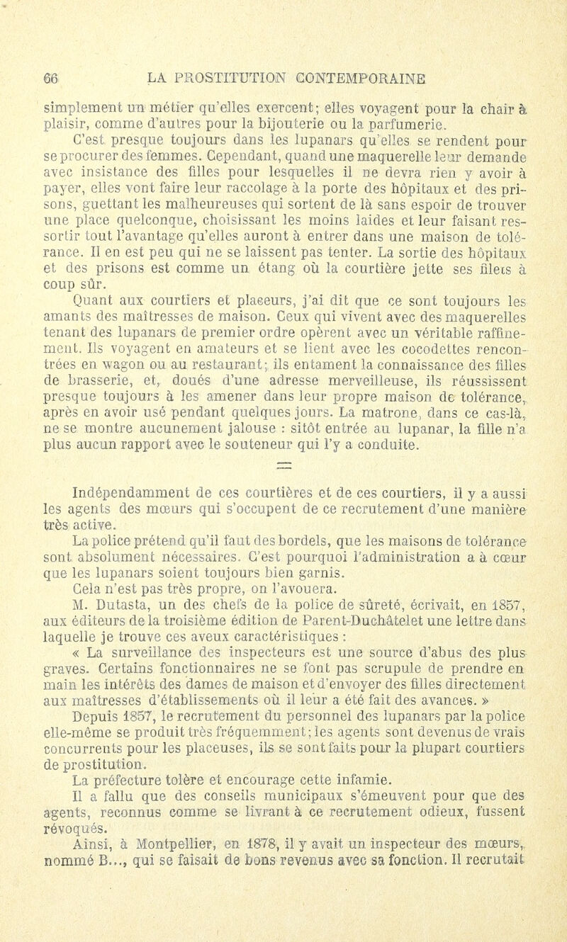 simplement un métier qu'elles exercent ; elles voyagent pour la chair à plaisir, comme d'autres pour la bijouterie ou la parfumerie. C'est presque toujours dans les lupanars qu'elles se rendent pour seprocurer des femmes. Cependant, quand une maquerelle leur demande avec insistance des filles pour lesquelles il ne devra rien y avoir à payer, elles vont faire leur raccolage à la porte des hôpitaux et des pri- sons, guettant les malheureuses qui sortent de là sans espoir de trouver une place quelconque, choisissant les moins laides et leur faisant res- sortir tout l'avantage qu'elles auront à entrer dans une maison de tolé- rance. Il en est peu qui ne se laissent pas tenter. La sortie des hôpitaux et des prisons est comme un étang où la courtière jette ses filets à coup sûr. Quant aux courtiers et placeurs, j'ai dit que ce sont toujours les amants des maîtresses de maison. Ceux qui vivent avec des maquerelles tenant des lupanars de premier ordre opèrent avec un véritable raffine- ment. Ils voyagent en amateurs et se lient avec les cocodettes rencon- trées en wagon ou au restaurant; ils entament la connaissance des filles de brasserie, et, doués d'une adresse merveilleuse, ils réussissent presque toujours à les amener dans leur propre maison de tolérance, après en avoir usé pendant quelques jours. La matrone, dans ce cas-là, ne se montre aucunement jalouse : sitôt entrée au lupanar, la fille n'a plus aucun rapport avec le souteneur qui l'y a conduite. Indépendamment de ces courtières et de ces courtiers, il y a aussi les agents des mœurs qui s'occupent de ce recrutement d'une manière très active. La police prétend qu'il faut des bordels, que les maisons de tolérance sont absolument nécessaires. C'est pourquoi l'administration a à cœur que les lupanars soient toujours bien garnis. Cela n'est pas très propre, on l'avouera. M. Dutasta, un des chefs de la police de sûreté, écrivait, en 1857, aux éditeurs delà troisième édition de Parent-Duchâtelet une lettre dans laquelle je trouve ces aveux caractéristiques : « La surveillance des inspecteurs est une source d'abus des plus graves. Certains fonctionnaires ne se font pas scrupule de prendre en main les intérêts des dames de maison et d'envoyer des filles directement aux maîtresses d'établissements où il leur a été fait des avances. » Depuis 1857, le recrutement du personnel des lupanars par la police elle-même se produit très fréquemment; les agents sont devenus de vrais concurrents pour les placeuses, ils se sont faits pour la plupart courtiers de prostitution. La préfecture tolère et encourage cette infamie. Il a fallu que des conseils municipaux s'émeuvent pour que des agents, reconnus comme se livrant à ce recrutement odieux, fussent révoqués. Ainsi, à Montpellier, en 1878, il y avait un inspecteur des mœurs,, nommé B..., qui se faisait de bons revenus avec sa fonction. Il recrutait