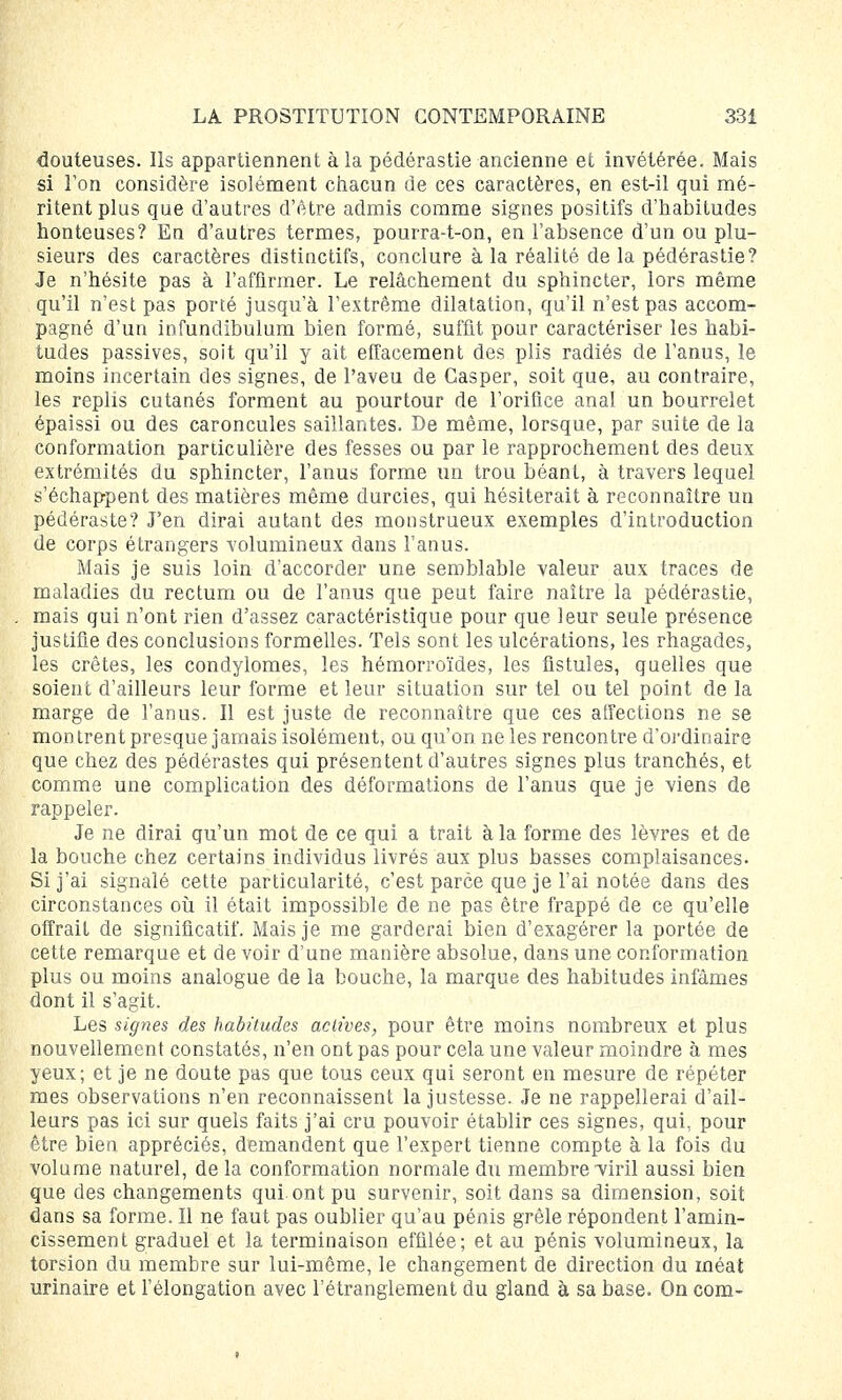douteuses. Ils appartiennent à la pédérastie ancienne et invétérée. Mais si Ton considère isolément chacun de ces caractères, en est-il qui mé- ritent plus que d'autres d'être admis comme signes positifs d'habitudes honteuses? En d'autres termes, pourra-t-on, en l'absence d'un ou plu- sieurs des caractères distinctifs, conclure à la réalité de la pédérastie? Je n'hésite pas à l'affirmer. Le relâchement du sphincter, lors même qu'il n'est pas porté jusqu'à l'extrême dilatation, qu'il n'est pas accom- pagné d'un infundibulum bien formé, suffit pour caractériser les habi- tudes passives, soit qu'il y ait effacement des plis radiés de l'anus, le moins incertain des signes, de l'aveu de Gasper, soit que, au contraire, les replis cutanés forment au pourtour de l'orifice anal un bourrelet épaissi ou des caroncules saillantes. De même, lorsque, par suite de la conformation particulière des fesses ou par le rapprochement des deux extrémités du sphincter, l'anus forme un trou béant, à travers lequel s'échappent des matières même durcies, qui hésiterait à reconnaître un pédéraste? J'en dirai autant des monstrueux exemples d'introduction de corps étrangers volumineux dans l'anus. Mais je suis loin d'accorder une semblable valeur aux traces de maladies du rectum ou de l'anus que peut faire naître la pédérastie, mais qui n'ont rien d'assez caractéristique pour que leur seule présence justifie des conclusions formelles. Tels sont les ulcérations, les rhagades, les crêtes, les condylomes, les hémorroïdes, les fistules, quelles que soient d'ailleurs leur forme et leur situation sur tel ou tel point de la marge de l'anus. Il est juste de reconnaître que ces affections ne se montrent presque jamais isolément, ou qu'on ne les rencontre d'ordinaire que chez des pédérastes qui présentent d'autres signes plus tranchés, et comme une complication des déformations de l'anus que je viens de rappeler. Je ne dirai qu'un mot de ce qui a trait à la forme des lèvres et de la bouche chez certains individus livrés aux plus basses complaisances. Si j'ai signalé cette particularité, c'est parce que je l'ai notée dans des circonstances où il était impossible de ne pas être frappé de ce qu'elle offrait de significatif. Mais je me garderai bien d'exagérer la portée de cette remarque et de voir d'une manière absolue, dans une conformation plus ou moins analogue de la bouche, la marque des habitudes infâmes dont il s'agit. Les signes des habitudes actives, pour être moins nombreux et plus nouvellement constatés, n'en ont pas pour cela une valeur moindre à mes yeux; et je ne doute pas que tous ceux qui seront en mesure de répéter mes observations n'en reconnaissent la justesse. Je ne rappellerai d'ail- leurs pas ici sur quels faits j'ai cru pouvoir établir ces signes, qui, pour être bien appréciés, demandent que l'expert tienne compte à la fois du volume naturel, de la conformation normale du membre viril aussi bien que des changements qui.ont pu survenir, soit dans sa dimension, soit dans sa forme. Il ne faut pas oublier qu'au pénis grêle répondent l'amin- cissement graduel et la terminaison effilée; et au pénis volumineux, la torsion du membre sur lui-même, le changement de direction du méat urinaire et l'élongation avec l'étranglement du gland à sa base. On com-