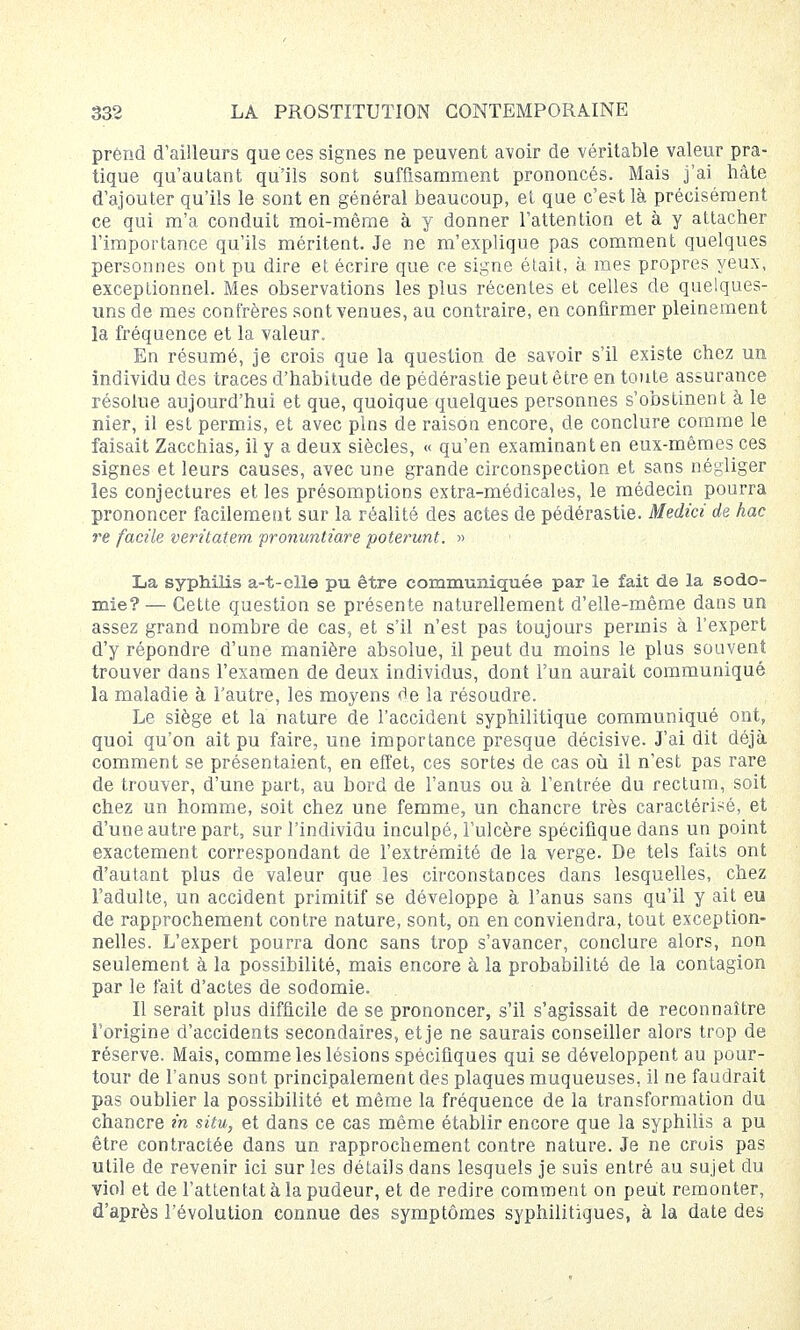 prend d'ailleurs que ces signes ne peuvent avoir de véritable valeur pra- tique qu'autant qu'ils sont suffisamment prononcés. Mais j'ai hâte d'ajouter qu'ils le sont en général beaucoup, et que c'est là précisément ce qui m'a conduit moi-même à y donner l'attention et à y attacher l'importance qu'ils méritent. Je ne m'explique pas comment quelques personnes ont pu dire et écrire que ce signe était, à mes propres yeux, exceptionnel. Mes observations les plus récentes et celles de quelques- uns de mes confrères sont venues, au contraire, en confirmer pleinement la fréquence et la valeur. En résumé, je crois que la question de savoir s'il existe chez un individu des traces d'habitude de pédérastie peut être en toute assurance résolue aujourd'hui et que, quoique quelques personnes s'obstinent à le nier, il est permis, et avec pins de raison encore, de conclure comme le faisait Zacchias, il y a deux siècles, « qu'en examinant en eux-mêmes ces signes et leurs causes, avec une grande circonspection et sans négliger les conjectures et les présomptions extra-médicales, le médecin pourra prononcer facilement sur la réalité des actes de pédérastie. Medici de hac re facile veritatem pronuntiare poterunt. » La syphilis a-t-clle pu être communiquée par le fait de la sodo- mie? — Cette question se présente naturellement d'elle-même dans un assez grand nombre de cas, et s'il n'est pas toujours permis à l'expert d'y répondre d'une manière absolue, il peut du moins le plus souvent trouver dans l'examen de deux individus, dont l'un aurait communiqué la maladie à l'autre, les moyens de la résoudre. Le siège et la nature de l'accident syphilitique communiqué ont, quoi qu'on ait pu faire, une importance presque décisive. J'ai dit déjà comment se présentaient, en effet, ces sortes de cas où il n'est pas rare de trouver, d'une part, au bord de l'anus ou à l'entrée du rectum, soit chez un homme, soit chez une femme, un chancre très caractérisé, et d'une autre part, sur l'individu inculpé, l'ulcère spécifique dans un point exactement correspondant de l'extrémité de la verge. De tels faits ont d'autant plus de valeur que les circonstances dans lesquelles, chez l'adulte, un accident primitif se développe à l'anus sans qu'il y ait eu de rapprochement contre nature, sont, on en conviendra, tout exception- nelles. L'expert pourra donc sans trop s'avancer, conclure alors, non seulement à la possibilité, mais encore à la probabilité de la contagion par le fait d'actes de sodomie. Il serait plus difficile de se prononcer, s'il s'agissait de reconnaître l'origine d'accidents secondaires, et je ne saurais conseiller alors trop de réserve. Mais, comme les lésions spécifiques qui se développent au pour- tour de l'anus sont principalement des plaques muqueuses, il ne faudrait pas oublier la possibilité et même la fréquence de la transformation du chancre in situ, et dans ce cas même établir encore que la syphilis a pu être contractée dans un rapprochement contre nature. Je ne crois pas utile de revenir ici sur les détails dans lesquels je suis entré au sujet du viol et de l'attentat à la pudeur, et de redire comment on peut remonter, d'après l'évolution connue des symptômes syphilitiques, à la date des
