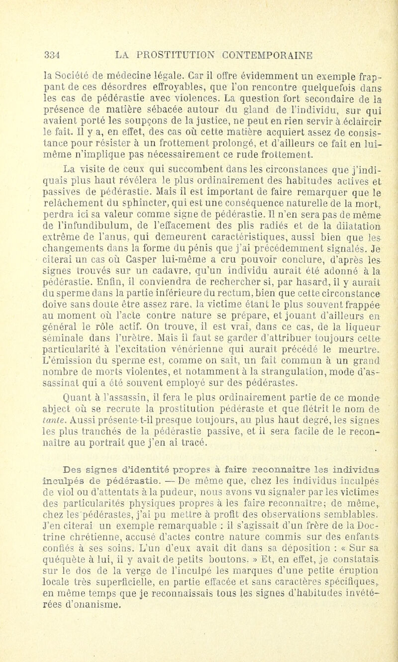 la Société de médecine légale. Car il offre évidemment un exemple frap- pant de ces désordres effroyables, que l'on rencontre quelquefois dans les cas de pédérastie avec violences. La question fort secondaire de la présence de matière sébacée autour du gland de l'individu, sur qui avaient porté les soupçons de la justice, ne peut en rien servir à éclaircir le fait. Il y a, en effet, des cas où cette matière acquiert assez de consis- tance pour résister à un frottement prolongé, et d'ailleurs ce fait en lui- même n'implique pas nécessairement ce rude frottement. La visite de ceux qui succombent dans les circonstances que j'indi- quais plus haut révélera le plus ordinairement des habitudes actives et passives de pédérastie. Mais il est important de faire remarquer que le relâchement du sphincter, qui est une conséquence naturelle de la mort, perdra ici sa valeur comme signe de pédérastie. Il n'en sera pas de même de l'infundibulum, de l'effacement des plis radiés et de la dilatation extrême de l'anus, qui demeurent caractéristiques, aussi bien que le& changements dans la forme du pénis que j'ai précédemment signalés. Je citerai un cas où Casper lui-même a cru pouvoir conclure, d'après les signes trouvés sur un cadavre, qu'un individu aurait été adonné à la pédérastie. Enfin, il conviendra de rechercher si, par hasard, il y aurait du sperme dans la partie inférieure du rectum, bien que cette circonstance doive sans doute être assez rare, la victime étant le plus souvent frappée au moment où l'acte contre nature se prépare, et jouant d'ailleurs en général le rôle actif. On trouve, il est vrai, dans ce cas, de la liqueur séminale dans l'urètre. Mais il faut se garder d'attribuer toujours cette- particularité à l'excitation vénérienne qui aurait précédé le meurtre. L'émission du sperme est, comme on sait, un fait commun à un grand nombre de morts violentes, et notamment à la strangulation, mode d'as- sassinat qui a été souvent employé sur des pédérastes. Quant à l'assassin, il fera le plus ordinairement partie de ce monde abject où se recrute la prostitution pédéraste et que flétrit le nom de tante. Aussi présente-t-il presque toujours, au plus haut degré, les signes les plus tranchés de la pédérastie passive, et il sera facile de le recon- naître au portrait que j'en ai tracé. Des signes d'identité propres à faire reconnaître les individus inculpés de pédérastie. —De même que, chez les individus inculpés de viol ou d'attentats à la pudeur, nous avons vu signaler par les victimes des particularités physiques propres à les faire reconnaître; de même,, chez les pédérastes, j'ai pu mettre à profit des observations semblables. J'en citerai un exemple remarquable : il s'agissait d'un frère de la Doc- trine chrétienne, accusé d'actes contre nature commis sur des enfants confiés à ses soins. L'un d'eux avait dit dans sa déposition : « Sur sa quéquète à lui, il y avait de petits boutons. » Et, en effet, je constatais sur le dos de la verge de l'inculpé les marques d'une petite éruption locale très superficielle, en partie effacée et sans caractères spécifiques, en même temps que je reconnaissais tous les signes d'habitudes invété- rées d'onanisme.