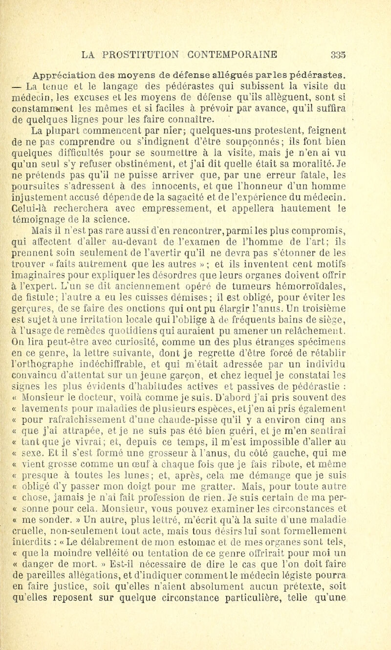 Appréciation des moyens de défense allégués parles pédérastes. — La tenue et le langage des pédérastes qui subissent la visite du médecin, les excuses et les moyens de défense qu'ils allèguent, sont si constamment les mêmes et si faciles à prévoir par avance, qu'il suffira de quelques lignes pour les faire connaître. La plupart commencent par nier; quelques-uns protestent, feignent de ne pas comprendre ou s'indignent d'être soupçonnés ; ils font bien quelques difficultés pour se soumettre à la visite, mais je n'en ai vu qu'un seul s'y refuser obstinément, et j'ai dit quelle était sa moralité. Je ne prétends pas qu'il ne puisse arriver que, par une erreur fatale, les poursuites s'adressent à des innocents, et que l'honneur d'un homme inj ustement accusé dépende de la sagacité et de l'expérience du médecin. Celui-là recherchera avec empressement, et appellera hautement le témoignage de la science. Mais il n'est pas rare aussi d'en rencontrer, parmi les plus compromis, qui affectent d'aller au-devant de l'examen de l'homme de l'art; ils prennent soin seulement de l'avertir qu'il ne devra pas s'étonner de les trouver «faits autrement que les autres »; et ils inventent cent motifs imaginaires pour expliquer les désordres que leurs organes doivent offrir à l'expert. L'un se dit anciennement opéré de tumeurs hémorroïdales, de fistule; l'autre a eu les cuisses démises; il est obligé, pour éviter les gerçures, de se faire des onctions qui ont pu élargir l'anus. Un troisième est sujet à une irritation locale qui l'oblige à de fréquents bains de siège, à l'usage de remèdes quotidiens qui auraient pu amener un relâchement. On lira peut-être avec curiosité, comme un des plus étranges spécimens en ce genre, la lettre suivante, dont je regrette d'être forcé de rétablir l'orthographe indéchiffrable, et qui m'était adressée par un individu convaincu d'attentat sur un jeune garçon, et chez lequel je constatai les signes les plus évidents d'habitudes actives et passives de pédérastie : « Monsieur le docteur, voilà comme je suis. D'abord j'ai pris souvent des « lavements pour maladies de plusieurs espèces, et j'en ai pris également « pour rafraîchissement d'une chaude-pisse qu'il y a environ cinq ans « que j'ai attrapée, et je ne suis pas été bien guéri, et je m'en sentirai « tant que je vivrai; et, depuis ce temps, il m'est impossible d'aller au « sexe. Et il s'est formé une grosseur à l'anus, du côté gauche, qui me « vient grosse comme un œuf à chaque fois que je fais ribote, et même « presque à toutes les lunes; et, après, cela me démange que je suis « obligé d'y passer mon doigt pour me gratter. Mais, pour toute autre « chose, jamais je n'ai fait profession de rien. Je suis certain de ma per- « sonne pour cela. Monsieur, vous pouvez examiner les circonstances et « me sonder. » Un autre, plus lettré, m'écrit qu'à la suite d'une maladie cruelle, non-seulement tout acte, mais tous désirs lui sont formellement interdits : « Le délabrement de mon estomac et de mes organes sont tels, « que la moindre velléité ou tentation de ce genre offrirait pour moi un « danger de mort. » Est-il nécessaire de dire le cas que l'on doit faire de pareilles allégations, et d'indiquer comment le médecin légiste pourra en faire justice, soit qu'elles n'aient absolument aucun prétexte, soit qu'elles reposent sur quelque circonstance particulière, telle qu'une