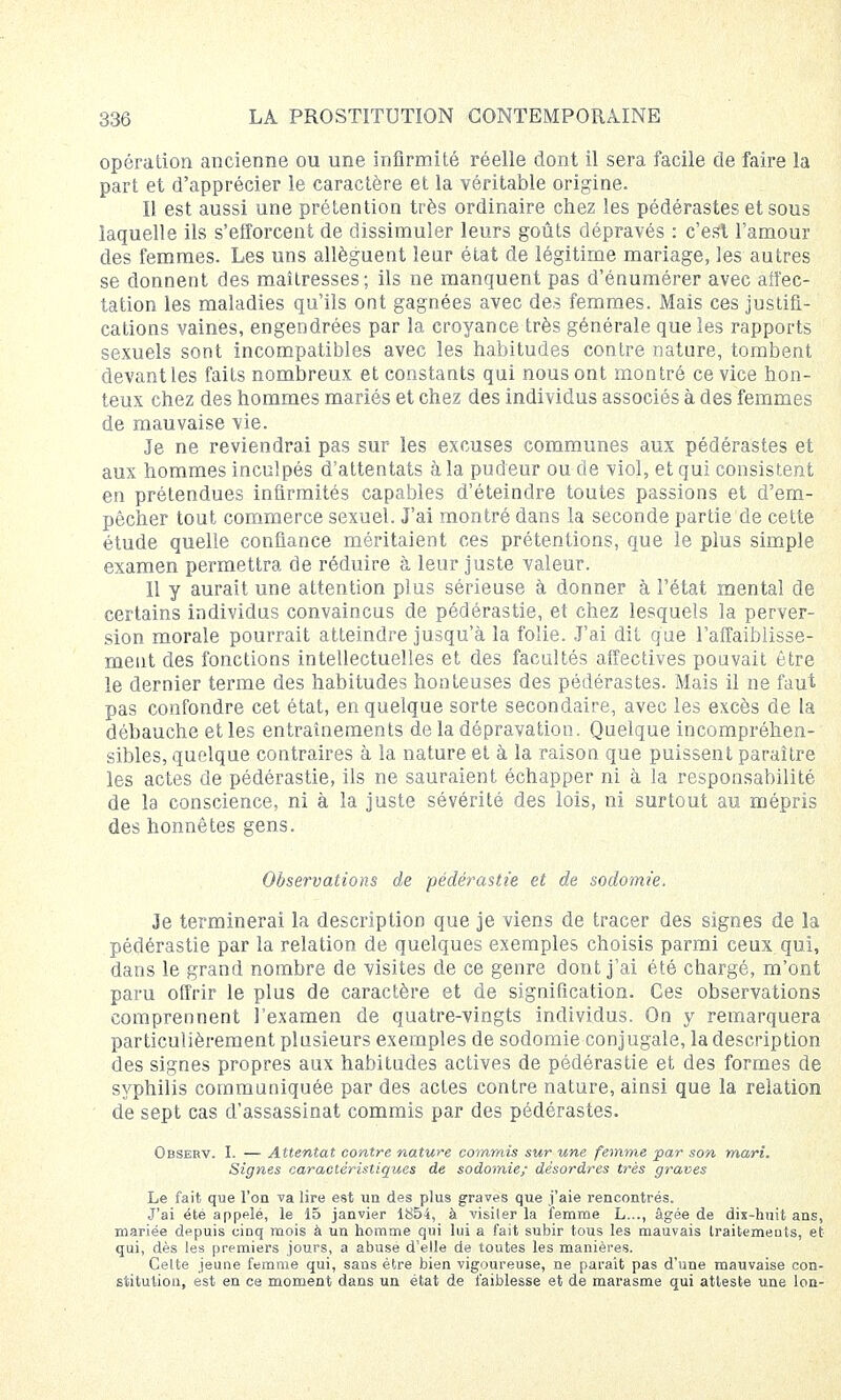 opération ancienne ou une infirmité réelle dont il sera facile de faire la part et d'apprécier le caractère et la véritable origine. Il est aussi une prétention très ordinaire chez les pédérastes et sous laquelle ils s'efforcent de dissimuler leurs goûts dépravés : c'est l'amour des femmes. Les uns allèguent leur état de légitime mariage, les autres se donnent des maîtresses; ils ne manquent pas d'énumérer avec affec- tation les maladies qu'ils ont gagnées avec des femmes. Mais ces justifi- cations vaines, engendrées par la croyance très générale que les rapports sexuels sont incompatibles avec les habitudes contre nature, tombent devant les faits nombreux et constants qui nous ont montré ce vice hon- teux chez des hommes mariés et chez des individus associés à des femmes de mauvaise vie. Je ne reviendrai pas sur- les excuses communes aux pédérastes et aux hommes inculpés d'attentats à la pudeur ou de viol, et qui consistent en prétendues infirmités capables d'éteindre toutes passions et d'em- pêcher tout commerce sexuel. J'ai montré dans la seconde partie de cette étude quelle confiance méritaient ces prétentions, que le plus simple examen permettra de réduire à leur juste valeur. Il y aurait une attention plus sérieuse à donner à l'état mental de certains individus convaincus de pédérastie, et chez lesquels la perver- sion morale pourrait atteindre jusqu'à la folie. J'ai dit que l'affaiblisse- ment des fonctions intellectuelles et des facultés affectives pouvait être le dernier terme des habitudes honteuses des pédérastes. Mais il ne faut pas confondre cet état, en quelque sorte secondaire, avec les excès de la débauche et les entraînements de la dépravation. Quelque incompréhen- sibles, quelque contraires à la nature et à la raison que puissent paraître les actes de pédérastie, ils ne sauraient échapper ni à la responsabilité de la conscience, ni à la juste sévérité des lois, ni surtout au mépris des honnêtes gens. Observations de pédérastie et de sodomie. Je terminerai la description que je viens de tracer des signes de la pédérastie par la relation de quelques exemples choisis parmi ceux qui, dans le grand nombre de visites de ce genre dont j'ai été chargé, m'ont paru offrir le plus de caractère et de signification. Ces observations comprennent 1 examen de quatre-vingts individus. On y remarquera particulièrement plusieurs exemples de sodomie conjugale, la description des signes propres aux habitudes actives de pédérastie et des formes de syphilis communiquée par des actes contre nature, ainsi que la relation de sept cas d'assassinat commis par des pédérastes. Observ. I. — Attentat contre nature commis sur une femme par son mari. Signes caractéristiques de sodomie; désordres très graves Le fait que l'on va lire est un des plus graves que j'aie rencontrés. J'ai été appelé, le 15 janvier 1854, à visiter la femme L..., âgée de dix-huit ans, mariée depuis cinq mois à un homme qui lui a fait subir tous les mauvais traitements, et qui, dès les premiers jours, a abuse d'elle de toutes les manières. Cette jeune femme qui, sans être bien vigoureuse, ne parait pas d'une mauvaise con- stitution, est en ce moment dans un état de faiblesse et de marasme qui atteste une Ion-