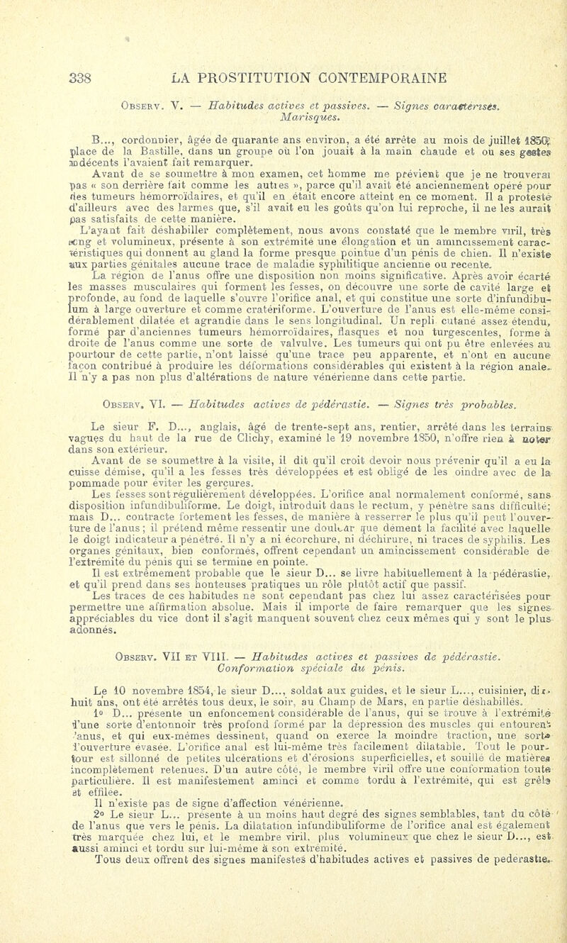 Observ. V. — Habitudes actives et passives. — Signes caraetensés. Marisques. B..., cordontiier, âgée de quarante ans environ, a été arrête au mois de juillet 1850; place de la Bastille, dans un groupe où l'on jouait à la main chaude et ou ses geirtes nndécents l'avaient fait remarquer. Avant de se soumettre à mon examen, cet homme me prévient que je ne trouverai pas « son derrière l'ait comme les auties », parce qu'il avait été anciennement opéré pour ries tumeurs hémorroïdaires, et qu'il en était encore atteint en ce moment. Il a protesté d'ailleurs avec des larmes que, s'il avait eu les goûts qu'on lui reproche, il ne les aurait pas satisfaits de cette manière. L'ayant fait déshabiller complètement, nous avons constaté que le membre viril, très ecng et volumineux, présente à son extrémité une élongation et un amincissement carac- téristiques qui donnent au gland la forme presque pointue d'un pénis de chien. Il n'existe aux parties génitales aucune trace de maladie syphilitique ancienne ou récente. La région de l'anus offre une disposition non moins significative. Après avoir écarté les masses musculaires qui forment les fesses, on découvre une sorte de cavité large et profonde, au fond de laquelle s'ouvre l'orifice anal, et qui constitue une sorte d'infundibu- lum à large ouverture et comme cratériforme. L'ouverture de l'anus est elle-même consi- dérablement dilatée et agrandie dans le sens longitudinal. Un repli cutané assez étendu, formé par d'anciennes tumeurs hémorroïdaires, flasques et non turgescentes, forme à droite de l'anus comme une sorte de valvulve. Les tumeurs qui ont pu être enlevées au pourtour de cette partie, n'ont laissé qu'une trace peu apparente, et n'ont en aucune façon contribué à produire les déformations considérables qui existent à la région anale» Il n'y a pas non plus d'altérations de nature vénérienne dans cette partie. Observ. VI. — Habitudes actives de pédérastie. — Signes très probables. Le sieur F. D..., anglais, âgé de trente-sept ans, rentier, arrêté clans les terrains- vagues du haut de la rue de Clichy, examiné le 19 novembre 1850, n'offre rien à noter dans son extérieur. Avant de se soumettre à la visite, il dit qu'il croit devoir nous prévenir qu'il a eu la cuisse démise, qu'il a les fesses très développées et est obligé de les oindre avec de la pommade pour éviter les gerçures. Les fesses sont régulièrement développées. L'orifice anal normalement conformé, sans disposition infundibuliforme. Le doigt, introduit dans le rectum, y pénètre sans difficulté; mais D... contracte fortement les fesses, de manière à resserrer le plus qu'il peut l'ouver- ture de l'anus ; il prétend même ressentir une douter que dément la facilité avec laquelle le doigt indicateur a pénétré. Il n'y a ni écorchure, ni déchirure, ni traces de S3rphilis. Les organes génitaux, bien conformés, offrent cependant un amincissement considérable de l'extrémité du pénis qui se termine en pointe. Il est extrêmement probable que le sieur D... se livre habituellement à la pédérastie, et qu'il prend dans ses honteuses pratiques un rôle plutôt actif que passif. Les traces de ces habitudes ne sont cependant pas chez lui assez caractérisées pour permettre une affirmation absolue. Mais il importe de faire remarquer que les signes appréciables du vice dont il s'agit manquent souvent chez ceux mêmes qui y sont le plus adonnési Observ. VII et VIII. — Habitudes actives et passives de pédérastie. Conformation spéciale du pénis. Le 10 novembre 1854, le sieur D..., soldat aux guides, et le sieur L..., cuisinier, dit. huit ans, ont été arrêtés tous deux, le soir, au Champ de Mars, en partie déshabillés. 1° D... présente un enfoncement considérable de l'anus, qui se trouve à l'extrémité l'une sorte d'entonnoir très profond formé par la dépression des muscles qui entourent 'anus, et qui eux-mêmes dessinent, quand on exerce la moindre traction, une sort* l'ouverture évasée. L'orifice anal est lui-même très facilement dilatable. Tout le pour- tour est sillonné de petites ulcérations et d'érosions superficielles, et souillé de matière» incomplètement retenues. D'un autre côté, le membre viril offre une conformation tout» particulière. Il est manifestement aminci et comme tordu à l'extrémité, qui est grêla at effilée. Il n'existe pas de signe d'affection vénérienne. 2° Le sieur L... présente à un moins haut degré des signes semblables, tant du côté de l'anus que vers le pénis. La dilatation infundibuliforme de l'orifice anal est également très marquée chez lui, et le membre viril, plus volumineux que chez le sieur I)..., est aussi aminci et tordu sur lui-même à son extrémité. Tous deux offrent des signes manifestes d'habitudes actives et passives de pédérastie.-