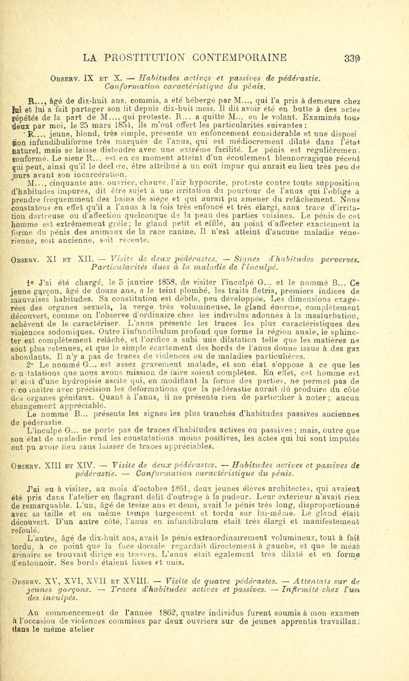 Observ, IX et X. — Habitudes activas et passives de pédérastie. Conformation caractéristique du pénis. R,.., âgé de dix-huit ans, commis, a été hébergé par M..., qui l'a pris à demeure chez lui et. lui a fait partager son lit depuis dix-huit mois. Il dit avoir été en butte à des actes répétés de la part de M..., qui proleste. R... a quitté M... en le volant. Examinés tous- deux par moi, le 25 mars 1854, ils m'ont offert les particularités suivantes: ' R..., jeune, blond, très simple, présente un enfoncement considérable et une disposi Bon infundibuliforme très marquée de l'anus, qui est médiocrement dilaté dans l'état naturel, mais se laisse distendre avec une extrême facilité. Le pénis est régulièremen. conformé. Le sieur R... est en ce moment atteint d'un écoulement blennorragique récent qui peut, ainsi qu'il le décl ire, être attribué à un coït impur qui aurait eu lieu très peu de jours avant son incarcération. M..., cinquante ans, ouvrier, chauve, l'air hypocrite, proteste contre toute supposition d'habitudes impures, dit être sujet à une irritation du pourtour de l'anus qui l'oblige a prendre fréquemment des bains de siège et qui aurait pu amener du relâchement. Nous constatons en effet qu'il a l'anus à la fois très enfoncé et très élargi, sans trace d'irrita- tion dnrtreuse ou d'affection quelconque de la peau des parties voisines. Le pénis de cet homme est extrêmement grêle; le gland petit et effilé, au point d'atfecter exactement la forme du pénis des animaux de la race canine. Il n'est atteint d'aucune maladie véné- rienne, soit ancienne, soit récente. Observ. XI et XII. — Visita de deux pédérastes. — Signes d'habitudes perverses. Particularités dues à la maladie de l'inculpé. I» J'ai été chargé, le 5 janvier 1858, de visiter l'inculpé G... et le nommé B... Ce jeune garçon, âgé de douze ans, a le teint plombé, les traits flétris, premiers indices de mauvaises habitudes. Sa constitution est débile, peu développée. Les dimensions exagé- rées des organes sexuels, la verge très volumineuse, le gland énorme, complètement découvert, comme on l'observe d'ordinaire chez les individus adonnés à la masturbation, achèvent de le caractériser. L'anus présente les traces les plus caractéristiques des violences sodomiques. Outre l'infundibulum profond que forme la région anale, le sphinc- ter est complètement relâché, et l'orifice a subi une dilatation telle que les matières ne sont plus retenues, et que le simple écartement des bords de l'anus donne issue à des gaz abondants. Il n'y a pas de traces de violences ou de maladies particulières. 2° Le nommé G... est assez gravement malade, et son état s'oppose à ce que les Ci n tatations que nous avons mission de l'aire soient complètes. En effet, cet homme est al eint d'une hydropisie ascite qui, en modifiant la forme des parties, ne permet pas de r, co maître avec précision les déformations que la pédérastie aurait dù produire du côté des organes génitaux. Quant à l'anus, il ne présente rien de particulier à noter; aucun changement appréciable. Le nommé B... présente les signes les plus tranchés d'habitudes passives anciennes de pédérastie. L'inculpé G... ne porte pas de traces d'habitudes actives ou passives; mais, outre que son état de maladie rend les constatations moins positives, les actes qui lui sont imputés ont pu avoir lieu sans laisser de traces appréciables. Observ. XIII et XIV. — Visite de deux pédérastes. — Habitudes actives et passives de pédérastie. — Conformation caractéristique du pénis. J'ai eu à visiter, au mois d'octobre 1861, deux jeunes élèves architectes, qui avaient été pris dans l'atelier en flagrant délit d'outrage à la pudeur. Leur extérieur n'avait rien de remarquable. L'un, âgé de treize ans et demi, avait le pénis très long, disproportionné avec sa taille et en même temps turgescent et tordu sur lui-même. Le gland était découvert. D'un autre côté, l'anus en infundibulum était très élargi et manifestement refoulé. L'autre, âgé de dix-huit ans, avait le pénis extraordinairement volumineux, tout à faU tordu, à ce point que la face dorsale regardait directement à gauche, et que le méap arinaire se trouvait dirigé en travers. L'anus était également très dilaté et en forme d'entonnoir. Ses bords étaient lisses et unis. Opserv. XV, XVI, XVII et XVIII. — Visite de quatre pédérastes. — Attentats sur dé- jeunes garçons. — Traces d'habitudes actives et passives. — Infirmité chez l'un des inculpés. Au commencement de l'année 1862, quatre individus furent soumis à mon examen A l'occasion de violences commises par deux ouvriers sur de jeunes apprentis travaillant dans le même atelier
