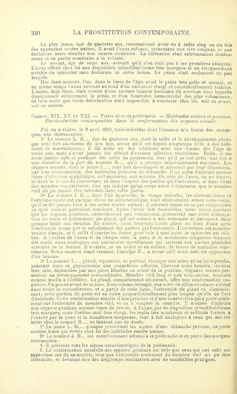 Le plus jeune, âgé de quatorze ans, reconnaissait avoir eu à subir cinq ou sis fois des approches coutre nature. Il avait l'anus enfoncé, présentant une vive rougeur, et une déchirure assez étendue non encore cicatrisée. La défécation était extrêmement doulou- reuse et en partie soustraite à la volonté. Le second, âgé de seize ans, avouait qu'il n'en était pas à ses premières attaqués. L'anus offrait chez lui une disposition infundibuliforme très marquée et un élargissement notable du sphincter sans déchirure ni autre lésion. Le pénis était seulement un peu iurgide. Des deux accusés, l'un, dans la force de l'âge, avait le pénis très grêle et aminci, et en même temps l'anus enfoncé au fond d'un entonnoir élargi et considérablement relâché. L'autre, déjà vieux, était atteint d'une énorme tumeur herniaire du scrotum dans laquelle disparaissait entièrement le pénis, et d'un bourrelet hémorroïdal des plus volumineux, de telle sorte que toute déformation était impossible à constater chez lui, soit en avant^ soit en arrière. Oeskkv. XIX, XX et XXI. — Visite de trois pédérastes. — Habitudes actives et passives. Particularités remarquables dans la conformation des organes sexuels. J'ai eu à visiter, le 2 avril 1850, trois individus dont l'examen m'a fourni des remar- ques très intéressantes. 1° Le nommé L. H..., âgé de quatorze ans, dont la taille et le développement physi- que sont fort au-dessus de son âge, avoue qu'il est depuis longtemps livré à des habi- tudes de masturbation ; il dit avoir eu des relations avec une femme dès l'âge de treize ans, mais n'avoir jamais été atteint d'aucune affection vénérienne. Enfin, il nie avoir jamais subi ni pratiqué des actes de pédérastie, bien qu'il se soit prêté une fois à une tentative de la part du nommé B..., qu'il a presque immédiatement repoussé. Les organes sexuels, chez le jeune L..., sont très développes et attestent par leur dimension, par leur conformation, des habitudes précoces de débauche. Il ne porte d'ailleurs aucune trace d'atiedion syphilitique, soit ancienne, soit récente. Du côté de l'anus, on ne trouve, ni dans la forme de l'ouverture, ni dans l'aspect des parties qui l'entourent, ni dans l'état des muscles constricteurs, rien qui indique qu'un corps aussi volumineux que le membre viril ait pu jamais être introduit dans cette partie. 2° Le nommé J. B..., dont l'air hypocrite, le visage imberbe, les cheveux frisés et l'extrême saleté ont quelque chose de caractéristique, niait obstinément, avant notre visite, qu'il se fût jamais livré à des actes contre nature; il affectait même de ne pas comprendre en quoi ceux-ci pouvaient consister. Après l'avoir fait déshabiller, nous avons constaté que les organes génitaux, naturellement peu volumineux, présentent une sorte d'élonga- tion du pénis et notamment du gland, qui est aminci à son extrémité et découvert dans presque toute son étendue. En arrière, nous trouvons l'anus placé au fond d'une sorte d'entonnoir formé par le refoulement des parties qui l'entourent. L'ouverture est manifes- tement élargie, et il suffit d'écarter les fesses pour voir à quei point le sphincter est relà- •îhe. A l'entrée de l'anus et de chaque côté, la peau et la membrane muqueuse forment des replis assez analogues aux caroncules myrtiformes qui existent aux parties génitales externes de la femme. Il n'existe, ni en avant ni en arrière, de traces de maladies véné- riennes. Notre examen étant terminé, l'inculpé B... a avoué qu'il avait subi les approches d'un homme. 3° Le nommé L..., grand, vigoureux, se prétend étranger aux actes qu'on lui reproche, présente dans sa physionomie une coquetterie affectée. Cheveux noirs bouclés, chemise très sale, dissimulée par une pièce blanche en avant de la poitrine. Organes sexuels pré- sentant un développement extraordinaire. Membre viril long et très volumineux, toujours comme enclin à rereîsïlv*>. Le gland, complètement découvert, offre une conformation sin- gulière. Un peu enavant de sabase, il est comme étranglé, une sorte de sillon circulaire s'étend dans toute sa circonférence, et à partir de cette ligne, l'extrémité du gland va s'amincis- sant; cette portion du pénis est en outre proportionnellement plus longue qu'elle ne l'est d'habitude. Cette conformation résulte d'une pression et d'une constriction qui a porté seule- ment sur l'extrémité du membre viril, et en a exagéré la conicité. Il n'existe d'ailleurs aux organes génitaux aucune trace de vérole. A l'anus, pas de disposition infundibuliforme très marquée, mais l'orifice anal très élargi, les replis très nombreux et saillants formés à l'entour par la peau et la membrane muqueuse, tout à fait analogues à ceux qui ont été notés chez le nommé B..., ne laissent pas de doute. 1° Le jeune L. H..., quoique présentant les signes d'une débauche précoce, ne porte aucune trace qui révèle chez lui des habitudes contre nature. 2° Le nommé J. B... est manifestement adonné à la pédérastie et en porte des marques irrécusables : 1. Il présente tous les signes caractéristiques de la pédérastie. 2. La conformation naturelle des organes génitaux est telle que ceux qui ont subi ses approches ont dû en souffrir, bien que l'extrémité seulement du membre viril ait pu être introduite, et devaient être dès longtemps familiarisés avec de semblables pratiques.