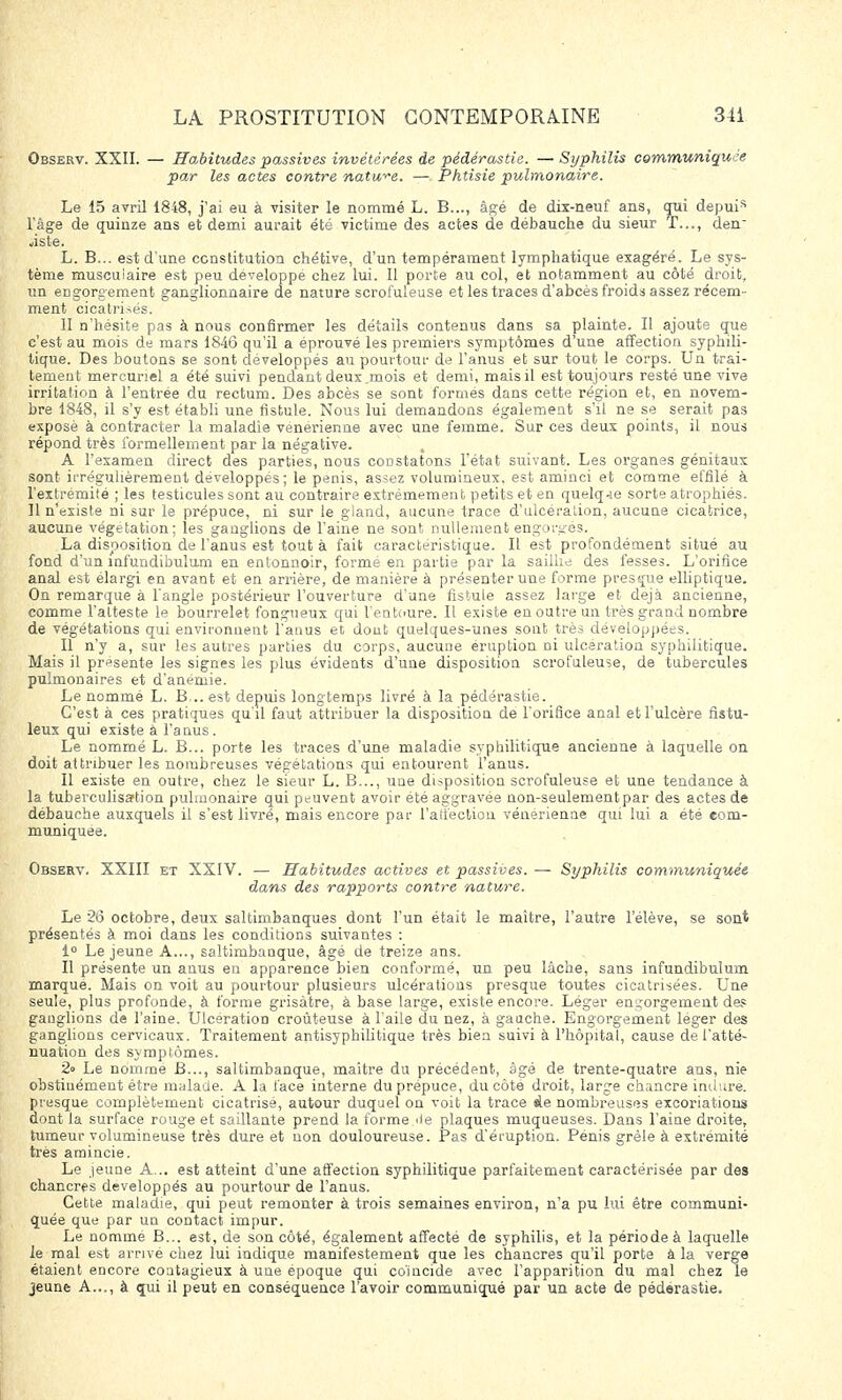 Observ. XXII. — Habitudes passives invétérées de pédérastie. — Syphilis communiquée par les actes contre nature. — Phtisie pulmonaire. Le 15 avril 1848, j'ai eu à visiter le nommé L. B..., âgé de dix-neuf ans, qui depuis l'âge de quinze ans et demi aurait été victime des actes de débauche du sieur T..., den~ àste. L. B... est d'une constitution chétive, d'un tempérament lymphatique exagéré. Le sys- tème musculaire est peu développe chez lui. Il porte au col, et notamment au côté droit, un engorgement ganglionnaire de nature scrofuleuse et les traces d'abcès froids assez récem- ment cicatrisés. II n'hésite pas à nous confirmer les détails contenus dans sa plainte. Il ajoute que c'est au mois de mars 1846 qu'il a éprouvé les premiers symptômes d'une affection syphili- tique. Des boutons se sont développés au pourtour de l'anus et sur tout le corps. Un trai- tement mercunel a été suivi pendant deux mois et demi, mais il est toujours resté une vive irritation à l'entrée du rectum. Des abcès se sont formes dans cette région et, en novem- bre 1848, il s'y est établi une fistule. Nous lui demandons également s'il ne se serait pas exposé à contracter la maladie vénérienne avec une femme. Sur ces deux points, il nous répond très formellement par la négative. . A l'examen direct des parties, nous constatons l'état suivant. Les organes génitaux sont irrégulièrement développes; le pénis, assez volumineux, est aminci et comme effilé à l'extrémité ; les testicules sont au contraire extrêmement petits et en quelq-ie sorte atrophiés. Il n'existe ni sur le prépuce, ni sur le gland, aucune trace d'ulcération, aucune cicatrice, aucune végétation; les ganglions de l'aine ne sont nullement engorgés. La disposition de l'anus est tout à fait caractéristique. Il est profondément situé au fond d'un înfundibulum en entonnoir, forme en partie par la saillie des fesses. L'orifice anal est élargi en avant et en arrière, de manière à présen ter une forme presque elliptique. On remarque à l'angle postérieur l'ouverture d'une fistule assez large et déjà ancienne, comme l'atteste le bourrelet fongueux qui l'entoure. Il existe en outre un très grand nombre de végétations qui environnent l'anus et dont quelques-unes sont très développées. Il n'y a, sur les autres parties du corps, aucune éruption ni ulcération syphilitique. Mais il présente les signes les plus évidents d'une disposition scrofuleuse, de tubercules pulmonaires et d'anémie. Le nommé L. B... est depuis longtemps livré à la pédérastie. C'est à ces pratiques qu'il faut attribuer la disposition de l'orifice anal et l'ulcère fistu- leux qui existe à l'anus. Le nommé L. B... porte les traces d'une maladie syphilitique ancienne à laquelle on doit attribuer les nombreuses végétations qui entourent l'anus. Il existe en outre, chez le sieur L. B..., uue disposition scrofuleuse et une tendance à la tuberculisartion pulmonaire qui peuvent avoir été aggravée non-seulement par des actes de débauche auxquels il s'est livré, mais encore par l'atiection vénérienne qui lui a été com- muniquée. Observ. XXIII et XXIV. — Habitudes actives et passives. — Syphilis communiquée dans des rapports contre nature. Le 26 octobre, deux saltimbanques dont l'un était le maître, l'autre l'élève, se sont présentés à moi dans les conditions suivantes : 1° Le jeune A..., saltimbauque, âgé de treize ans. Il présente un anus en apparence bien conformé, un peu lâche, sans infundibulum marque. Mais on voit au pourtour plusieurs ulcérations presque toutes cicatrisées. Une seule, plus profonde, à forme grisâtre, à base large, existe encore. Léger engorgement des ganglions de l'aine. Ulcération croùteuse à l'aile du nez, à gauche. Engorgement léger des ganglions cervicaux. Traitement antisyphilitique très bien suivi à l'hôpital, cause de l'atté- nuation des symptômes. 2» Le nomme B..., saltimbanque, maître du précédent, âgé de trente-quatre ans, nie obstinément être malade. A la face interne du prépuce, du côté droit, large chancre inclure, presque complètement cicatrisé, autour duquel on voit la trace de nombreuses excoriations dont la surface rouge et saillante prend la forme,de plaques muqueuses. Dans l'aine droite, tumeur volumineuse très dure et non douloureuse. Pas d'éruption. Pénis grêle à extrémité très amincie. Le jeune A... est atteint d'une affection syphilitique parfaitement caractérisée par des chancres développés au pourtour de l'anus. Cette maladie, qui peut remonter à trois semaines environ, n'a pu lui être communi- quée que par un contact impur. Le nommé B... est, de son côté, également affecté de syphilis, et la période à laquelle le mal est arrivé chez lui indique manifestement que les chancres qu'il porte à la verge étaient encore coatagieux à une époque qui coïncide avec l'apparition du mal chez le jeune A..., à qui il peut en conséquence l'avoir communiqué par un acte de pédérastie.
