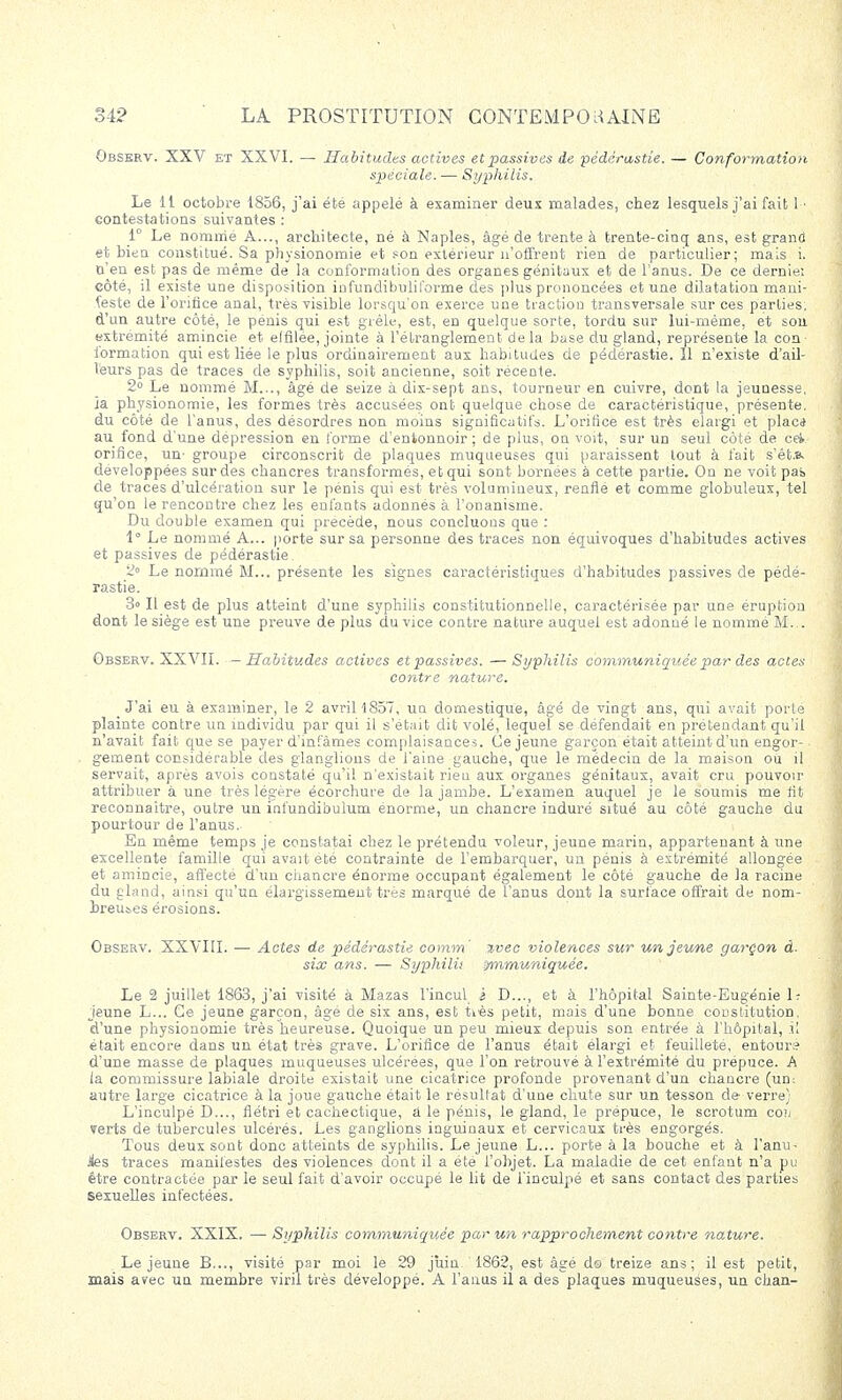 Observ. XXV et XXVI. — Habitudes actives et passives de pédérastie. — Conformation spéciale. — Syphilis. Le 11 octobre 1856, j'ai été appelé à examiner deux malades, chez lesquels j'ai fait 1 ■ contestations suivantes : 1° Le nommé A..., architecte, né à Naples, âgé de trente à trente-cinq ans, est grand et bien constitué. Sa physionomie et son extérieur n'offrent rien de particulier; mais i. n'en est pas de même de la conformation des organes génitaux et de l'anus. De ce demie: côté, il existe une disposition infundibulil'orme des plus prononcées et une dilatation mani- feste de l'orifice anal, très visible lorsqu'on exerce une traction transversale sur ces parties, d'un autre côté, le pénis qui est grêle, est, en quelque sorte, tordu sur lui-même, et son. extrémité amincie et elfilée, jointe à l'étranglement de la base du gland, représente la con- formation qui est liée le plus ordinairement aux habitudes de pédérastie. 11 n'existe d'ail- leurs pas de traces de syphilis, soit ancienne, soit récente. 2° Le nommé M..., âgé de seize à dix-sept ans, tourneur en cuivre, dont la jeunesse, ia physionomie, les formes très accusées ont quelque chose de caractéristique, présente, du côté de l'anus, des désordres non moins significatifs. L'orifice est très élargi et plac* au fond d'une dépression en forme d'entonnoir ; de plus, on voit, sur un seul côté de cet orifice, un- groupe circonscrit de plaques muqueuses qui paraissent tout à fait s'êt.8. développées sur des chancres transformés, et qui sont bornées à cette partie. On ne voit pas de traces d'ulcération sur le pénis qui est très volumineux, renfle et comme globuleux, tel qu'on le rencontre chez les enfants adonnés à l'onanisme. Du double examen qui précède, nous concluons que : 1° Le nommé A... porte sur sa personne des traces non équivoques d'habitudes actives et passives de pédérastie. 2° Le nommé M... présente les signes caractéristiques d'habitudes passives de pédé- rastie. 3» Il est de plus atteint d'une syphilis constitutionnelle, caractérisée par une éruption dont le siège est une preuve de plus du vice contre nature auquel est adonné le nommé M... Observ. XXVII. —Habitudes actives et passives. —Syphilis communiquée par des actes contre nature. J'ai eu à examiner, le 2 avril 1857, un domestique, âgé de vingt ans, qui avait porte plainte contre un individu par qui il s'était dit volé, lequel se défendait en prétendant qu'il n'avait fait que se payer d'mfàmes complaisances. Ce jeune garçon était atteint d'un engor- gement considérable des glanglions de l'aine gauche, que le médecin de la maison ou il servait, après avois constaté qu'il n'existait rieu aux organes génitaux, avait cru pouvoir attribuer à une très légère écorchure de la jambe. L'examen auquel je le soumis me fit reconnaître, outre un infundibulum énorme, un chancre induré situé au côté gauche du pourtour de l'anus. En même temps je constatai chez le prétendu voleur, jeune marin, appartenant à une excellente famille qui avait été contrainte de l'embarquer, un pénis à extrémité allongée et amincie, affecté d'un chancre énorme occupant également le côté gauche de la racine du gland, ainsi qu'un élargissement très marqué de l'anus dout la surface offrait de nom- breuses érosions. Observ. XXVIII. — Actes de pédérastie comm' %vec violences sur un jeune garçon à- six ans. — Stjphilù mvmuniquée. Le 2 juillet 1863, j'ai visité à Mazas l'incul i D..., et à l'hôpital Sainte-Eugénie 1j jeune L... Ce jeune garçon, âge de six ans, est tiès petit, mais d'une bonne constitution, d'une physionomie très heureuse. Quoique un peu mieux depuis son entrée à l'hôpital, il était encore dans un état très grave. L'orifice de l'anus était élargi et feuilleté, entours d'une masse de plaques muqueuses ulcérées, que l'on retrouvé à l'extrémité du prépuce. A la commissure labiale droite existait une cicatrice profonde provenant d'un chancre (un: autre large cicatrice à la joue gauche était le résultat d'une chute sur un tesson de verre) L'inculpé D..., flétri et cachectique, a le pénis, le gland, le prépuce, le scrotum coii verts de tubercules ulcérés. Les ganglions inguinaux et cervicaux très engorgés. Tous deux sont donc atteints de syphilis. Le jeune L... porte à la bouche et à l'anu- Jies traces manifestes des violences dont il a été l'objet. La maladie de cet enfant n'a pu être contractée par le seul fait d'avoir occupé le lit de l'inculpé et sans contact des parties sexuelles infectées. Observ. XXIX. — Syphilis communiquée par un rapprochement contre noAure. Le jeune B..., visité par moi le 29 juin 1862, est âgé do treize ans; il est petit, mais avec un membre viril très développé. A l'anus il a des plaques muqueuses, un chan-
