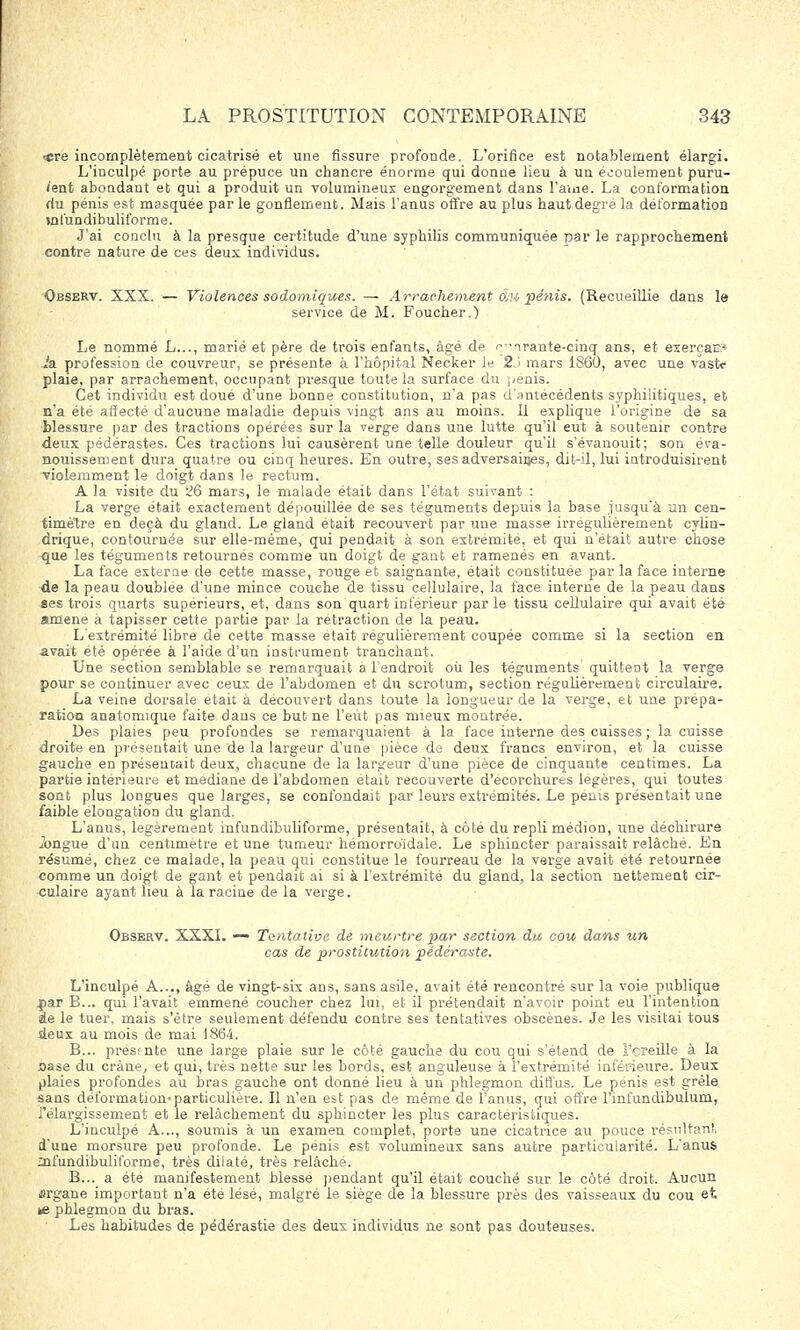 *re incomplètement cicatrisé et une fissure profonde. L'orifice est notablement élargi. L'inculpé porte au prépuce un chancre énorme qui donne lieu à un écoulement puru- lent abondant et qui a produit un volumineux engorgement dans l'ame. La conformation du pénis est masquée par le gonflement. Mais l'anus offre au plus haut degré la déformation vnfundibuliforme. J'ai conclu à la presque certitude d'une syphilis communiquée nar le rapprochement contre nature de ces deux individus. Observ. XXX. — Violences sodomiques. — Arrachement 6m pénis. (Recueillie dans le service de M. Foucher.) Le nommé L..., marié et père de trois enfants, âgé de ^irante-cinq ans, et exerçai Ja profession de couvreur, se présente à l'hôpital Necker le 2 1 mars 1S60, avec une vastf plaie, par arrachement, occupant presque toute la surface du pénis. Cet individu est doué d'une bonne constitution, n'a pas <i';mtecédents syphilitiques, et n'a été affecté d'aucune maladie depuis vingt ans au moins. Il explique l'origine de sa blessure par des tractions opérées sur la verge dans une lutte qu'il eut à soutenir contre deux pédérastes. Ces tractions lui causèrent une telle douleur qu'il s'évanouit; son éva- nouissement dura quatre ou cinq heures. En outre, ses adversaires, dit-il, lui introduisirent •violemment le doigt dans le rectum. A la visite du 26 mars, le malade était dans l'état suivant : La verge était exactement dépouillée de ses téguments depuis la base jusqu'à un cen- timètre en deçà du gland. Le gland était recouvert par une masse irrégulièrement cylin- drique, contournée sur elle-même, qui pendait à son extrémité, et qui n'était autre chose que les téguments retournés comme un doigt de gant et ramenés en avant. La face externe de cette masse, rouge et saignante, était constituée par la face interne de la peau doublée d'une mince couche de tissu cellulaire, la face interne de la peau dans «es trois quarts supérieurs, et, dans son quart inférieur par le tissu cellulaire qui avait été amené à tapisser cette partie par la rétraction de la peau. L'extrémité libre de cette masse était régulièrement coupée comme si la section en avait été opérée à l'aide d'un instrument tranchant. Une section semblable se remarquait a l'endroit où les téguments quittent la verge pour se continuer avec ceux de l'abdomen et du scrotum, section régulièrement circulaire. La veine dorsale était à découvert dans toute la longueur de la verge, et une prépa- ration anatomique faite dans ce but ne l'eût pas mieux montrée. Des plaies peu profondes se remarquaient à la face interne des cuisses ; la cuisse droite en présentait une de la largeur d'une pièce de deux francs environ, et la cuisse gauche en présentait deux, chacune de la largeur d'une pièce de cinquante centimes. La partie intérieure et médiane de l'abdomen était recouverte d'ecorchures légères, qui toutes sont plus longues que larges, se confondait par leurs extrémités. Le pénis présentait une faible elongation du gland. L'anus, légèrement infundibuliforme, présentait, à côté du repli médion, une déchirure longue d'un centimètre et une tumeur hémorro'idale. Le sphincter paraissait relâché. En résumé, chez ce malade, la peau qui constitue le fourreau de la verge avait été retournée comme un doigt de gant et pendait ai si à l'extrémité du gland, la section nettement cir- culaire ayant lieu à la racine de la verge. Observ. XXXI. — Tentative de meurtre par section du cou dans un cas de prostitution pédéraste. L'inculpé A..., âgé de vingt-six ans, sans asile, avait été rencontré sur la voie publique .par B... qui l'avait emmené coucher chez lui, et il prétendait n'avoir point eu l'intention de le tuer, mais s'être seulement défendu contre ses tentatives obscènes. Je les visitai tous deux au mois de mai 1864. B... présente une large plaie sur le côté gauche du cou qui s'étend de Tcreille à la Base du crâne, et qui, très nette sur les bords, est anguleuse à l'extrémité inférieure. Deux plaies profondes au bras gauche ont donné lieu à un phlegmon diffus. Le pénis est grêle sans déformation-particulière. Il n'en est pas de même de l'anus, qui offre l'infundibulum, l'élargissement et le relâchement du sphincter les plus caractéristiques. L'inculpé A..., soumis à un examen complet, porte une cicatrice au pouce résultant* d'une morsure peu profonde. Le pénis est volumineux sans autre particularité. L'anus infundibuliforme, très dilaté, très relâché. B... a été manifestement blessé pendant qu'il était couché sur le côté droit. Aucun «rgane important n'a été lésé, malgré le siège de la blessure près des vaisseaux du cou et *e phlegmon du bras. Les habitudes de pédérastie des deux individus ne sont pas douteuses.