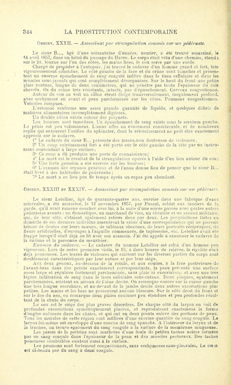Observ. XXXII. — Assassinat par strangulation commis sur un pédéraste. Le sieur B..., âgé d'une soixantaine d'années, usurier, a été trouvé assassiné, le 14 avril 1857, dans un hôtel du passage du Havre. Le corps était vétu d'une chemise, étendi sur le lit, tourné sur l'un des côtes, les mains liées, le cou serré par une corde. Chargé de procéder à l'autopsie, j'ai trouvé le cadavre d'un homme grand et fort, très vigoureusement constitué. Le côté gauche de la face et du crâne sont tuméfiés et présen- tent un énorme épanchement de sang coagulé infiltré dans le tissu cellulaire et dans les muscles sous-jacents qui sont complètement désorganisés. Sur le haut du front une petite plaie contuse, longue de deux centimètres, qui ne pénètre pas toute l'épaisseur du cuic chevelu. Os du crâne très résistants, intacts, pas d'épanchement. Cerveau congestionné. Autour du cou on voit un sillon étroit dirigé transversalement, inégalement profond, avec ecchymose en ayant et peau parcheminée sur les côtés. Poumons congestionnés. Veinules rompues. L'estomac renferme une assez grande quantité de liquide, et quelques débris de matières alimentaires incomplètement digérées. Un double sillon existe autour des poignets. Les bourses sont tuméfiées. Un épanchement de sang existe sous le scrotum gauche. Le pénis est peu volumineux. L'anus offre un évasement considérable, et de nombreux replis qui entourent l'orifice du sphincter, dont le rétrécissement ne peut être exactement apprécié sur le cadavre. 1° Le cadavre du sieur B... présente des traces^non douteuses de violences; 2° Un coup extrêmement fort a été porté sur le côté gauche de la téte par un instru- ment contondant à large surface; 3° Ce coup a dû produire une perte de connaissance; 4° La mort est le résultat de la strangulation opérée à l'aide d'un lien autour du cou; 5° Une forte pression a été exercée sur les bourses; 6° L'examen des organes génitaux et de l'anus donne lieu de penser que le sieur B... était livré à des habitudes de pédérastie ; 7° La mort a eu lieu peu de temps après un repas peu abondant. Observ. XXXIII et XXXIV. — Assassinat par strangulation commis sur un pédéraste. Le sieur Letellier, âgé de quarante-quatre ans, ouvrier dans une fabrique d'eaux minérales, a été assassiné, le 12 novembre 1857, par Pascal, soldat aux lanciers de la garde, qu'il avait ramené coucher avec lui, à la suite d'une soirée passée avec quatre autres pédérastes avoués : un domestique, un marchand de vins, un ébéniste et un second militaire, qui, de leur côté, s'étaient également retirés deux par deux. Les perquisitions faites au domicile de ces derniers individus amenèrent la saisie d'une correspondance qui ne pouvait laisser de doutes sur leurs moeurs, de tableaux obscènes, de leurs portraits réciproques, de fleurs artificielles, d'ouvrages à l'aiguille commencés, de tapisseries, etc. Letellier avait été frappé lorsqu'il était déjà au lit avec son assassin. J'ai été appelé à examiner le cadavre de la victime et la personne du meurtrier. Examen du cadavre. — Le cadavre du nommé Letellier est celui d'un homme peu vigoureux. Lors de notre première visite, le 13,' à deux heures de relevée, la rigidité était déjà prononcée. Les traces de violences qui existent sur les diverses parties du corps sont doublement caractéristiques par leur nature et par leur siège. Aux deux genoux, au-dessous de la rotule, et aux coudes, à la face postérieure de l'avant-bras dans des points exaclement correspondants, la peau présente une surface assez large et régulière fortement parcheminée, sans plaie ni excoriation, et avec une très légère infiltration de sang dans le tissu cellulaire sous-cutané. Deux plaques, également parcheminées, existent au niveau de l'aine droite. On remarque encore sur la cuisse gauche une très longue écorchure, et au-devant de la jambe droite deux autres excoriations plus petites. Les mains et les bras ne présentent aucune blessure. Sur le côté droit du front et sur le dos du nez, on remarque deux plaies contuses peu étendues et peu profondes résul- tant de la chute du corps. Lé cou est le siège des plus graves désordres. De chaque côté du larynx on voit de profondes excoriations symétriquement placées, et reproduisant exactement la forme d'ongles enfoncés dans les chairs, et qui ont en deux points enlevé des portions de peau. Tous les muscles de cette région sont infiltrés d'une énorme quantité de sang coagule. Le \arynx lui-même est enveloppé d'une couche de sang épanche. A l'intérieur du larynx et de la trachée, on trouve également du sang coagulé à la surface de la membrane muqueuse. Les parois de la poitrine sont marbrées d'une foule de petites taches noires formées par un sang coagulé dans l'épaisseur de la peau et des muscles pectoraux. Des taches ponctuées semblables existent aussi à la surface. Les poumons sont fortement congestionnés, sans ecchymoses sous-pleurales. Le c«*m est distendu par du sang à demi coagule.