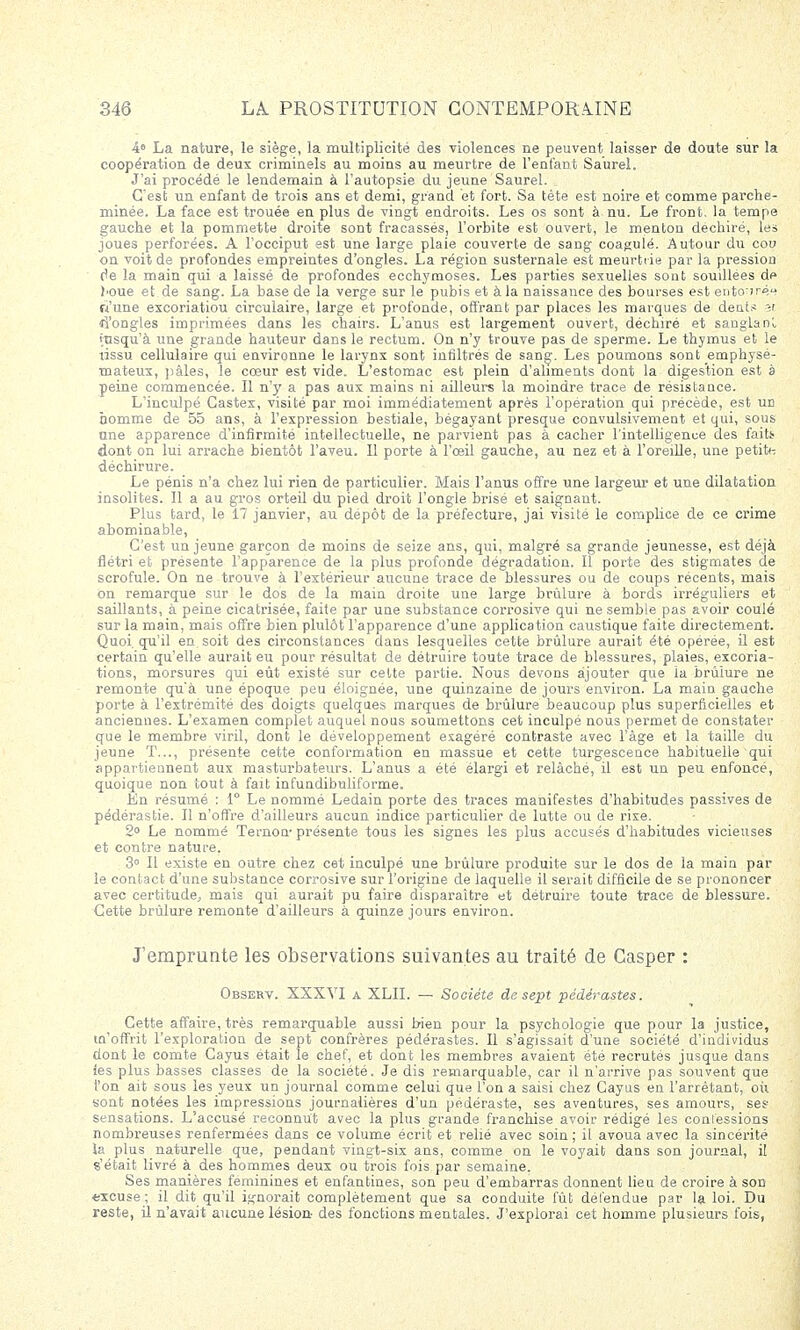 4» La nature, le siège, la multiplicité des violences ne peuvent laisser de doute sur la coopération de deux criminels au moins au meurtre de l'enfant Saurel. J'ai procédé le lendemain à l'autopsie du jeune Saurel. C'est un enfant de trois ans et demi, grand et fort. Sa tète est noire et comme parche- minée. La face est trouée en plus de vingt endroits. Les os sont à nu. Le front, la tempe gauche et la pommette droite sont fracassés, l'orbite est ouvert, le menton déchiré, les joues perforées. A l'occiput est une large plaie couverte de sang coagulé. Autour d\i cou on voit de profondes empreintes d'ongles. La région susternale est meurtrie par la pression de la main qui a laissé de profondes ecchymoses. Les parties sexuelles sont souillées de l'Oue et de sang. La base de la verge sur le pubis et à la naissance des bourses est entouré*? ri'une excoriatiou circulaire, large et profonde, offrant par places les marques de dents y. d'ongles imprimées dans les chairs. L'anus est largement ouvert, déchiré et sangla ni insqu'à une grande hauteur dans le rectum. On n'y trouve pas de sperme. Le thymus et le tissu cellulaire qui environne le larynx sont infiltrés de sang. Les poumons sont emphysé- mateux, pâles, le cœur est vide. L'estomac est plein d'aliments dont la digestion est à peine commencée. Il n'y a pas aux mains ni ailleurs la moindre trace de résistauce. L'inculpé Castex, visité par moi immédiatement après l'opération qui précède, est un homme de 55 ans, à l'expression bestiale, bégayant presque convulsivement et qui, sous une apparence d'infirmité intellectuelle, ne parvient pas à cacher l'intelligence des faite dont on lui arrache bientôt l'aveu. Il porte à l'œil gauche, au nez et à l'oreille, une petite déchirure. Le pénis n'a chez lui rien de particulier. Mais l'anus offre une largeur et une dilatation insolites. Il a au gros orteil du pied droit l'ongle brisé et saignant. Plus tard, le 17 janvier, au dépôt de la préfecture, jai visité le complice de ce crime abominable, C'est un jeune garçon de moins de seize ans, qui, malgré sa grande jeunesse, est déjà flétri et présente l'apparence de la plus profonde dégradation. Il porte des stigmates de scrofule. On ne trouve à l'extérieur aucune trace de blessures ou de coups récents, mais on remarque sur le dos de la main droite une large brûlure à bords irréguliers et saillants, à peine cicatrisée, faite par une substance corrosive qui ne semble pas avoir coulé sur la main, mais offre bien plulôt l'apparence d'une application caustique faite directement. Quoi, qu'il en soit des circonstances dans lesquelles cette brûlure aurait été opérée, il est certain qu'elle aurait eu pour résultat de détruire toute trace de blessures, plaies, excoria- tions, morsures qui eût existé sur cette partie. Nous devons ajouter que ia brûiure ne remonte qu'à une époque peu éloignée, une quinzaine de jours environ. La main gauche porte à l'extrémité des doigts quelques marques de brûlure beaucoup plus superficielles et anciennes. L'examen complet auquel nous soumettons cet inculpé nous permet de constater que le membre viril, dont le développement exagéré contraste avec l'âge et la taille du jeune T..., présente cette conformation en massue et cette turgescence habituelle qui appartiennent aux masturbateurs. L'anus a été élargi et relâché, il est un peu enfonce, quoique non tout à fait infundibuliforme. En résumé : 1° Le nommé Ledain porte des traces manifestes d'habitudes passives de pédérastie. Il n'offre d'ailleurs aucun indice particulier de lutte ou de rixe. 2° Le nommé Ternon présente tous les signes les plus accusés d'habitudes vicieuses et contre nature. 3° Il existe en outre chez cet inculpé une brûlure produite sur le dos de la main par le contact d'une substance corrosive sur l'origine de laquelle il serait difficile de se prononcer avec certitude, mais qui aurait pu faire disparaître et détruire toute trace de blessure. Cette brûlure remonte d'ailleurs à quinze jours environ. J'emprunte les observations suivantes au traité de Casper : Observ. XXXVI a XLII. — Société de sept pédérastes. Cette affaire, très remarquable aussi bien pour la psychologie que pour la justice, m'offrit l'exploration de sept confrères pédérastes. Il s'agissait d'une société d'individus dont le comte Cayus était le chef, et dont les membres avaient été recrutés jusque dans les plus basses classes de la société. Je dis remarquable, car il n'arrive pas souvent que l'on ait sous les yeux un journal comme celui que l'on a saisi chez Cayus en l'arrêtant, où sont notées les impressions journalières d'un pédéraste, ses aventures, ses amours, ses sensations. L'accusé reconnût avec la plus grande franchise avoir rédigé les confessions nombreuses renfermées dans ce volume écrit et relié avec soin; il avoua avec la sincérité ïa plus naturelle que, pendant vingt-six ans, comme on le voyait dans son journal, il s'était livré à des hommes deux ou trois fois par semaine. Ses manières féminines et enfantines, son peu d'embarras donnent lieu de croire à son excuse ; il dit qu'il ignorait complètement que sa conduite fût défendue par la loi. Du reste, il n'avait aucune lésion- des fonctions mentales. J'explorai cet homme plusieurs fois,