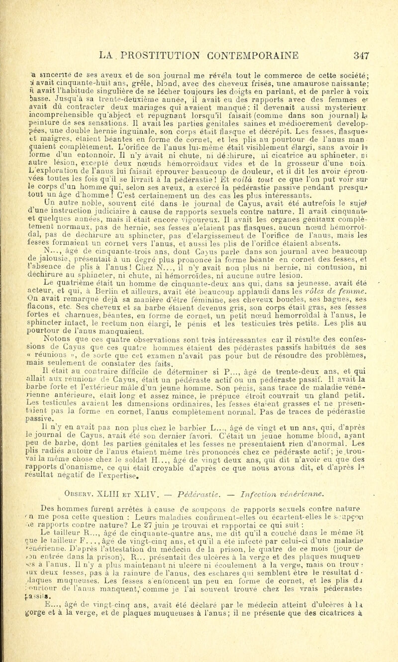 à sincérité de ses aveux et de son journal me révéla tout le commerce de cette société; gavait cinquante-huit ans, grêle, blond, avec des cheveux frisés, une amaurose naissante; û avait l'habitude singulière de se lécher toujours les doigts en parlant, et de parler à voix basse. Jusqu'à sa trente-deuxième année, il avait eu des rapports avec des femmes en avait dû contracter deux mariages qui avaient manqué; il devenait aussi mystérieux incompréhensible qu'abject et répugnant lorsqu'il faisait (comme dans son journal) h peinture de ses sensations. Il avait les parties génitales saines et médiocrement dévelop- pées, une double hernie inguinale, son corps était flasque et décrépit. Les fesses, flasque* et maigres, étaient béantes en forme de cornet, et les plis au pourtour de l'anus man quaient complètement. L'orifice de l'anus lui-même était visiblement élargi, sans avoir h lorme d'un entonnoir. Il n'y avait ni chute, ni déchirure, ni cicatrice au sphincter, m autre lésion, excepté deux noeuds hémorroïdaux vides et de la grosseur d'une Doix L^exploration de l'anus lui faisait éprouver beaucoup de douleur, et il dit les avoir éprou- vées toutes les fois qu'il se livrait à la pédérastie ! Et voilà tout ce que l'on put voir sur le corps d'un homme qui, selon ses aveux, a exercé la pédérastie passive pendant presque tout un âge d'homme! C'est certainement un des cas les plus intéressants. Un autre noble, souvent cité dans le journal de Cayus, avait été autrefois le suje> d'une instruction judiciaire à cause de rapports sexuels contre nature. Il avait cinquante et quelques années, mais il était encore vigoureux. Il avait les organes génitaux complè- tement normaux, pas de hernie, ses fesses n'étaient pas flasques, aucun nœud hemorroï- dal, pas de déchirure au sphincter, pas d'élargissement de l'orifice de l'anus, mais les fesses formaient un cornet vers l'anus, et aussi les plis de l'orifice étaient absents. N..., âgé de cinquante-trois ans, dont Ga>us parle dans son journal avec beaucoup de jalousie, présentait à un degré plus prononcé la forme béante en cornet des fesses, et l'absence de plis à l'anus! Chez N..., il n'y avait non plus ni hernie, ni contusion, ni déchirure au sphincter, ni chute, ni hémorroïdes, ni aucune autre lésion. Le quatrième était un homme de cinquante-deux ans qui, dans sa jeunesse, avait été acteur, et qui, à Berlin et ailleurs, avait été beaucoup applaudi dans les rôles de femme. On avait remarqué déjà sa manière d'être féminine, ses cheveux boucles, ses bagues, ses flacons, etc. Ses cheveux et sa barbe étaient devenus gris, son corps était gras, ses fesses fortes et charnues, béantes, en (orme de cornet, un petit nœud hemorroïdal à l'anus, le sphincter intact, le rectum non élargi, le pénis et les testicules très petits. Les plis au pourtour de l'anus manquaient. Notons que ces quatre observations sont très intéressantes car il résulte des confes- sions de Cayus que ces quatre hommes étaient des pédérastes passifs habitués de ses « réunions », de sorte que cet examen n'avait pas pour but de résoudre des problèmes, mais seulement de constater des faits. Il était au contraire difficile de déterminer si P..., âgé de trente-deux ans, et qui allait aux réunions de Cayus, était un pédéraste actif ou un pédéraste passif. 11 avait la barbe forte et l'extérieur mâle d'un jeune homme. Son pénis, sans trace de maladie véné- rienne antérieure, était long et assez mince, le prépuce étroit couvrait un gland petit. Les testicules avaient les dimensions ordinaires, les fesses étaient grasses et ne présen- taient pas la forme en cornet, l'anus complètement normal. Pas de traces de pédérastie passive. Il n'y en avait pas non plus chez le barbier L..., âgé de vingt et un ans, qui, d'après le journal de Cayus. avait été son dernier favori. C'était un jeune homme blond, ayant peu de barbe, dont les parties génitales et les fesses ne présentaient rien d'anormal. Les plis radiés autour de l'anus étaient même très prononcés chez ce pédéraste actif; je trou- vai la même chose chez le soldat II..., âgé de vingt deux ans, qui dit n'avoir eu que des rapports d'onanisme, ce qui était croyable d'après ce que nous avons dit, et d'après h résultat négatif de l'expertise. Observ. XLIII et XLIV. — Pédérastie. — Infection vénérienne. Des hommes furent arrêtés à cause de soupçons de rapports sexuels contre nature 'a me posa cette question : Leurs maladies confirment-elles ou écartent-elles le soupçon ■\e rapports contre nature? Le 27 juin je trouvai et rapportai ce qui suit : Le tailleur R..., âgé de cinquante-quatre ans, nie dit qu'il a couché dans le même lit eue le tailleur F..., âgé de vingt-cinq ans, et qu'il a été infecté par celui-ci d'une maladie 'énérienue. D'après l'attestation du médecin de la prison, le quatre de ce mois (jour de ou entrée clans la prison), R... présentait des ulcères à la verge et des plaques muqueu vs à l'anus. Il n'y a plus maintenant ni ulcère ni écoulement à la verge, mais on trouv ■ iux deux lesses, pas à la rainure de l'anus, des eschares qui semblent être le résultat d- .laques muqueuses. Les fesses s'enfoncent un peu en forme de cornet, et les plis dj : r>urtour de l'anus manquent,'comme je l'ai souvent trouvé chez les vrais pédéraste; |,a;sils. E..., âgé de vingt-cinq ans, avait été déclaré par le médecin atteint d'ulcères à li ^orge et à la verge, et de plaques muqueuses à l'anus; il ne présente que des cicatrices à